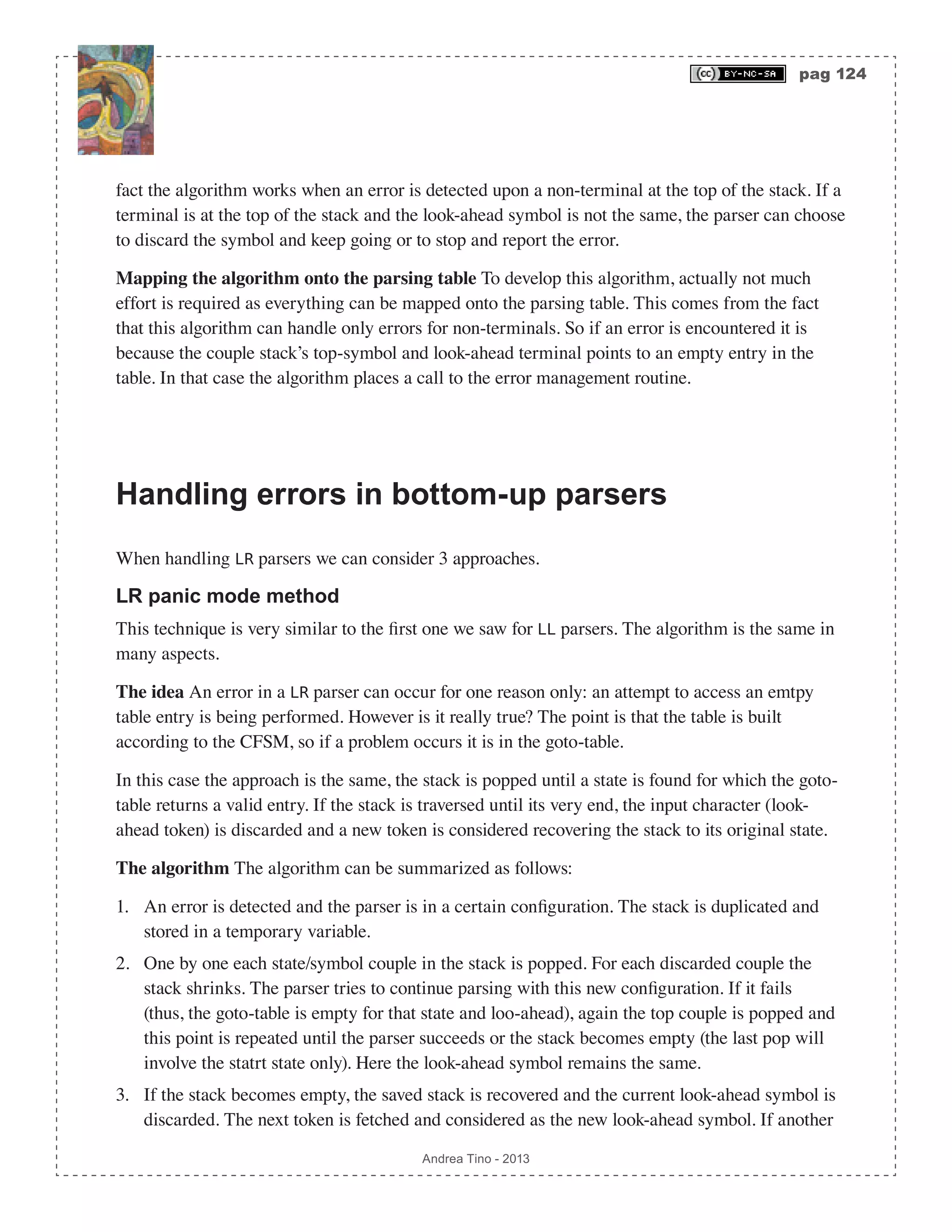 pag 124 Andrea Tino - 2013 fact the algorithm works when an error is detected upon a non-terminal at the top of the stack. If a terminal is at the top of the stack and the look-ahead symbol is not the same, the parser can choose to discard the symbol and keep going or to stop and report the error. Mapping the algorithm onto the parsing table To develop this algorithm, actually not much effort is required as everything can be mapped onto the parsing table. This comes from the fact that this algorithm can handle only errors for non-terminals. So if an error is encountered it is because the couple stack’s top-symbol and look-ahead terminal points to an empty entry in the table. In that case the algorithm places a call to the error management routine. Handling errors in bottom-up parsers When handling LR parsers we can consider 3 approaches. LR panic mode method This technique is very similar to the first one we saw for LL parsers. The algorithm is the same in many aspects. The idea An error in a LR parser can occur for one reason only: an attempt to access an emtpy table entry is being performed. However is it really true? The point is that the table is built according to the CFSM, so if a problem occurs it is in the goto-table. In this case the approach is the same, the stack is popped until a state is found for which the goto- table returns a valid entry. If the stack is traversed until its very end, the input character (look- ahead token) is discarded and a new token is considered recovering the stack to its original state. The algorithm The algorithm can be summarized as follows: 1. An error is detected and the parser is in a certain configuration. The stack is duplicated and stored in a temporary variable. 2. One by one each state/symbol couple in the stack is popped. For each discarded couple the stack shrinks. The parser tries to continue parsing with this new configuration. If it fails (thus, the goto-table is empty for that state and loo-ahead), again the top couple is popped and this point is repeated until the parser succeeds or the stack becomes empty (the last pop will involve the statrt state only). Here the look-ahead symbol remains the same. 3. If the stack becomes empty, the saved stack is recovered and the current look-ahead symbol is discarded. The next token is fetched and considered as the new look-ahead symbol. If another 