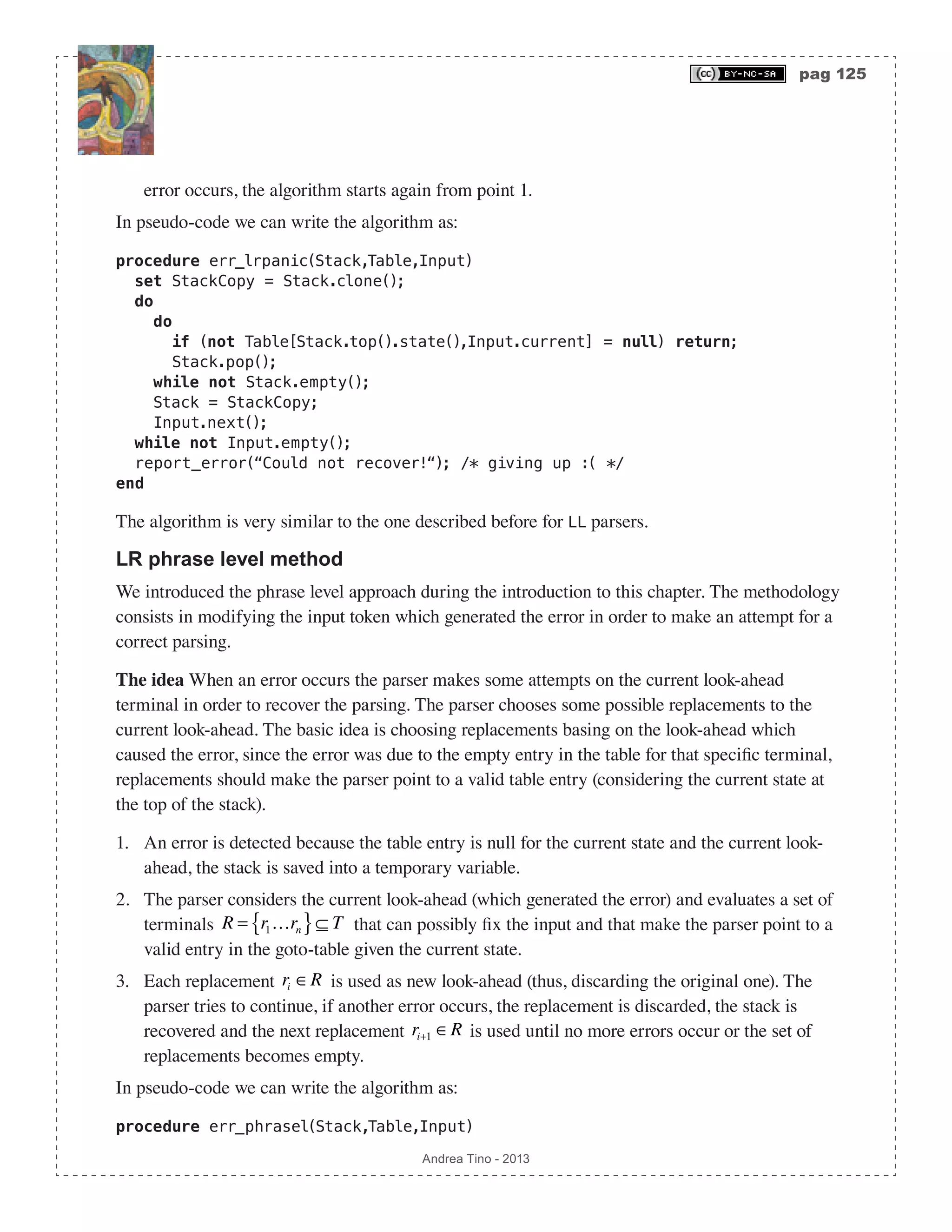 pag 125 Andrea Tino - 2013 error occurs, the algorithm starts again from point 1. In pseudo-code we can write the algorithm as: procedure err_lrpanic(Stack,Table,Input) set StackCopy = Stack.clone(); do do if (not Table[Stack.top().state(),Input.current] = null) return; Stack.pop(); while not Stack.empty(); Stack = StackCopy; Input.next(); while not Input.empty(); report_error(“Could not recover!“); /* giving up :( */ end The algorithm is very similar to the one described before for LL parsers. LR phrase level method We introduced the phrase level approach during the introduction to this chapter. The methodology consists in modifying the input token which generated the error in order to make an attempt for a correct parsing. The idea When an error occurs the parser makes some attempts on the current look-ahead terminal in order to recover the parsing. The parser chooses some possible replacements to the current look-ahead. The basic idea is choosing replacements basing on the look-ahead which caused the error, since the error was due to the empty entry in the table for that specific terminal, replacements should make the parser point to a valid table entry (considering the current state at the top of the stack). 1. An error is detected because the table entry is null for the current state and the current look- ahead, the stack is saved into a temporary variable. 2. The parser considers the current look-ahead (which generated the error) and evaluates a set of terminals R = r1…rn{ }⊆ T that can possibly fix the input and that make the parser point to a valid entry in the goto-table given the current state. 3. Each replacement ri ∈R is used as new look-ahead (thus, discarding the original one). The parser tries to continue, if another error occurs, the replacement is discarded, the stack is recovered and the next replacement ri+1 ∈R is used until no more errors occur or the set of replacements becomes empty. In pseudo-code we can write the algorithm as: procedure err_phrasel(Stack,Table,Input) 