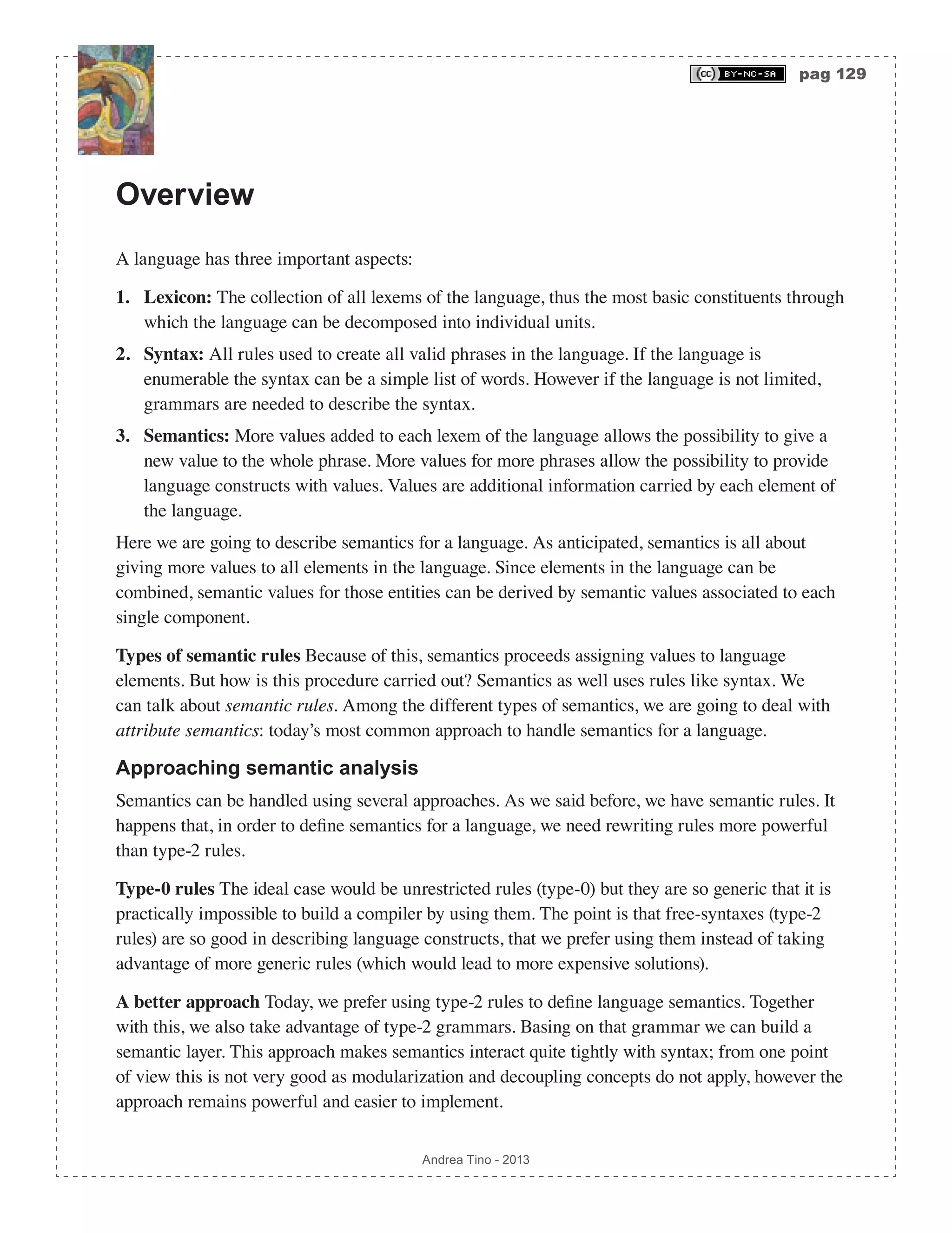 pag 129 Andrea Tino - 2013 Overview A language has three important aspects: 1. Lexicon: The collection of all lexems of the language, thus the most basic constituents through which the language can be decomposed into individual units. 2. Syntax: All rules used to create all valid phrases in the language. If the language is enumerable the syntax can be a simple list of words. However if the language is not limited, grammars are needed to describe the syntax. 3. Semantics: More values added to each lexem of the language allows the possibility to give a new value to the whole phrase. More values for more phrases allow the possibility to provide language constructs with values. Values are additional information carried by each element of the language. Here we are going to describe semantics for a language. As anticipated, semantics is all about giving more values to all elements in the language. Since elements in the language can be combined, semantic values for those entities can be derived by semantic values associated to each single component. Types of semantic rules Because of this, semantics proceeds assigning values to language elements. But how is this procedure carried out? Semantics as well uses rules like syntax. We can talk about semantic rules. Among the different types of semantics, we are going to deal with attribute semantics: today’s most common approach to handle semantics for a language. Approaching semantic analysis Semantics can be handled using several approaches. As we said before, we have semantic rules. It happens that, in order to define semantics for a language, we need rewriting rules more powerful than type-2 rules. Type-0 rules The ideal case would be unrestricted rules (type-0) but they are so generic that it is practically impossible to build a compiler by using them. The point is that free-syntaxes (type-2 rules) are so good in describing language constructs, that we prefer using them instead of taking advantage of more generic rules (which would lead to more expensive solutions). A better approach Today, we prefer using type-2 rules to define language semantics. Together with this, we also take advantage of type-2 grammars. Basing on that grammar we can build a semantic layer. This approach makes semantics interact quite tightly with syntax; from one point of view this is not very good as modularization and decoupling concepts do not apply, however the approach remains powerful and easier to implement. 