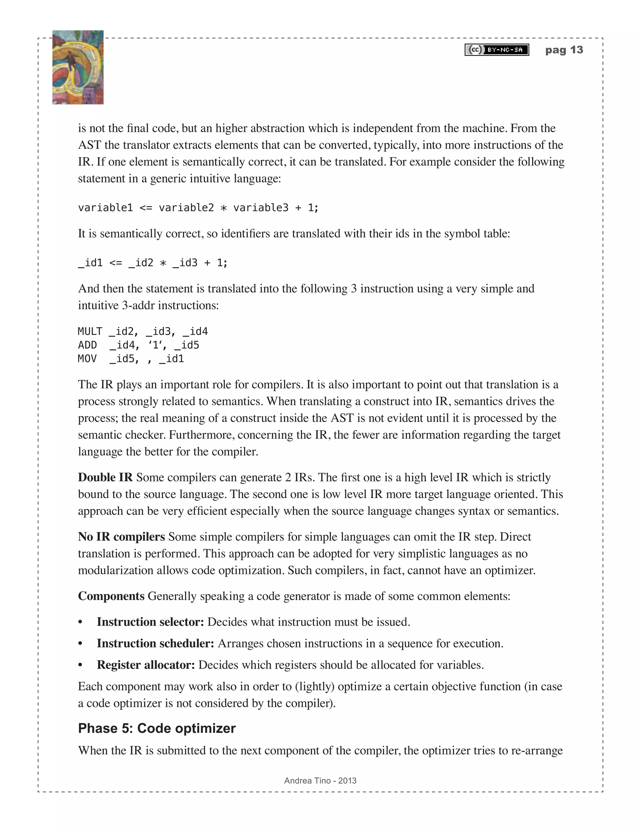 pag 13 Andrea Tino - 2013 is not the final code, but an higher abstraction which is independent from the machine. From the AST the translator extracts elements that can be converted, typically, into more instructions of the IR. If one element is semantically correct, it can be translated. For example consider the following statement in a generic intuitive language: variable1 <= variable2 * variable3 + 1; It is semantically correct, so identifiers are translated with their ids in the symbol table: _id1 <= _id2 * _id3 + 1; And then the statement is translated into the following 3 instruction using a very simple and intuitive 3-addr instructions: MULT _id2, _id3, _id4 ADD _id4, ‘1‘, _id5 MOV _id5, , _id1 The IR plays an important role for compilers. It is also important to point out that translation is a process strongly related to semantics. When translating a construct into IR, semantics drives the process; the real meaning of a construct inside the AST is not evident until it is processed by the semantic checker. Furthermore, concerning the IR, the fewer are information regarding the target language the better for the compiler. Double IR Some compilers can generate 2 IRs. The first one is a high level IR which is strictly bound to the source language. The second one is low level IR more target language oriented. This approach can be very efficient especially when the source language changes syntax or semantics. No IR compilers Some simple compilers for simple languages can omit the IR step. Direct translation is performed. This approach can be adopted for very simplistic languages as no modularization allows code optimization. Such compilers, in fact, cannot have an optimizer. Components Generally speaking a code generator is made of some common elements: • Instruction selector: Decides what instruction must be issued. • Instruction scheduler: Arranges chosen instructions in a sequence for execution. • Register allocator: Decides which registers should be allocated for variables. Each component may work also in order to (lightly) optimize a certain objective function (in case a code optimizer is not considered by the compiler). Phase 5: Code optimizer When the IR is submitted to the next component of the compiler, the optimizer tries to re-arrange 