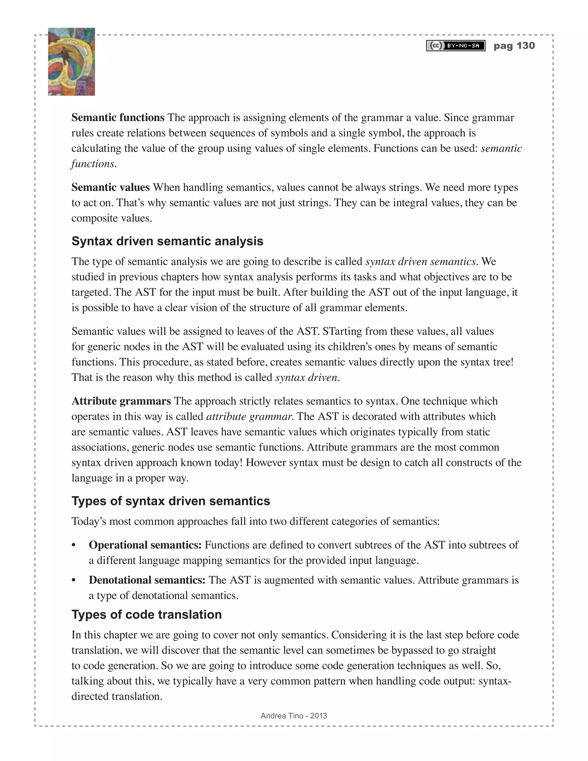 pag 130 Andrea Tino - 2013 Semantic functions The approach is assigning elements of the grammar a value. Since grammar rules create relations between sequences of symbols and a single symbol, the approach is calculating the value of the group using values of single elements. Functions can be used: semantic functions. Semantic values When handling semantics, values cannot be always strings. We need more types to act on. That’s why semantic values are not just strings. They can be integral values, they can be composite values. Syntax driven semantic analysis The type of semantic analysis we are going to describe is called syntax driven semantics. We studied in previous chapters how syntax analysis performs its tasks and what objectives are to be targeted. The AST for the input must be built. After building the AST out of the input language, it is possible to have a clear vision of the structure of all grammar elements. Semantic values will be assigned to leaves of the AST. STarting from these values, all values for generic nodes in the AST will be evaluated using its children’s ones by means of semantic functions. This procedure, as stated before, creates semantic values directly upon the syntax tree! That is the reason why this method is called syntax driven. Attribute grammars The approach strictly relates semantics to syntax. One technique which operates in this way is called attribute grammar. The AST is decorated with attributes which are semantic values. AST leaves have semantic values which originates typically from static associations, generic nodes use semantic functions. Attribute grammars are the most common syntax driven approach known today! However syntax must be design to catch all constructs of the language in a proper way. Types of syntax driven semantics Today’s most common approaches fall into two different categories of semantics: • Operational semantics: Functions are defined to convert subtrees of the AST into subtrees of a different language mapping semantics for the provided input language. • Denotational semantics: The AST is augmented with semantic values. Attribute grammars is a type of denotational semantics. Types of code translation In this chapter we are going to cover not only semantics. Considering it is the last step before code translation, we will discover that the semantic level can sometimes be bypassed to go straight to code generation. So we are going to introduce some code generation techniques as well. So, talking about this, we typically have a very common pattern when handling code output: syntax- directed translation. 
