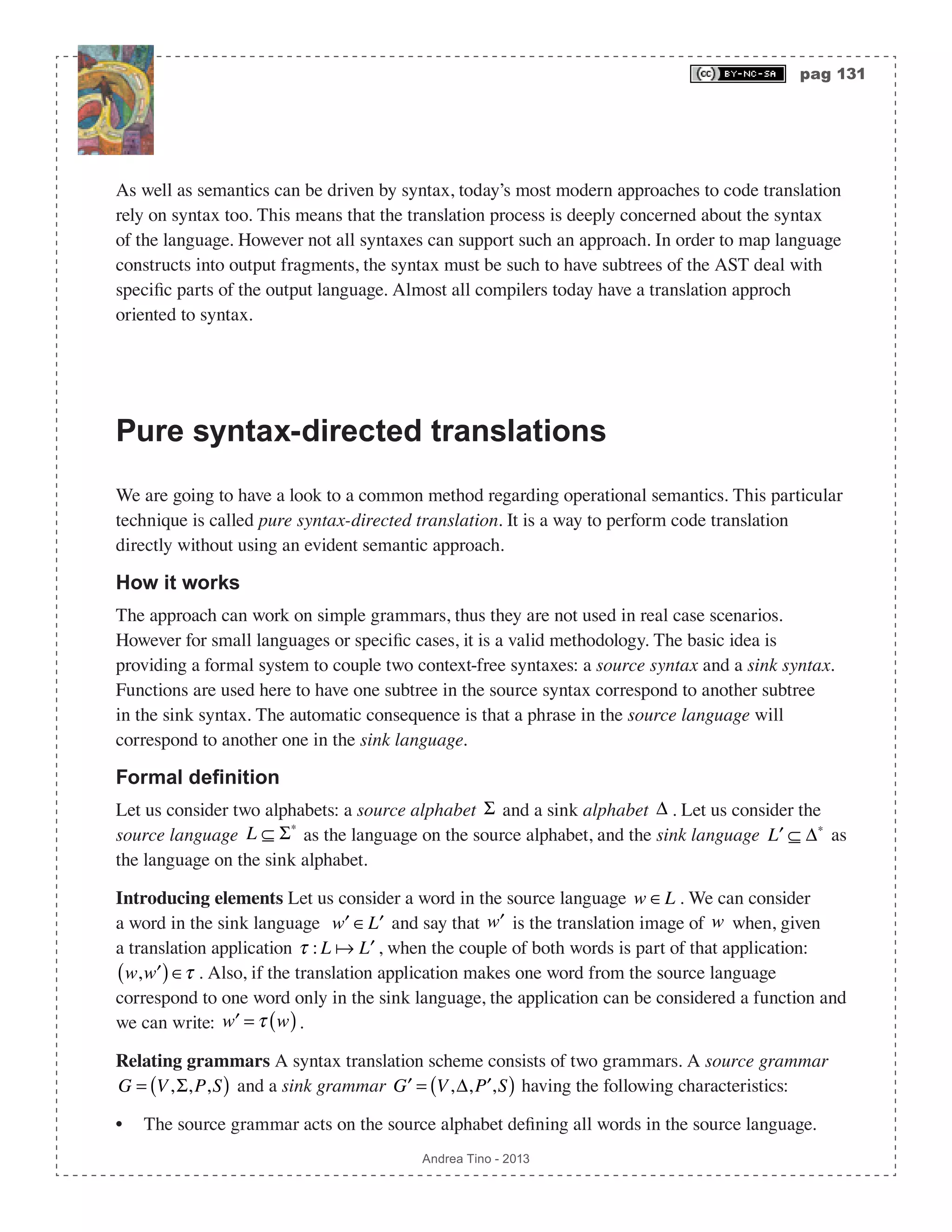 pag 131 Andrea Tino - 2013 As well as semantics can be driven by syntax, today’s most modern approaches to code translation rely on syntax too. This means that the translation process is deeply concerned about the syntax of the language. However not all syntaxes can support such an approach. In order to map language constructs into output fragments, the syntax must be such to have subtrees of the AST deal with specific parts of the output language. Almost all compilers today have a translation approch oriented to syntax. Pure syntax-directed translations We are going to have a look to a common method regarding operational semantics. This particular technique is called pure syntax-directed translation. It is a way to perform code translation directly without using an evident semantic approach. How it works The approach can work on simple grammars, thus they are not used in real case scenarios. However for small languages or specific cases, it is a valid methodology. The basic idea is providing a formal system to couple two context-free syntaxes: a source syntax and a sink syntax. Functions are used here to have one subtree in the source syntax correspond to another subtree in the sink syntax. The automatic consequence is that a phrase in the source language will correspond to another one in the sink language. Formal definition Let us consider two alphabets: a source alphabet Σ and a sink alphabet Δ . Let us consider the source language L ⊆ Σ∗ as the language on the source alphabet, and the sink language ′L ⊆ Δ∗ as the language on the sink alphabet. Introducing elements Let us consider a word in the source language w ∈L . We can consider a word in the sink language ′w ∈ ′L and say that ′w is the translation image of w when, given a translation application τ : L  ′L , when the couple of both words is part of that application: w, ′w( )∈τ . Also, if the translation application makes one word from the source language correspond to one word only in the sink language, the application can be considered a function and we can write: ′w = τ w( ). Relating grammars A syntax translation scheme consists of two grammars. A source grammar G = V,Σ,P,S( ) and a sink grammar ′G = V,Δ, ′P ,S( ) having the following characteristics: • The source grammar acts on the source alphabet defining all words in the source language. 