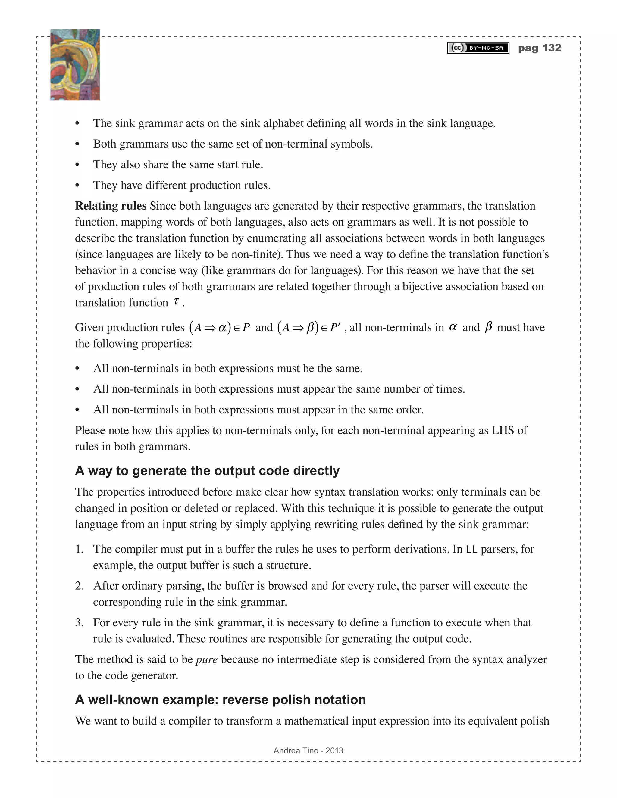 pag 132 Andrea Tino - 2013 • The sink grammar acts on the sink alphabet defining all words in the sink language. • Both grammars use the same set of non-terminal symbols. • They also share the same start rule. • They have different production rules. Relating rules Since both languages are generated by their respective grammars, the translation function, mapping words of both languages, also acts on grammars as well. It is not possible to describe the translation function by enumerating all associations between words in both languages (since languages are likely to be non-finite). Thus we need a way to define the translation function’s behavior in a concise way (like grammars do for languages). For this reason we have that the set of production rules of both grammars are related together through a bijective association based on translation function τ . Given production rules A ⇒α( )∈P and A ⇒ β( )∈ ′P , all non-terminals in α and β must have the following properties: • All non-terminals in both expressions must be the same. • All non-terminals in both expressions must appear the same number of times. • All non-terminals in both expressions must appear in the same order. Please note how this applies to non-terminals only, for each non-terminal appearing as LHS of rules in both grammars. A way to generate the output code directly The properties introduced before make clear how syntax translation works: only terminals can be changed in position or deleted or replaced. With this technique it is possible to generate the output language from an input string by simply applying rewriting rules defined by the sink grammar: 1. The compiler must put in a buffer the rules he uses to perform derivations. In LL parsers, for example, the output buffer is such a structure. 2. After ordinary parsing, the buffer is browsed and for every rule, the parser will execute the corresponding rule in the sink grammar. 3. For every rule in the sink grammar, it is necessary to define a function to execute when that rule is evaluated. These routines are responsible for generating the output code. The method is said to be pure because no intermediate step is considered from the syntax analyzer to the code generator. A well-known example: reverse polish notation We want to build a compiler to transform a mathematical input expression into its equivalent polish 