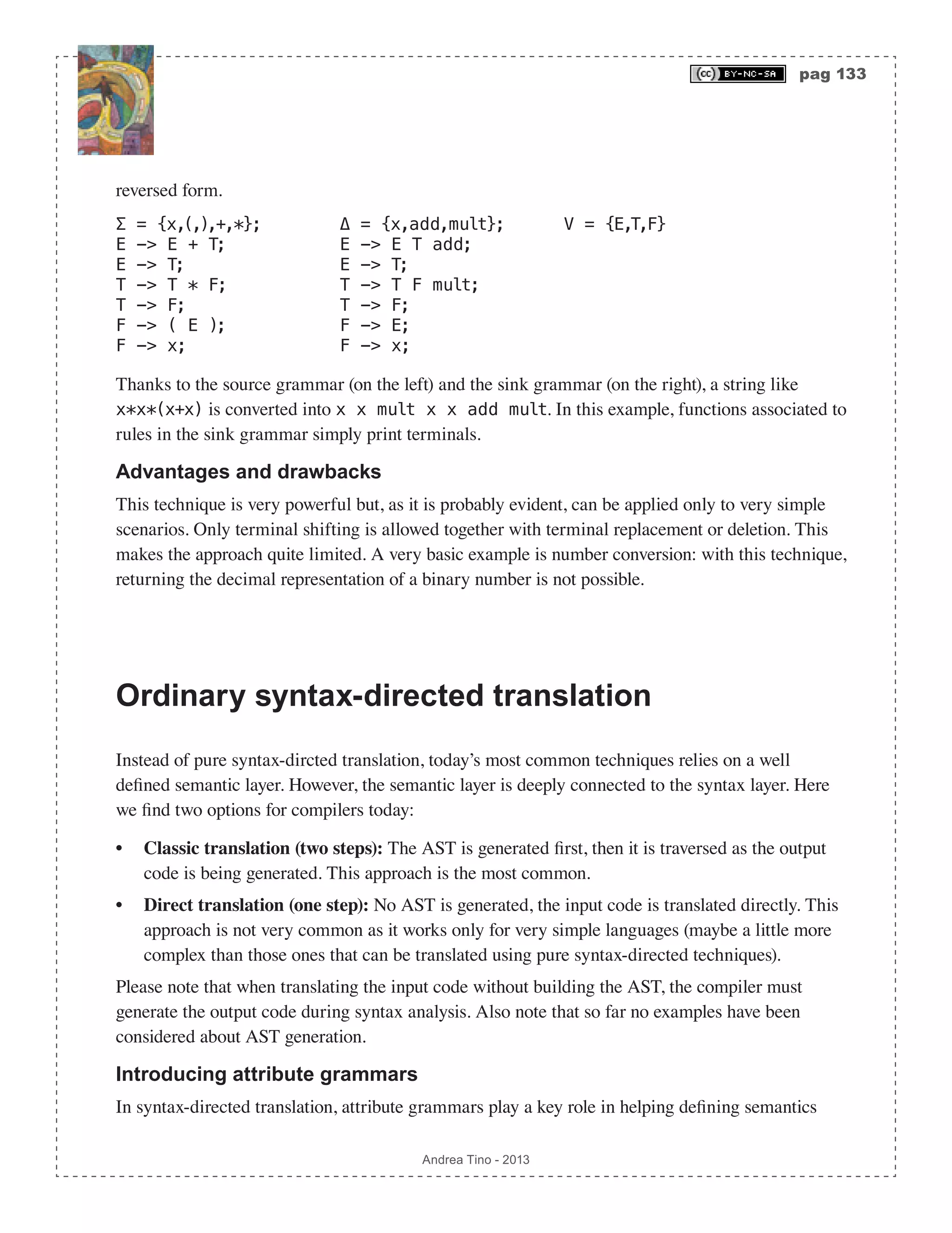 pag 133 Andrea Tino - 2013 reversed form. Σ = {x,(,),+,*}; Δ = {x,add,mult}; V = {E,T,F} E -> E + T; E -> E T add; E -> T; E -> T; T -> T * F; T -> T F mult; T -> F; T -> F; F -> ( E ); F -> E; F -> x; F -> x; Thanks to the source grammar (on the left) and the sink grammar (on the right), a string like x*x*(x+x) is converted into x x mult x x add mult. In this example, functions associated to rules in the sink grammar simply print terminals. Advantages and drawbacks This technique is very powerful but, as it is probably evident, can be applied only to very simple scenarios. Only terminal shifting is allowed together with terminal replacement or deletion. This makes the approach quite limited. A very basic example is number conversion: with this technique, returning the decimal representation of a binary number is not possible. Ordinary syntax-directed translation Instead of pure syntax-dircted translation, today’s most common techniques relies on a well defined semantic layer. However, the semantic layer is deeply connected to the syntax layer. Here we find two options for compilers today: • Classic translation (two steps): The AST is generated first, then it is traversed as the output code is being generated. This approach is the most common. • Direct translation (one step): No AST is generated, the input code is translated directly. This approach is not very common as it works only for very simple languages (maybe a little more complex than those ones that can be translated using pure syntax-directed techniques). Please note that when translating the input code without building the AST, the compiler must generate the output code during syntax analysis. Also note that so far no examples have been considered about AST generation. Introducing attribute grammars In syntax-directed translation, attribute grammars play a key role in helping defining semantics 
