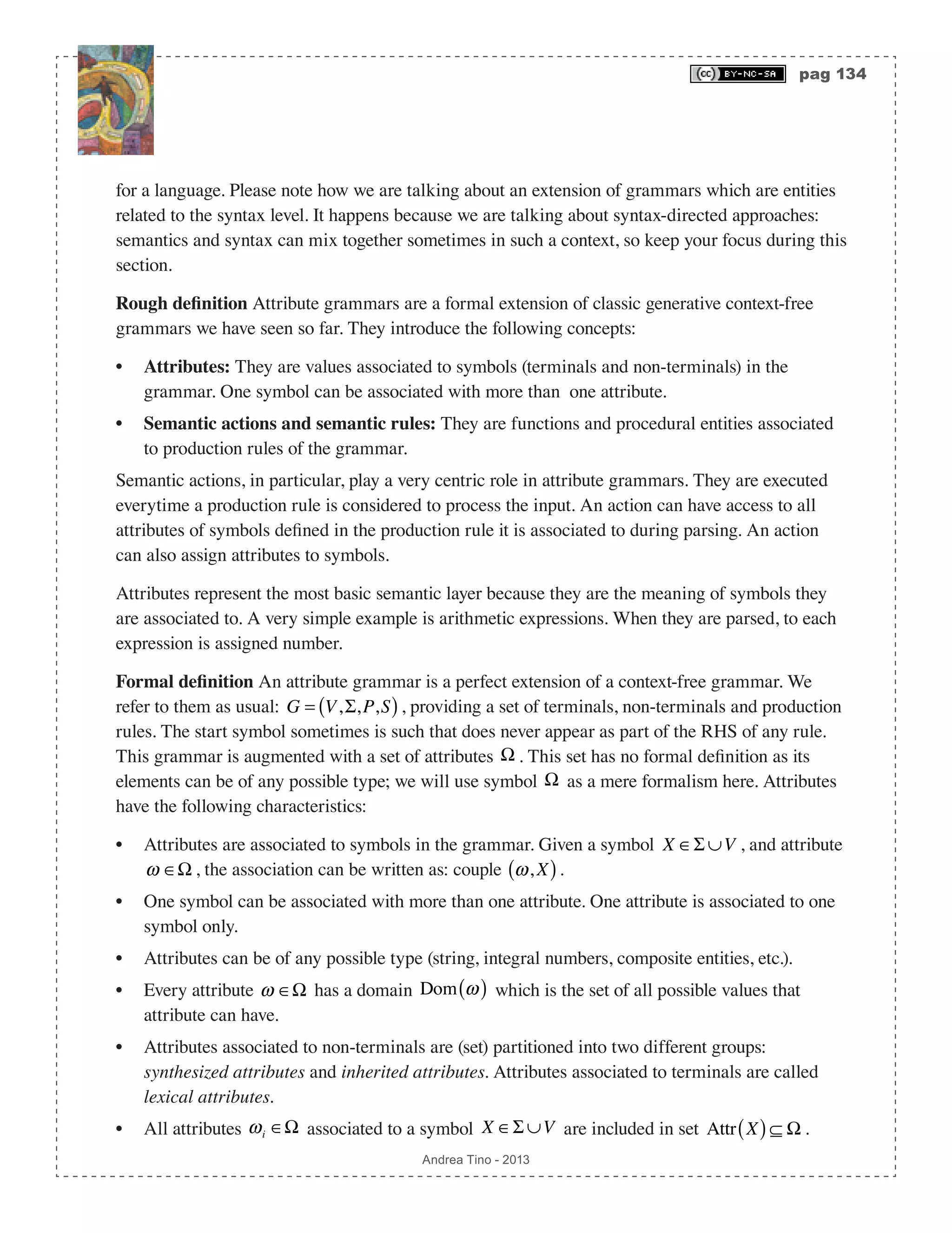 pag 134 Andrea Tino - 2013 for a language. Please note how we are talking about an extension of grammars which are entities related to the syntax level. It happens because we are talking about syntax-directed approaches: semantics and syntax can mix together sometimes in such a context, so keep your focus during this section. Rough definition Attribute grammars are a formal extension of classic generative context-free grammars we have seen so far. They introduce the following concepts: • Attributes: They are values associated to symbols (terminals and non-terminals) in the grammar. One symbol can be associated with more than one attribute. • Semantic actions and semantic rules: They are functions and procedural entities associated to production rules of the grammar. Semantic actions, in particular, play a very centric role in attribute grammars. They are executed everytime a production rule is considered to process the input. An action can have access to all attributes of symbols defined in the production rule it is associated to during parsing. An action can also assign attributes to symbols. Attributes represent the most basic semantic layer because they are the meaning of symbols they are associated to. A very simple example is arithmetic expressions. When they are parsed, to each expression is assigned number. Formal definition An attribute grammar is a perfect extension of a context-free grammar. We refer to them as usual: G = V,Σ,P,S( ), providing a set of terminals, non-terminals and production rules. The start symbol sometimes is such that does never appear as part of the RHS of any rule. This grammar is augmented with a set of attributes Ω . This set has no formal definition as its elements can be of any possible type; we will use symbol Ω as a mere formalism here. Attributes have the following characteristics: • Attributes are associated to symbols in the grammar. Given a symbol X ∈Σ ∪V , and attribute ω ∈Ω , the association can be written as: couple ω, X( ). • One symbol can be associated with more than one attribute. One attribute is associated to one symbol only. • Attributes can be of any possible type (string, integral numbers, composite entities, etc.). • Every attribute ω ∈Ω has a domain Dom ω( ) which is the set of all possible values that attribute can have. • Attributes associated to non-terminals are (set) partitioned into two different groups: synthesized attributes and inherited attributes. Attributes associated to terminals are called lexical attributes. • All attributes ωi ∈Ω associated to a symbol X ∈Σ ∪V are included in set Attr X( )⊆ Ω . 