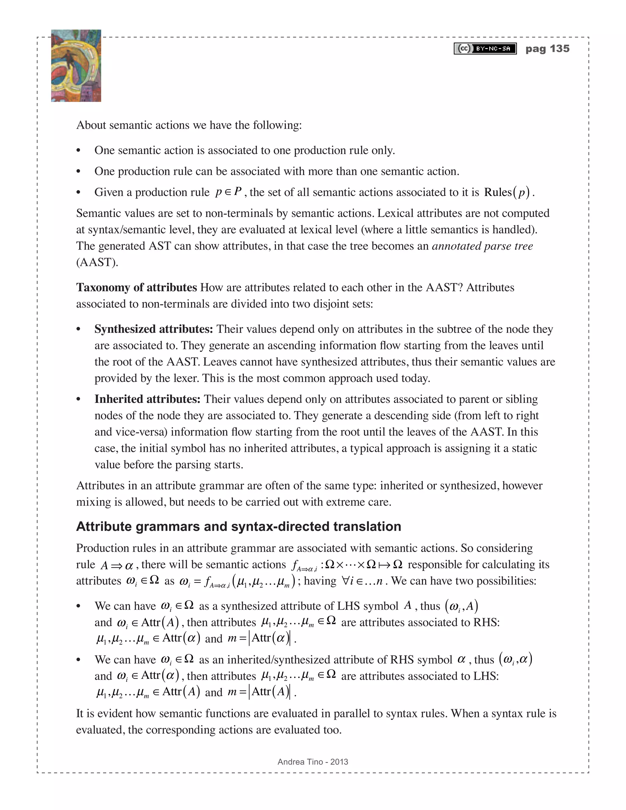 pag 135 Andrea Tino - 2013 About semantic actions we have the following: • One semantic action is associated to one production rule only. • One production rule can be associated with more than one semantic action. • Given a production rule p ∈P , the set of all semantic actions associated to it is Rules p( ). Semantic values are set to non-terminals by semantic actions. Lexical attributes are not computed at syntax/semantic level, they are evaluated at lexical level (where a little semantics is handled). The generated AST can show attributes, in that case the tree becomes an annotated parse tree (AAST). Taxonomy of attributes How are attributes related to each other in the AAST? Attributes associated to non-terminals are divided into two disjoint sets: • Synthesized attributes: Their values depend only on attributes in the subtree of the node they are associated to. They generate an ascending information flow starting from the leaves until the root of the AAST. Leaves cannot have synthesized attributes, thus their semantic values are provided by the lexer. This is the most common approach used today. • Inherited attributes: Their values depend only on attributes associated to parent or sibling nodes of the node they are associated to. They generate a descending side (from left to right and vice-versa) information flow starting from the root until the leaves of the AAST. In this case, the initial symbol has no inherited attributes, a typical approach is assigning it a static value before the parsing starts. Attributes in an attribute grammar are often of the same type: inherited or synthesized, however mixing is allowed, but needs to be carried out with extreme care. Attribute grammars and syntax-directed translation Production rules in an attribute grammar are associated with semantic actions. So considering rule A ⇒α , there will be semantic actions fA⇒α,i :Ω ×× Ω  Ω responsible for calculating its attributes ωi ∈Ω as ωi = fA⇒α,i µ1,µ2 …µm( ); having ∀i ∈…n . We can have two possibilities: • We can have ωi ∈Ω as a synthesized attribute of LHS symbol A , thus ωi ,A( ) and ωi ∈Attr A( ), then attributes µ1,µ2 …µm ∈Ω are attributes associated to RHS: µ1,µ2 …µm ∈Attr α( ) and m = Attr α( ) . • We can have ωi ∈Ω as an inherited/synthesized attribute of RHS symbol α , thus ωi ,α( ) and ωi ∈Attr α( ), then attributes µ1,µ2 …µm ∈Ω are attributes associated to LHS: µ1,µ2 …µm ∈Attr A( ) and m = Attr A( ) . It is evident how semantic functions are evaluated in parallel to syntax rules. When a syntax rule is evaluated, the corresponding actions are evaluated too. 