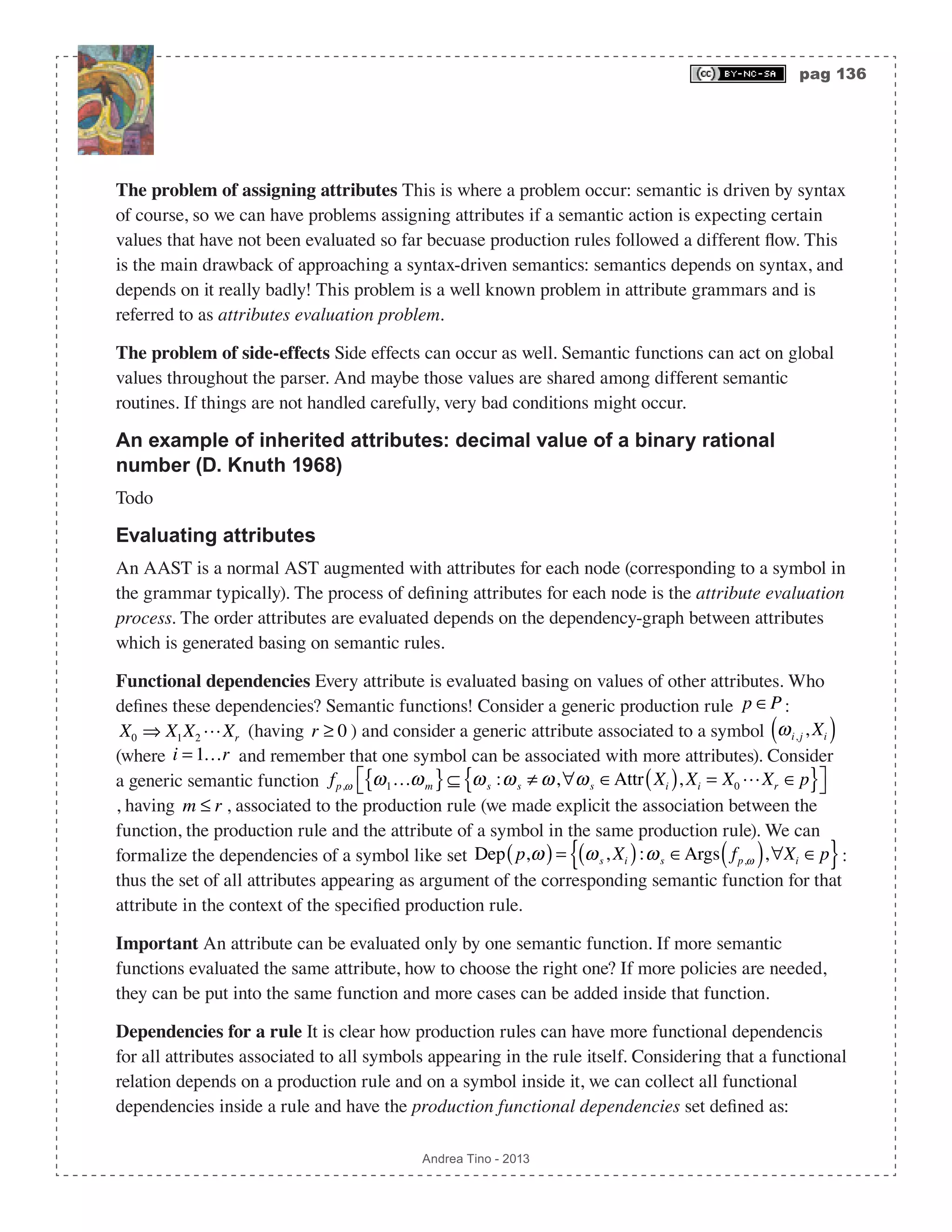 pag 136 Andrea Tino - 2013 The problem of assigning attributes This is where a problem occur: semantic is driven by syntax of course, so we can have problems assigning attributes if a semantic action is expecting certain values that have not been evaluated so far becuase production rules followed a different flow. This is the main drawback of approaching a syntax-driven semantics: semantics depends on syntax, and depends on it really badly! This problem is a well known problem in attribute grammars and is referred to as attributes evaluation problem. The problem of side-effects Side effects can occur as well. Semantic functions can act on global values throughout the parser. And maybe those values are shared among different semantic routines. If things are not handled carefully, very bad conditions might occur. An example of inherited attributes: decimal value of a binary rational number (D. Knuth 1968) Todo Evaluating attributes An AAST is a normal AST augmented with attributes for each node (corresponding to a symbol in the grammar typically). The process of defining attributes for each node is the attribute evaluation process. The order attributes are evaluated depends on the dependency-graph between attributes which is generated basing on semantic rules. Functional dependencies Every attribute is evaluated basing on values of other attributes. Who defines these dependencies? Semantic functions! Consider a generic production rule p ∈P : X0 ⇒ X1X2 Xr (having r ≥ 0 ) and consider a generic attribute associated to a symbol ωi, j , Xi( ) (where i = 1…r and remember that one symbol can be associated with more attributes). Consider a generic semantic function fp,ω ω1…ωm{ }⊆ ωs :ωs ≠ ω,∀ωs ∈Attr Xi( ), Xi = X0 Xr ∈p{ }⎡⎣ ⎤⎦ , having m ≤ r , associated to the production rule (we made explicit the association between the function, the production rule and the attribute of a symbol in the same production rule). We can formalize the dependencies of a symbol like set Dep p,ω( )= ωs, Xi( ):ωs ∈Args fp,ω( ),∀Xi ∈p{ }: thus the set of all attributes appearing as argument of the corresponding semantic function for that attribute in the context of the specified production rule. Important An attribute can be evaluated only by one semantic function. If more semantic functions evaluated the same attribute, how to choose the right one? If more policies are needed, they can be put into the same function and more cases can be added inside that function. Dependencies for a rule It is clear how production rules can have more functional dependencis for all attributes associated to all symbols appearing in the rule itself. Considering that a functional relation depends on a production rule and on a symbol inside it, we can collect all functional dependencies inside a rule and have the production functional dependencies set defined as: 