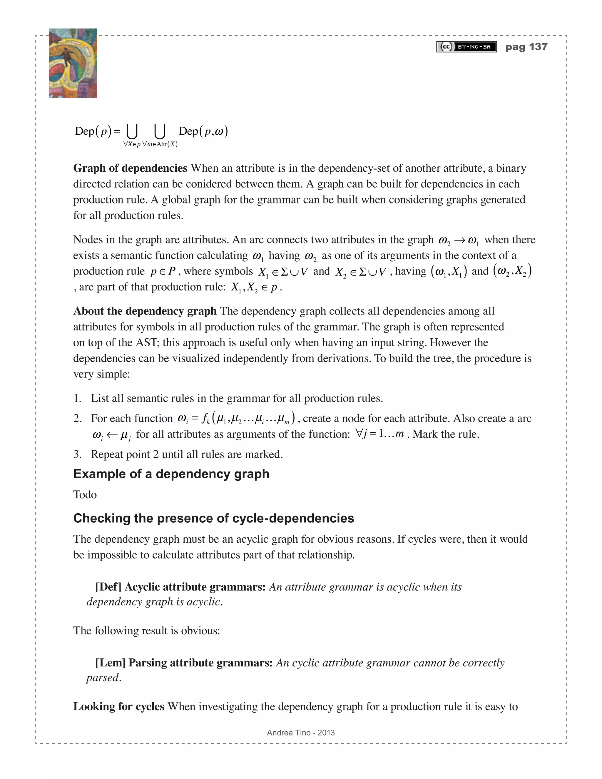 pag 137 Andrea Tino - 2013 Dep p( )= Dep p,ω( ) ∀ω∈Attr X( ) ∀X∈p  Graph of dependencies When an attribute is in the dependency-set of another attribute, a binary directed relation can be conidered between them. A graph can be built for dependencies in each production rule. A global graph for the grammar can be built when considering graphs generated for all production rules. Nodes in the graph are attributes. An arc connects two attributes in the graph ω2 → ω1 when there exists a semantic function calculating ω1 having ω2 as one of its arguments in the context of a production rule p ∈P , where symbols X1 ∈Σ ∪V and X2 ∈Σ ∪V , having ω1, X1( ) and ω2, X2( ) , are part of that production rule: X1, X2 ∈p. About the dependency graph The dependency graph collects all dependencies among all attributes for symbols in all production rules of the grammar. The graph is often represented on top of the AST; this approach is useful only when having an input string. However the dependencies can be visualized independently from derivations. To build the tree, the procedure is very simple: 1. List all semantic rules in the grammar for all production rules. 2. For each function ωi = fk µ1,µ2 …µi …µm( ), create a node for each attribute. Also create a arc ωi ← µj for all attributes as arguments of the function: ∀j = 1…m . Mark the rule. 3. Repeat point 2 until all rules are marked. Example of a dependency graph Todo Checking the presence of cycle-dependencies The dependency graph must be an acyclic graph for obvious reasons. If cycles were, then it would be impossible to calculate attributes part of that relationship. [Def] Acyclic attribute grammars: An attribute grammar is acyclic when its dependency graph is acyclic. The following result is obvious: [Lem] Parsing attribute grammars: An cyclic attribute grammar cannot be correctly parsed. Looking for cycles When investigating the dependency graph for a production rule it is easy to 
