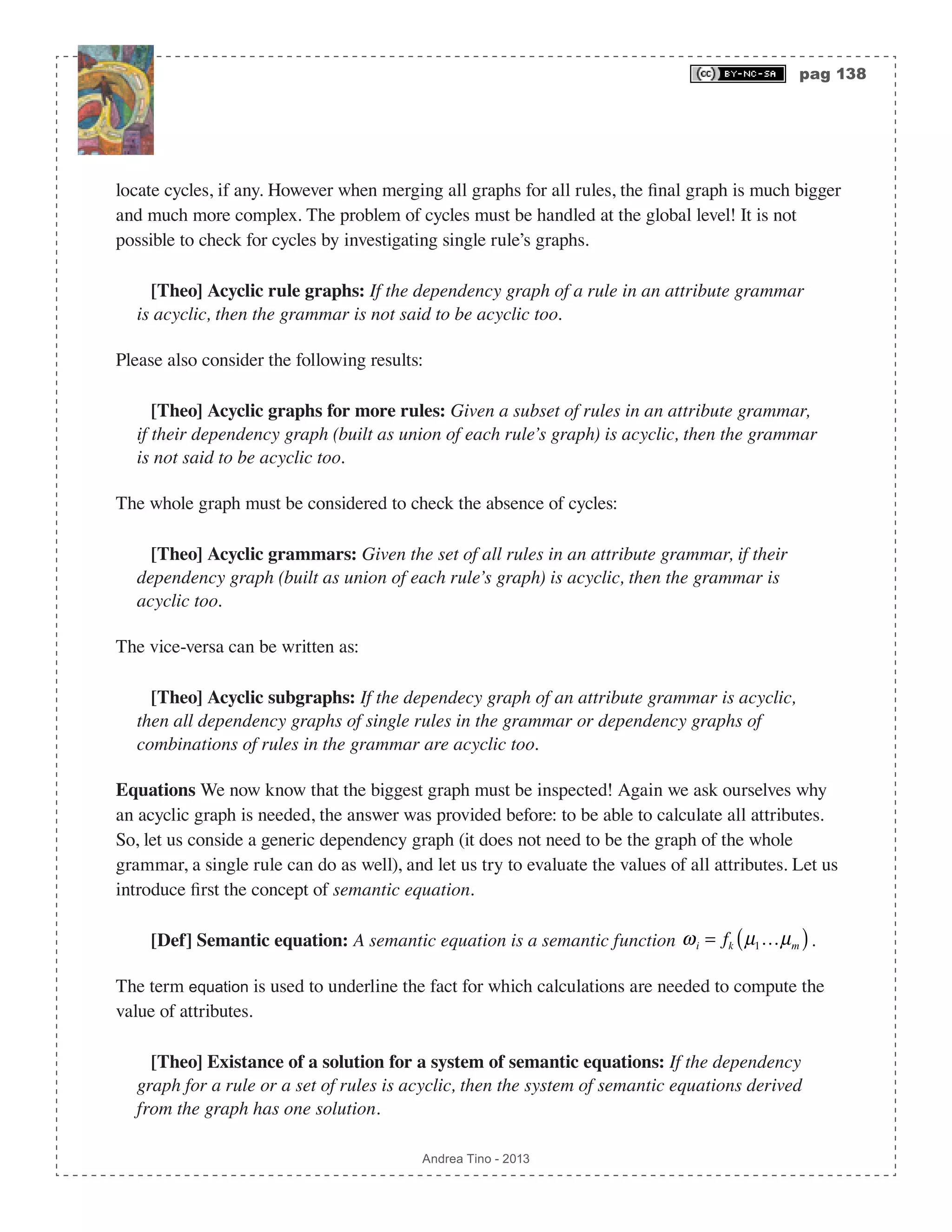 pag 138 Andrea Tino - 2013 locate cycles, if any. However when merging all graphs for all rules, the final graph is much bigger and much more complex. The problem of cycles must be handled at the global level! It is not possible to check for cycles by investigating single rule’s graphs. [Theo] Acyclic rule graphs: If the dependency graph of a rule in an attribute grammar is acyclic, then the grammar is not said to be acyclic too. Please also consider the following results: [Theo] Acyclic graphs for more rules: Given a subset of rules in an attribute grammar, if their dependency graph (built as union of each rule’s graph) is acyclic, then the grammar is not said to be acyclic too. The whole graph must be considered to check the absence of cycles: [Theo] Acyclic grammars: Given the set of all rules in an attribute grammar, if their dependency graph (built as union of each rule’s graph) is acyclic, then the grammar is acyclic too. The vice-versa can be written as: [Theo] Acyclic subgraphs: If the dependecy graph of an attribute grammar is acyclic, then all dependency graphs of single rules in the grammar or dependency graphs of combinations of rules in the grammar are acyclic too. Equations We now know that the biggest graph must be inspected! Again we ask ourselves why an acyclic graph is needed, the answer was provided before: to be able to calculate all attributes. So, let us conside a generic dependency graph (it does not need to be the graph of the whole grammar, a single rule can do as well), and let us try to evaluate the values of all attributes. Let us introduce first the concept of semantic equation. [Def] Semantic equation: A semantic equation is a semantic function ωi = fk µ1…µm( ). The term equation is used to underline the fact for which calculations are needed to compute the value of attributes. [Theo] Existance of a solution for a system of semantic equations: If the dependency graph for a rule or a set of rules is acyclic, then the system of semantic equations derived from the graph has one solution. 