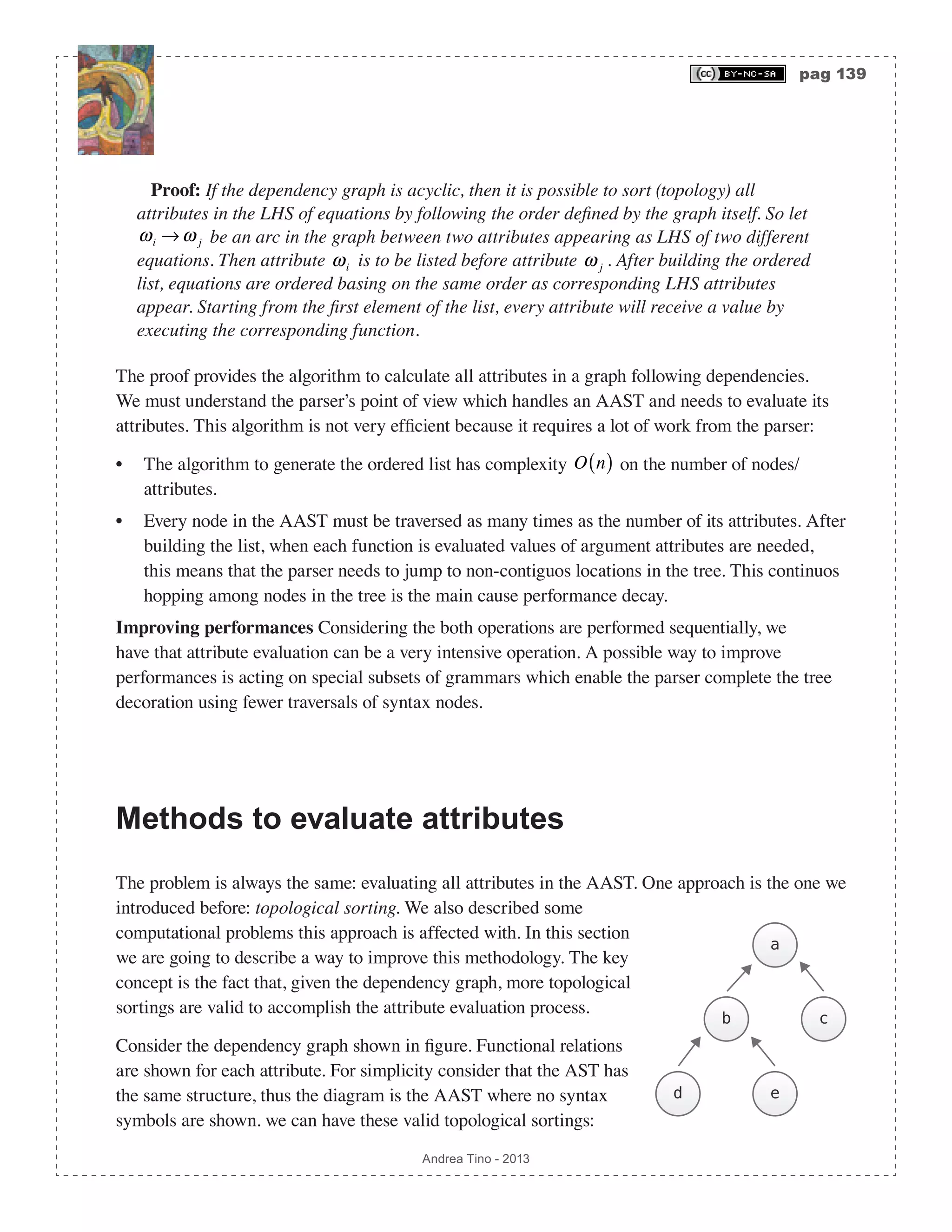 pag 139 Andrea Tino - 2013 Proof: If the dependency graph is acyclic, then it is possible to sort (topology) all attributes in the LHS of equations by following the order defined by the graph itself. So let ωi → ω j be an arc in the graph between two attributes appearing as LHS of two different equations. Then attribute ωi is to be listed before attribute ω j . After building the ordered list, equations are ordered basing on the same order as corresponding LHS attributes appear. Starting from the first element of the list, every attribute will receive a value by executing the corresponding function. The proof provides the algorithm to calculate all attributes in a graph following dependencies. We must understand the parser’s point of view which handles an AAST and needs to evaluate its attributes. This algorithm is not very efficient because it requires a lot of work from the parser: • The algorithm to generate the ordered list has complexity O n( ) on the number of nodes/ attributes. • Every node in the AAST must be traversed as many times as the number of its attributes. After building the list, when each function is evaluated values of argument attributes are needed, this means that the parser needs to jump to non-contiguos locations in the tree. This continuos hopping among nodes in the tree is the main cause performance decay. Improving performances Considering the both operations are performed sequentially, we have that attribute evaluation can be a very intensive operation. A possible way to improve performances is acting on special subsets of grammars which enable the parser complete the tree decoration using fewer traversals of syntax nodes. Methods to evaluate attributes The problem is always the same: evaluating all attributes in the AAST. One approach is the one we introduced before: topological sorting. We also described some computational problems this approach is affected with. In this section we are going to describe a way to improve this methodology. The key concept is the fact that, given the dependency graph, more topological sortings are valid to accomplish the attribute evaluation process. Consider the dependency graph shown in figure. Functional relations are shown for each attribute. For simplicity consider that the AST has the same structure, thus the diagram is the AAST where no syntax symbols are shown. we can have these valid topological sortings: c ed b a 