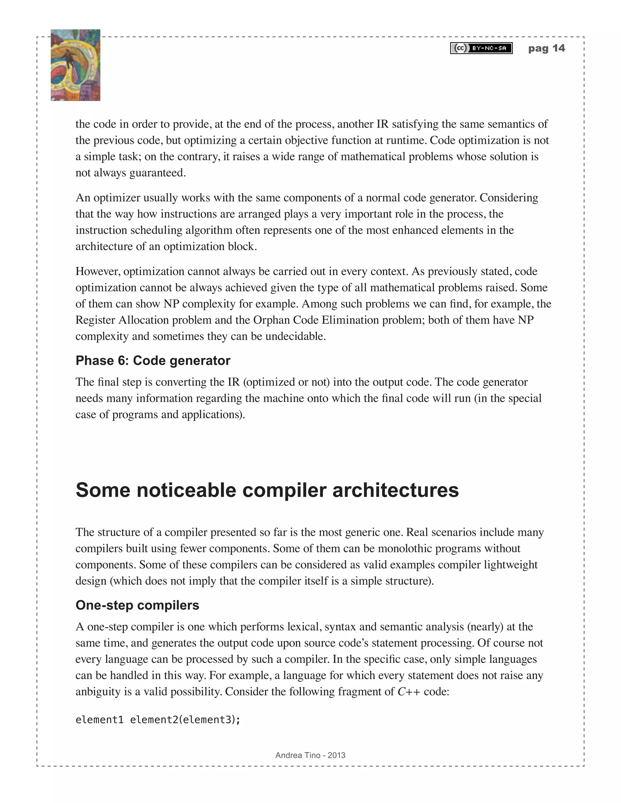 pag 14 Andrea Tino - 2013 the code in order to provide, at the end of the process, another IR satisfying the same semantics of the previous code, but optimizing a certain objective function at runtime. Code optimization is not a simple task; on the contrary, it raises a wide range of mathematical problems whose solution is not always guaranteed. An optimizer usually works with the same components of a normal code generator. Considering that the way how instructions are arranged plays a very important role in the process, the instruction scheduling algorithm often represents one of the most enhanced elements in the architecture of an optimization block. However, optimization cannot always be carried out in every context. As previously stated, code optimization cannot be always achieved given the type of all mathematical problems raised. Some of them can show NP complexity for example. Among such problems we can find, for example, the Register Allocation problem and the Orphan Code Elimination problem; both of them have NP complexity and sometimes they can be undecidable. Phase 6: Code generator The final step is converting the IR (optimized or not) into the output code. The code generator needs many information regarding the machine onto which the final code will run (in the special case of programs and applications). Some noticeable compiler architectures The structure of a compiler presented so far is the most generic one. Real scenarios include many compilers built using fewer components. Some of them can be monolothic programs without components. Some of these compilers can be considered as valid examples compiler lightweight design (which does not imply that the compiler itself is a simple structure). One-step compilers A one-step compiler is one which performs lexical, syntax and semantic analysis (nearly) at the same time, and generates the output code upon source code’s statement processing. Of course not every language can be processed by such a compiler. In the specific case, only simple languages can be handled in this way. For example, a language for which every statement does not raise any anbiguity is a valid possibility. Consider the following fragment of C++ code: element1 element2(element3); 