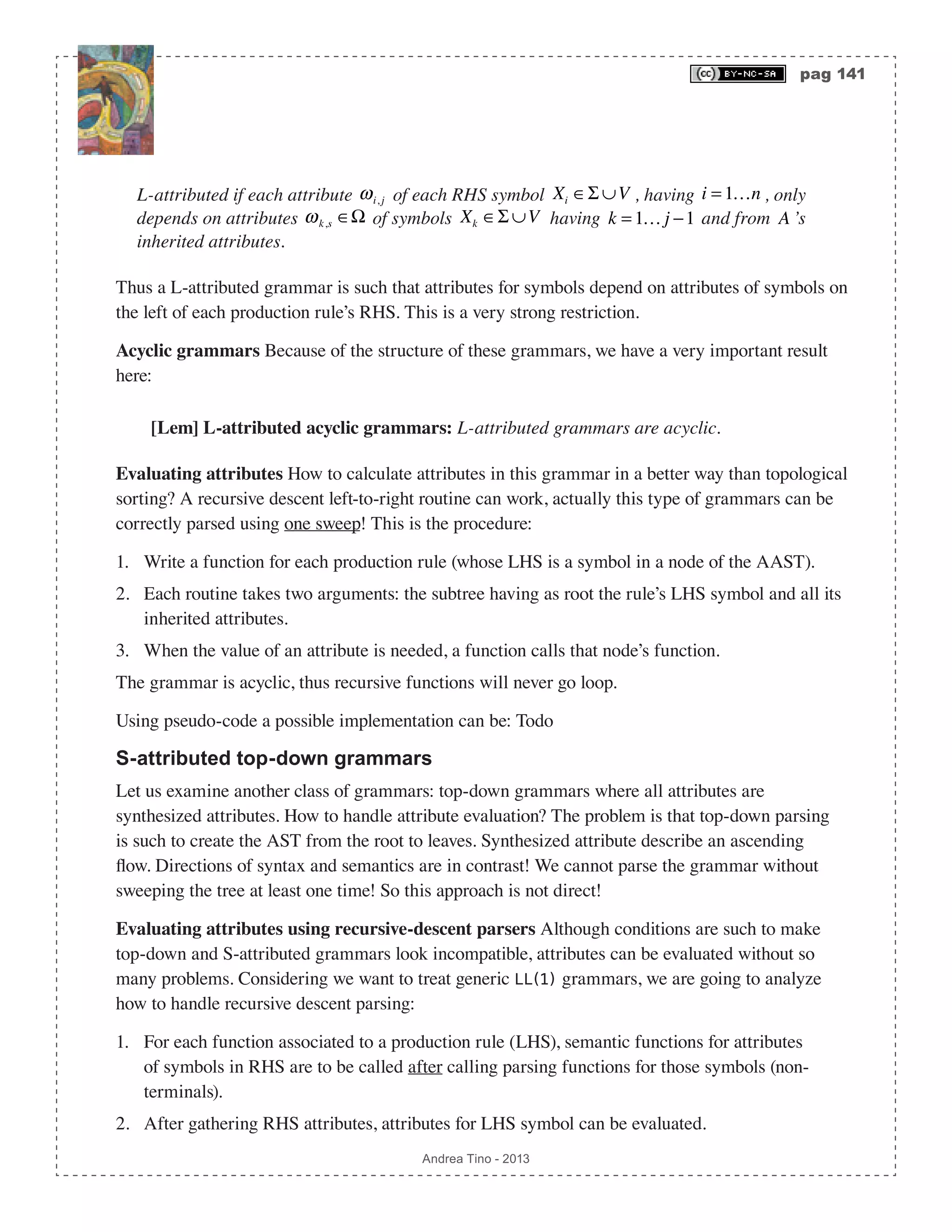 pag 141 Andrea Tino - 2013 L-attributed if each attribute ωi, j of each RHS symbol Xi ∈Σ ∪V , having i = 1…n , only depends on attributes ωk,s ∈Ω of symbols Xk ∈Σ ∪V having k = 1… j −1 and from A ’s inherited attributes. Thus a L-attributed grammar is such that attributes for symbols depend on attributes of symbols on the left of each production rule’s RHS. This is a very strong restriction. Acyclic grammars Because of the structure of these grammars, we have a very important result here: [Lem] L-attributed acyclic grammars: L-attributed grammars are acyclic. Evaluating attributes How to calculate attributes in this grammar in a better way than topological sorting? A recursive descent left-to-right routine can work, actually this type of grammars can be correctly parsed using one sweep! This is the procedure: 1. Write a function for each production rule (whose LHS is a symbol in a node of the AAST). 2. Each routine takes two arguments: the subtree having as root the rule’s LHS symbol and all its inherited attributes. 3. When the value of an attribute is needed, a function calls that node’s function. The grammar is acyclic, thus recursive functions will never go loop. Using pseudo-code a possible implementation can be: Todo S-attributed top-down grammars Let us examine another class of grammars: top-down grammars where all attributes are synthesized attributes. How to handle attribute evaluation? The problem is that top-down parsing is such to create the AST from the root to leaves. Synthesized attribute describe an ascending flow. Directions of syntax and semantics are in contrast! We cannot parse the grammar without sweeping the tree at least one time! So this approach is not direct! Evaluating attributes using recursive-descent parsers Although conditions are such to make top-down and S-attributed grammars look incompatible, attributes can be evaluated without so many problems. Considering we want to treat generic LL(1) grammars, we are going to analyze how to handle recursive descent parsing: 1. For each function associated to a production rule (LHS), semantic functions for attributes of symbols in RHS are to be called after calling parsing functions for those symbols (non- terminals). 2. After gathering RHS attributes, attributes for LHS symbol can be evaluated. 