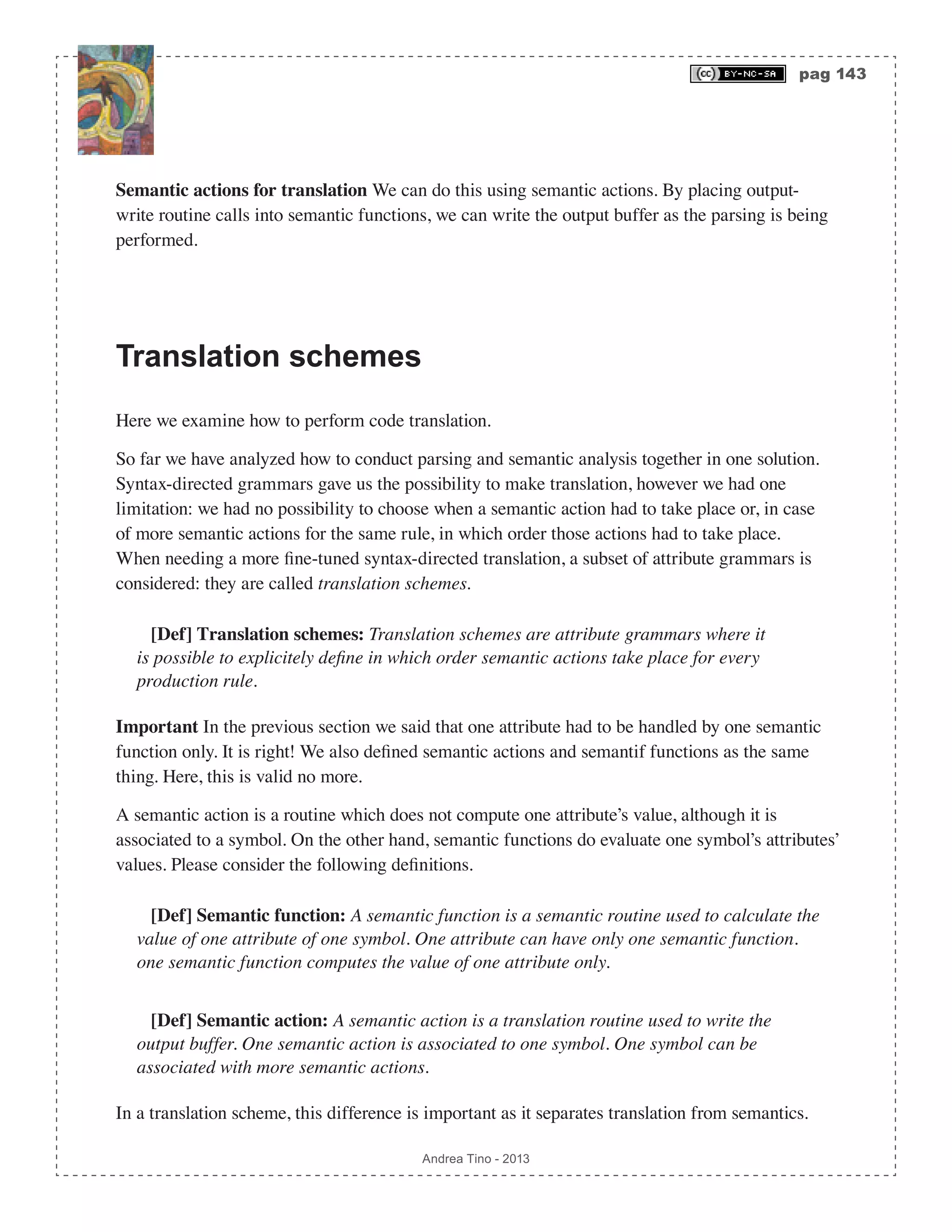 pag 143 Andrea Tino - 2013 Semantic actions for translation We can do this using semantic actions. By placing output- write routine calls into semantic functions, we can write the output buffer as the parsing is being performed. Translation schemes Here we examine how to perform code translation. So far we have analyzed how to conduct parsing and semantic analysis together in one solution. Syntax-directed grammars gave us the possibility to make translation, however we had one limitation: we had no possibility to choose when a semantic action had to take place or, in case of more semantic actions for the same rule, in which order those actions had to take place. When needing a more fine-tuned syntax-directed translation, a subset of attribute grammars is considered: they are called translation schemes. [Def] Translation schemes: Translation schemes are attribute grammars where it is possible to explicitely define in which order semantic actions take place for every production rule. Important In the previous section we said that one attribute had to be handled by one semantic function only. It is right! We also defined semantic actions and semantif functions as the same thing. Here, this is valid no more. A semantic action is a routine which does not compute one attribute’s value, although it is associated to a symbol. On the other hand, semantic functions do evaluate one symbol’s attributes’ values. Please consider the following definitions. [Def] Semantic function: A semantic function is a semantic routine used to calculate the value of one attribute of one symbol. One attribute can have only one semantic function. one semantic function computes the value of one attribute only. [Def] Semantic action: A semantic action is a translation routine used to write the output buffer. One semantic action is associated to one symbol. One symbol can be associated with more semantic actions. In a translation scheme, this difference is important as it separates translation from semantics. 