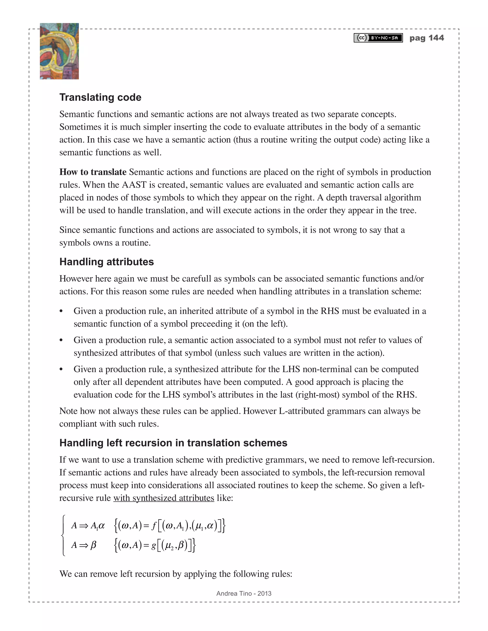 pag 144 Andrea Tino - 2013 Translating code Semantic functions and semantic actions are not always treated as two separate concepts. Sometimes it is much simpler inserting the code to evaluate attributes in the body of a semantic action. In this case we have a semantic action (thus a routine writing the output code) acting like a semantic functions as well. How to translate Semantic actions and functions are placed on the right of symbols in production rules. When the AAST is created, semantic values are evaluated and semantic action calls are placed in nodes of those symbols to which they appear on the right. A depth traversal algorithm will be used to handle translation, and will execute actions in the order they appear in the tree. Since semantic functions and actions are associated to symbols, it is not wrong to say that a symbols owns a routine. Handling attributes However here again we must be carefull as symbols can be associated semantic functions and/or actions. For this reason some rules are needed when handling attributes in a translation scheme: • Given a production rule, an inherited attribute of a symbol in the RHS must be evaluated in a semantic function of a symbol preceeding it (on the left). • Given a production rule, a semantic action associated to a symbol must not refer to values of synthesized attributes of that symbol (unless such values are written in the action). • Given a production rule, a synthesized attribute for the LHS non-terminal can be computed only after all dependent attributes have been computed. A good approach is placing the evaluation code for the LHS symbol’s attributes in the last (right-most) symbol of the RHS. Note how not always these rules can be applied. However L-attributed grammars can always be compliant with such rules. Handling left recursion in translation schemes If we want to use a translation scheme with predictive grammars, we need to remove left-recursion. If semantic actions and rules have already been associated to symbols, the left-recursion removal process must keep into considerations all associated routines to keep the scheme. So given a left- recursive rule with synthesized attributes like: A ⇒ A1α ω,A( )= f ω,A1( ), µ1,α( )⎡⎣ ⎤⎦{ } A ⇒ β ω,A( )= g µ2,β( )⎡⎣ ⎤⎦{ } ⎧ ⎨ ⎪ ⎩ ⎪ We can remove left recursion by applying the following rules: 