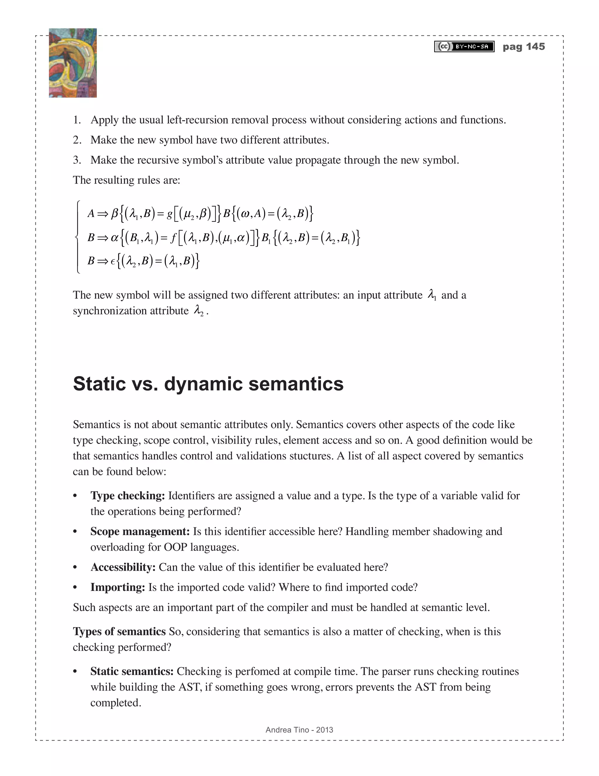pag 145 Andrea Tino - 2013 1. Apply the usual left-recursion removal process without considering actions and functions. 2. Make the new symbol have two different attributes. 3. Make the recursive symbol’s attribute value propagate through the new symbol. The resulting rules are: A ⇒ β λ1,B( )= g µ2,β( )⎡⎣ ⎤⎦{ }B ω,A( )= λ2,B( ){ } B ⇒α B1,λ1( )= f λ1,B( ), µ1,α( )⎡⎣ ⎤⎦{ }B1 λ2,B( )= λ2,B1( ){ } B ⇒  λ2,B( )= λ1,B( ){ } ⎧ ⎨ ⎪ ⎪ ⎩ ⎪ ⎪ The new symbol will be assigned two different attributes: an input attribute λ1 and a synchronization attribute λ2 . Static vs. dynamic semantics Semantics is not about semantic attributes only. Semantics covers other aspects of the code like type checking, scope control, visibility rules, element access and so on. A good definition would be that semantics handles control and validations stuctures. A list of all aspect covered by semantics can be found below: • Type checking: Identifiers are assigned a value and a type. Is the type of a variable valid for the operations being performed? • Scope management: Is this identifier accessible here? Handling member shadowing and overloading for OOP languages. • Accessibility: Can the value of this identifier be evaluated here? • Importing: Is the imported code valid? Where to find imported code? Such aspects are an important part of the compiler and must be handled at semantic level. Types of semantics So, considering that semantics is also a matter of checking, when is this checking performed? • Static semantics: Checking is perfomed at compile time. The parser runs checking routines while building the AST, if something goes wrong, errors prevents the AST from being completed. 
