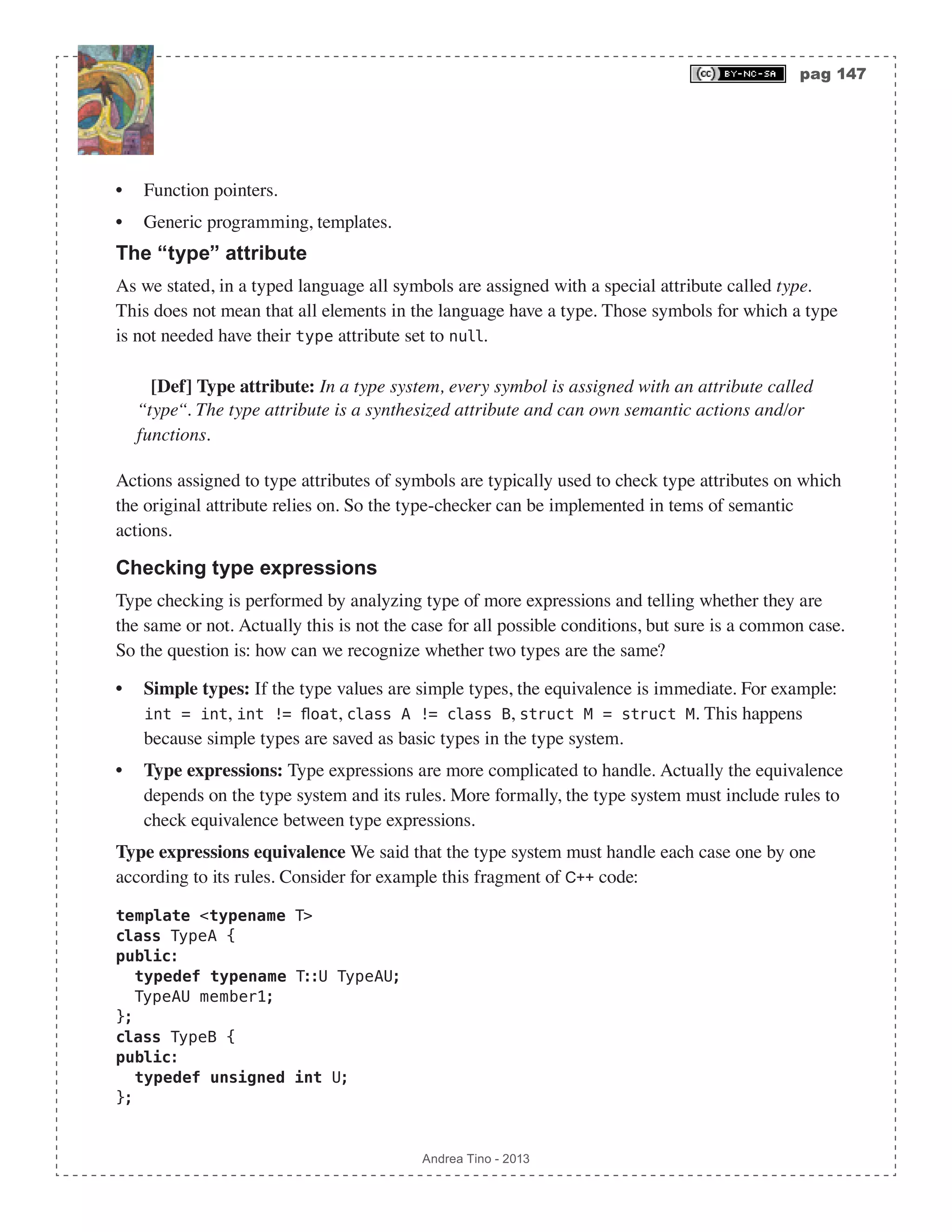 pag 147 Andrea Tino - 2013 • Function pointers. • Generic programming, templates. The “type” attribute As we stated, in a typed language all symbols are assigned with a special attribute called type. This does not mean that all elements in the language have a type. Those symbols for which a type is not needed have their type attribute set to null. [Def] Type attribute: In a type system, every symbol is assigned with an attribute called “type“. The type attribute is a synthesized attribute and can own semantic actions and/or functions. Actions assigned to type attributes of symbols are typically used to check type attributes on which the original attribute relies on. So the type-checker can be implemented in tems of semantic actions. Checking type expressions Type checking is performed by analyzing type of more expressions and telling whether they are the same or not. Actually this is not the case for all possible conditions, but sure is a common case. So the question is: how can we recognize whether two types are the same? • Simple types: If the type values are simple types, the equivalence is immediate. For example: int = int, int != float, class A != class B, struct M = struct M. This happens because simple types are saved as basic types in the type system. • Type expressions: Type expressions are more complicated to handle. Actually the equivalence depends on the type system and its rules. More formally, the type system must include rules to check equivalence between type expressions. Type expressions equivalence We said that the type system must handle each case one by one according to its rules. Consider for example this fragment of C++ code: template <typename T> class TypeA { public: typedef typename T::U TypeAU; TypeAU member1; }; class TypeB { public: typedef unsigned int U; }; 
