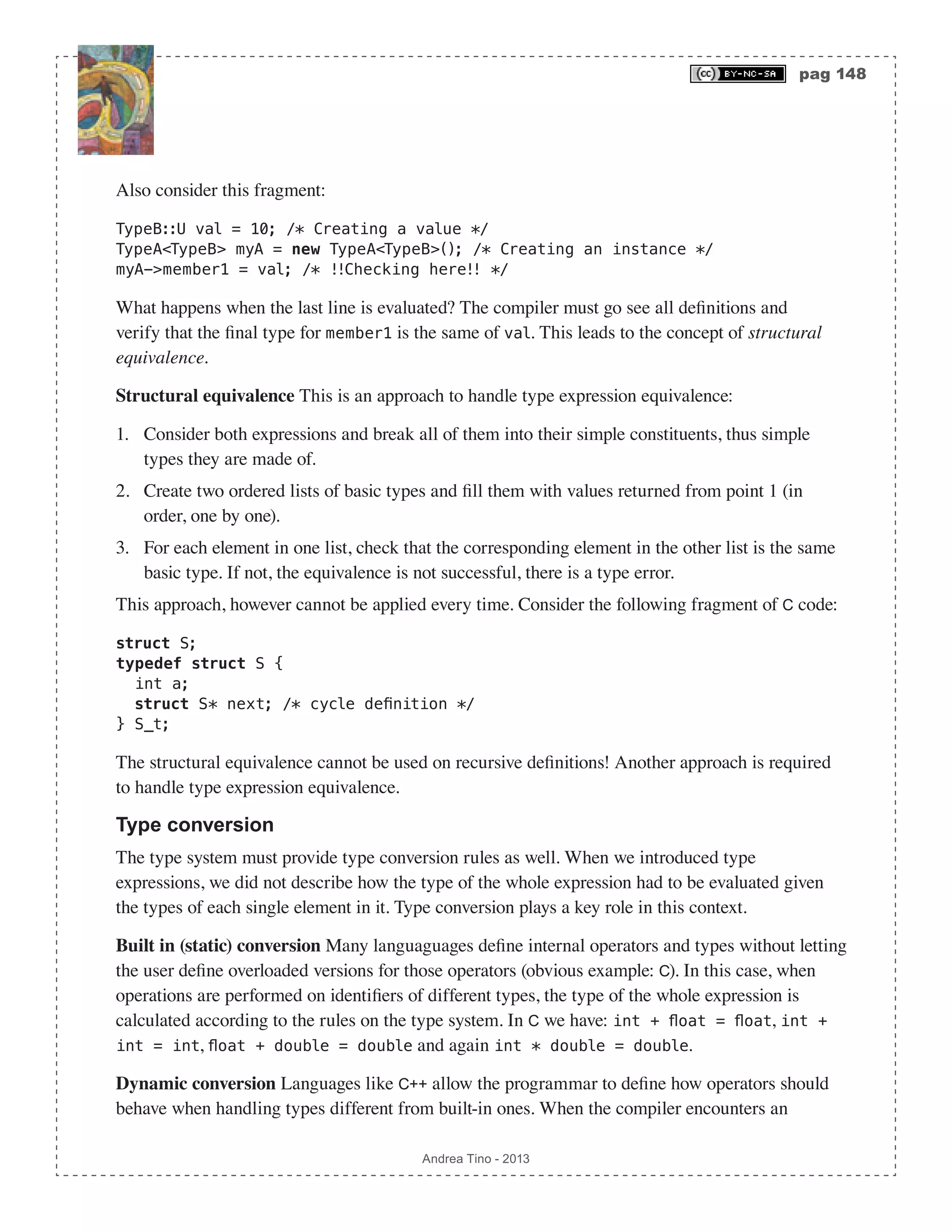 pag 148 Andrea Tino - 2013 Also consider this fragment: TypeB::U val = 10; /* Creating a value */ TypeA<TypeB> myA = new TypeA<TypeB>(); /* Creating an instance */ myA->member1 = val; /* !!Checking here!! */ What happens when the last line is evaluated? The compiler must go see all definitions and verify that the final type for member1 is the same of val. This leads to the concept of structural equivalence. Structural equivalence This is an approach to handle type expression equivalence: 1. Consider both expressions and break all of them into their simple constituents, thus simple types they are made of. 2. Create two ordered lists of basic types and fill them with values returned from point 1 (in order, one by one). 3. For each element in one list, check that the corresponding element in the other list is the same basic type. If not, the equivalence is not successful, there is a type error. This approach, however cannot be applied every time. Consider the following fragment of C code: struct S; typedef struct S { int a; struct S* next; /* cycle definition */ } S_t; The structural equivalence cannot be used on recursive definitions! Another approach is required to handle type expression equivalence. Type conversion The type system must provide type conversion rules as well. When we introduced type expressions, we did not describe how the type of the whole expression had to be evaluated given the types of each single element in it. Type conversion plays a key role in this context. Built in (static) conversion Many languaguages define internal operators and types without letting the user define overloaded versions for those operators (obvious example: C). In this case, when operations are performed on identifiers of different types, the type of the whole expression is calculated according to the rules on the type system. In C we have: int + float = float, int + int = int, float + double = double and again int * double = double. Dynamic conversion Languages like C++ allow the programmar to define how operators should behave when handling types different from built-in ones. When the compiler encounters an 