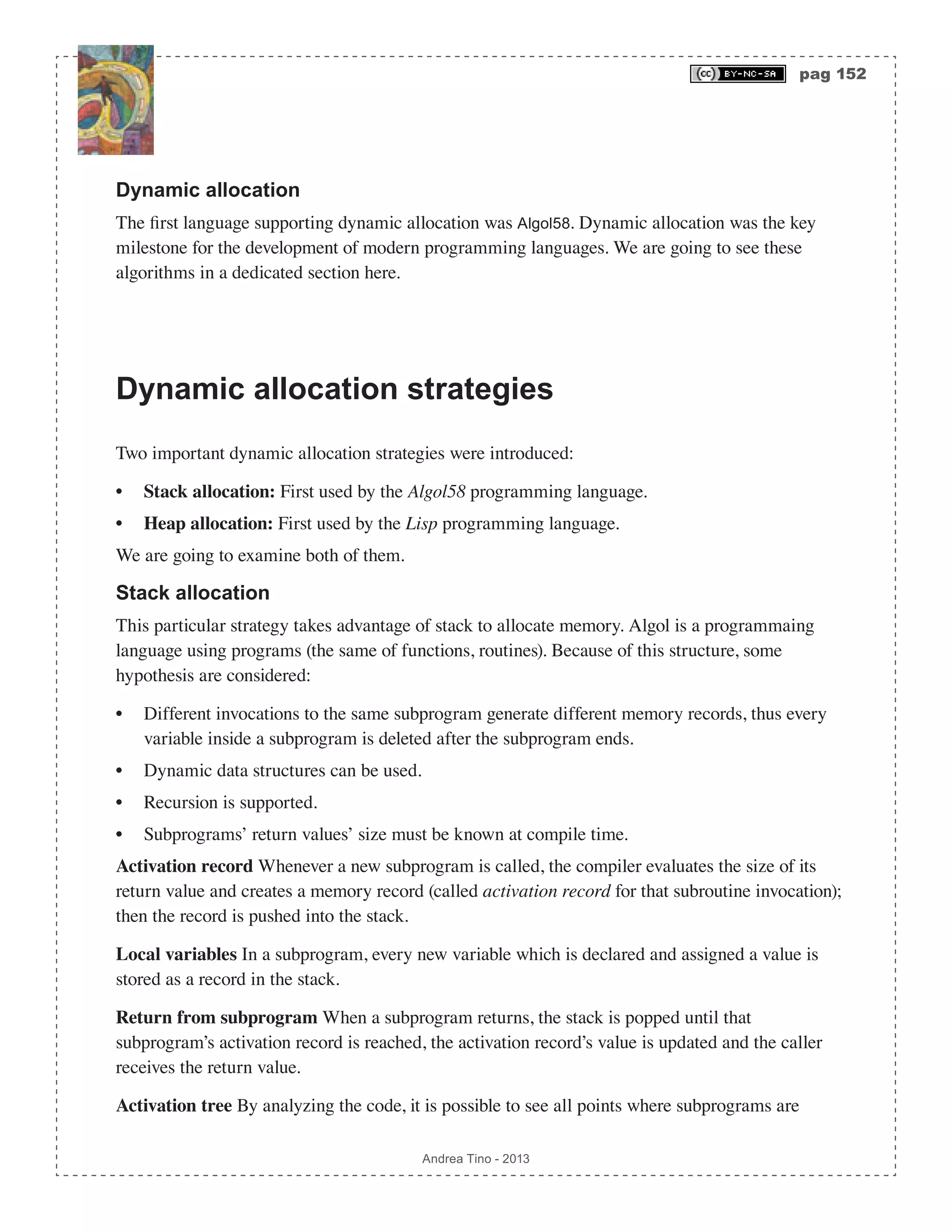 pag 152 Andrea Tino - 2013 Dynamic allocation The first language supporting dynamic allocation was Algol58. Dynamic allocation was the key milestone for the development of modern programming languages. We are going to see these algorithms in a dedicated section here. Dynamic allocation strategies Two important dynamic allocation strategies were introduced: • Stack allocation: First used by the Algol58 programming language. • Heap allocation: First used by the Lisp programming language. We are going to examine both of them. Stack allocation This particular strategy takes advantage of stack to allocate memory. Algol is a programmaing language using programs (the same of functions, routines). Because of this structure, some hypothesis are considered: • Different invocations to the same subprogram generate different memory records, thus every variable inside a subprogram is deleted after the subprogram ends. • Dynamic data structures can be used. • Recursion is supported. • Subprograms’ return values’ size must be known at compile time. Activation record Whenever a new subprogram is called, the compiler evaluates the size of its return value and creates a memory record (called activation record for that subroutine invocation); then the record is pushed into the stack. Local variables In a subprogram, every new variable which is declared and assigned a value is stored as a record in the stack. Return from subprogram When a subprogram returns, the stack is popped until that subprogram’s activation record is reached, the activation record’s value is updated and the caller receives the return value. Activation tree By analyzing the code, it is possible to see all points where subprograms are 