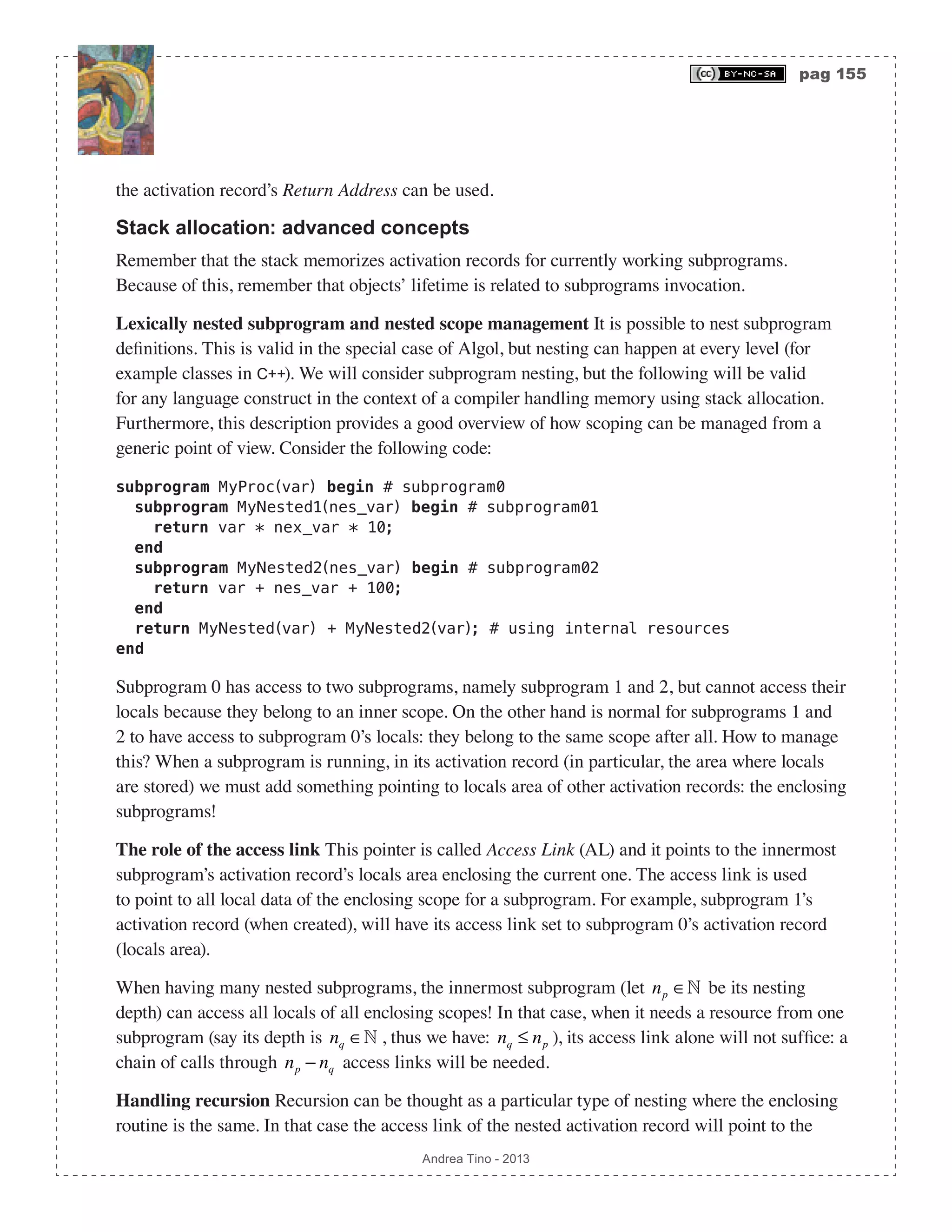 pag 155 Andrea Tino - 2013 the activation record’s Return Address can be used. Stack allocation: advanced concepts Remember that the stack memorizes activation records for currently working subprograms. Because of this, remember that objects’ lifetime is related to subprograms invocation. Lexically nested subprogram and nested scope management It is possible to nest subprogram definitions. This is valid in the special case of Algol, but nesting can happen at every level (for example classes in C++). We will consider subprogram nesting, but the following will be valid for any language construct in the context of a compiler handling memory using stack allocation. Furthermore, this description provides a good overview of how scoping can be managed from a generic point of view. Consider the following code: subprogram MyProc(var) begin # subprogram0 subprogram MyNested1(nes_var) begin # subprogram01 return var * nex_var * 10; end subprogram MyNested2(nes_var) begin # subprogram02 return var + nes_var + 100; end return MyNested(var) + MyNested2(var); # using internal resources end Subprogram 0 has access to two subprograms, namely subprogram 1 and 2, but cannot access their locals because they belong to an inner scope. On the other hand is normal for subprograms 1 and 2 to have access to subprogram 0’s locals: they belong to the same scope after all. How to manage this? When a subprogram is running, in its activation record (in particular, the area where locals are stored) we must add something pointing to locals area of other activation records: the enclosing subprograms! The role of the access link This pointer is called Access Link (AL) and it points to the innermost subprogram’s activation record’s locals area enclosing the current one. The access link is used to point to all local data of the enclosing scope for a subprogram. For example, subprogram 1’s activation record (when created), will have its access link set to subprogram 0’s activation record (locals area). When having many nested subprograms, the innermost subprogram (let np ∈ be its nesting depth) can access all locals of all enclosing scopes! In that case, when it needs a resource from one subprogram (say its depth is nq ∈ , thus we have: nq ≤ np ), its access link alone will not suffice: a chain of calls through np − nq access links will be needed. Handling recursion Recursion can be thought as a particular type of nesting where the enclosing routine is the same. In that case the access link of the nested activation record will point to the 