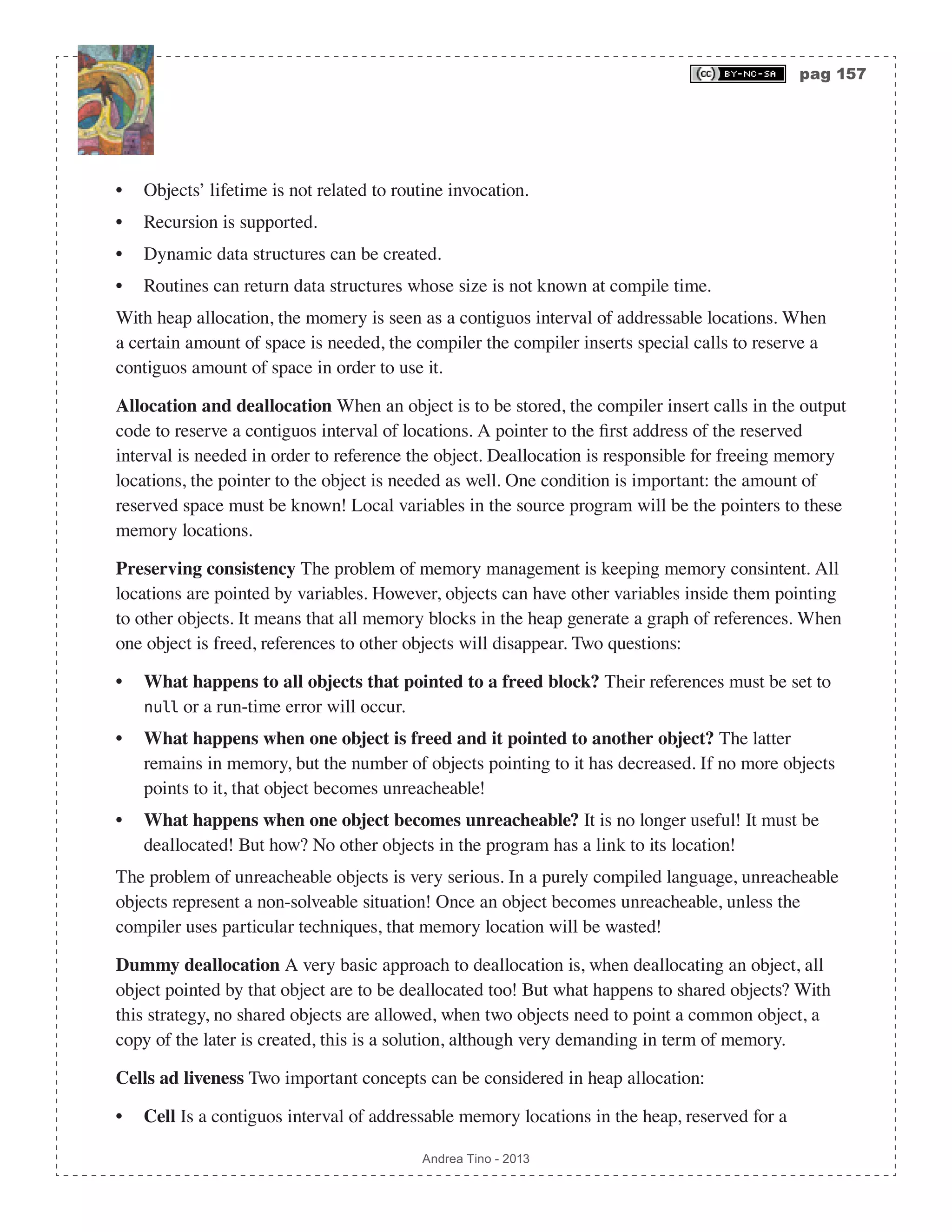 pag 157 Andrea Tino - 2013 • Objects’ lifetime is not related to routine invocation. • Recursion is supported. • Dynamic data structures can be created. • Routines can return data structures whose size is not known at compile time. With heap allocation, the momery is seen as a contiguos interval of addressable locations. When a certain amount of space is needed, the compiler the compiler inserts special calls to reserve a contiguos amount of space in order to use it. Allocation and deallocation When an object is to be stored, the compiler insert calls in the output code to reserve a contiguos interval of locations. A pointer to the first address of the reserved interval is needed in order to reference the object. Deallocation is responsible for freeing memory locations, the pointer to the object is needed as well. One condition is important: the amount of reserved space must be known! Local variables in the source program will be the pointers to these memory locations. Preserving consistency The problem of memory management is keeping memory consintent. All locations are pointed by variables. However, objects can have other variables inside them pointing to other objects. It means that all memory blocks in the heap generate a graph of references. When one object is freed, references to other objects will disappear. Two questions: • What happens to all objects that pointed to a freed block? Their references must be set to null or a run-time error will occur. • What happens when one object is freed and it pointed to another object? The latter remains in memory, but the number of objects pointing to it has decreased. If no more objects points to it, that object becomes unreacheable! • What happens when one object becomes unreacheable? It is no longer useful! It must be deallocated! But how? No other objects in the program has a link to its location! The problem of unreacheable objects is very serious. In a purely compiled language, unreacheable objects represent a non-solveable situation! Once an object becomes unreacheable, unless the compiler uses particular techniques, that memory location will be wasted! Dummy deallocation A very basic approach to deallocation is, when deallocating an object, all object pointed by that object are to be deallocated too! But what happens to shared objects? With this strategy, no shared objects are allowed, when two objects need to point a common object, a copy of the later is created, this is a solution, although very demanding in term of memory. Cells ad liveness Two important concepts can be considered in heap allocation: • Cell Is a contiguos interval of addressable memory locations in the heap, reserved for a 