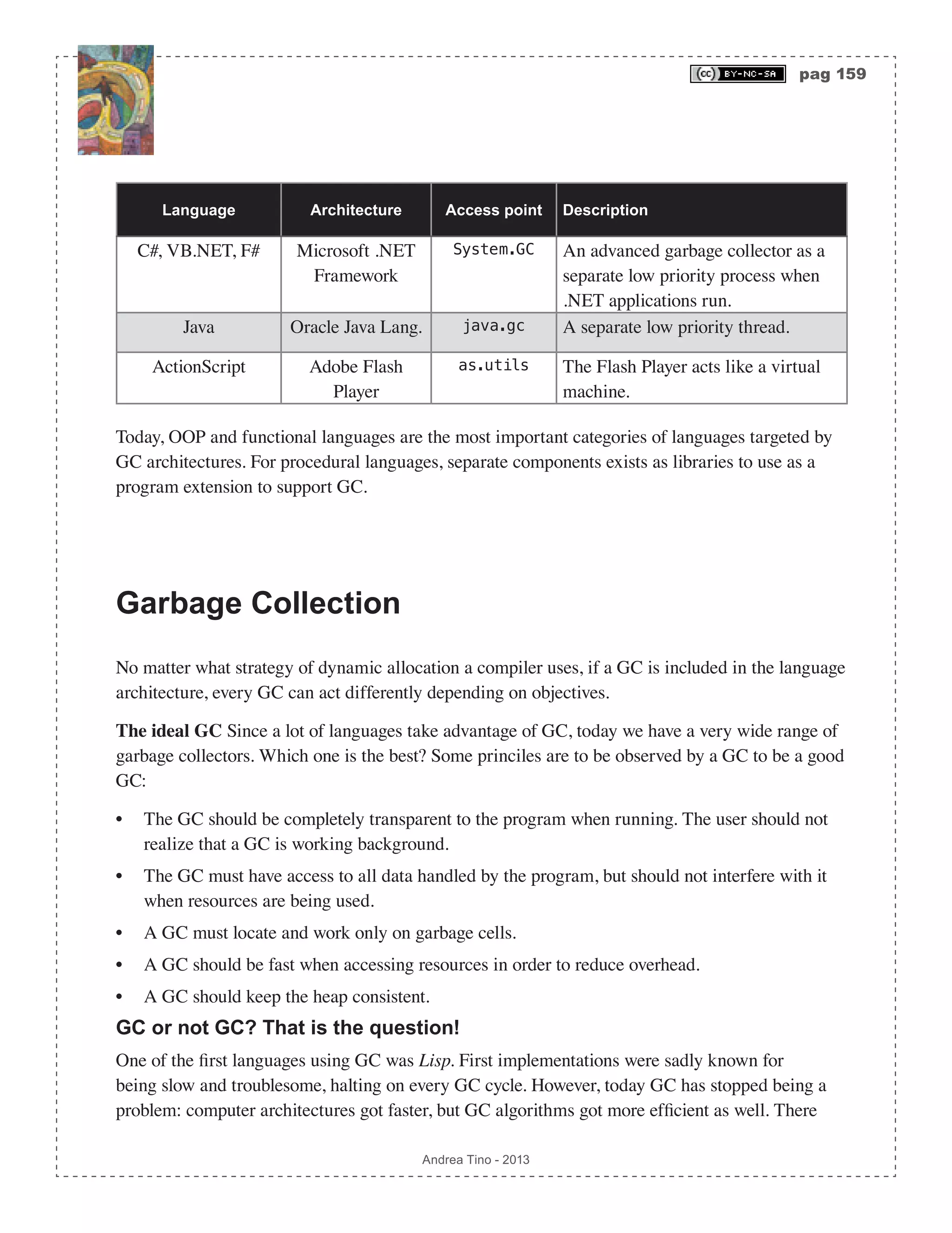 pag 159 Andrea Tino - 2013 Language Architecture Access point Description C#, VB.NET, F# Microsoft .NET Framework System.GC An advanced garbage collector as a separate low priority process when .NET applications run. Java Oracle Java Lang. java.gc A separate low priority thread. ActionScript Adobe Flash Player as.utils The Flash Player acts like a virtual machine. Today, OOP and functional languages are the most important categories of languages targeted by GC architectures. For procedural languages, separate components exists as libraries to use as a program extension to support GC. Garbage Collection No matter what strategy of dynamic allocation a compiler uses, if a GC is included in the language architecture, every GC can act differently depending on objectives. The ideal GC Since a lot of languages take advantage of GC, today we have a very wide range of garbage collectors. Which one is the best? Some princiles are to be observed by a GC to be a good GC: • The GC should be completely transparent to the program when running. The user should not realize that a GC is working background. • The GC must have access to all data handled by the program, but should not interfere with it when resources are being used. • A GC must locate and work only on garbage cells. • A GC should be fast when accessing resources in order to reduce overhead. • A GC should keep the heap consistent. GC or not GC? That is the question! One of the first languages using GC was Lisp. First implementations were sadly known for being slow and troublesome, halting on every GC cycle. However, today GC has stopped being a problem: computer architectures got faster, but GC algorithms got more efficient as well. There 