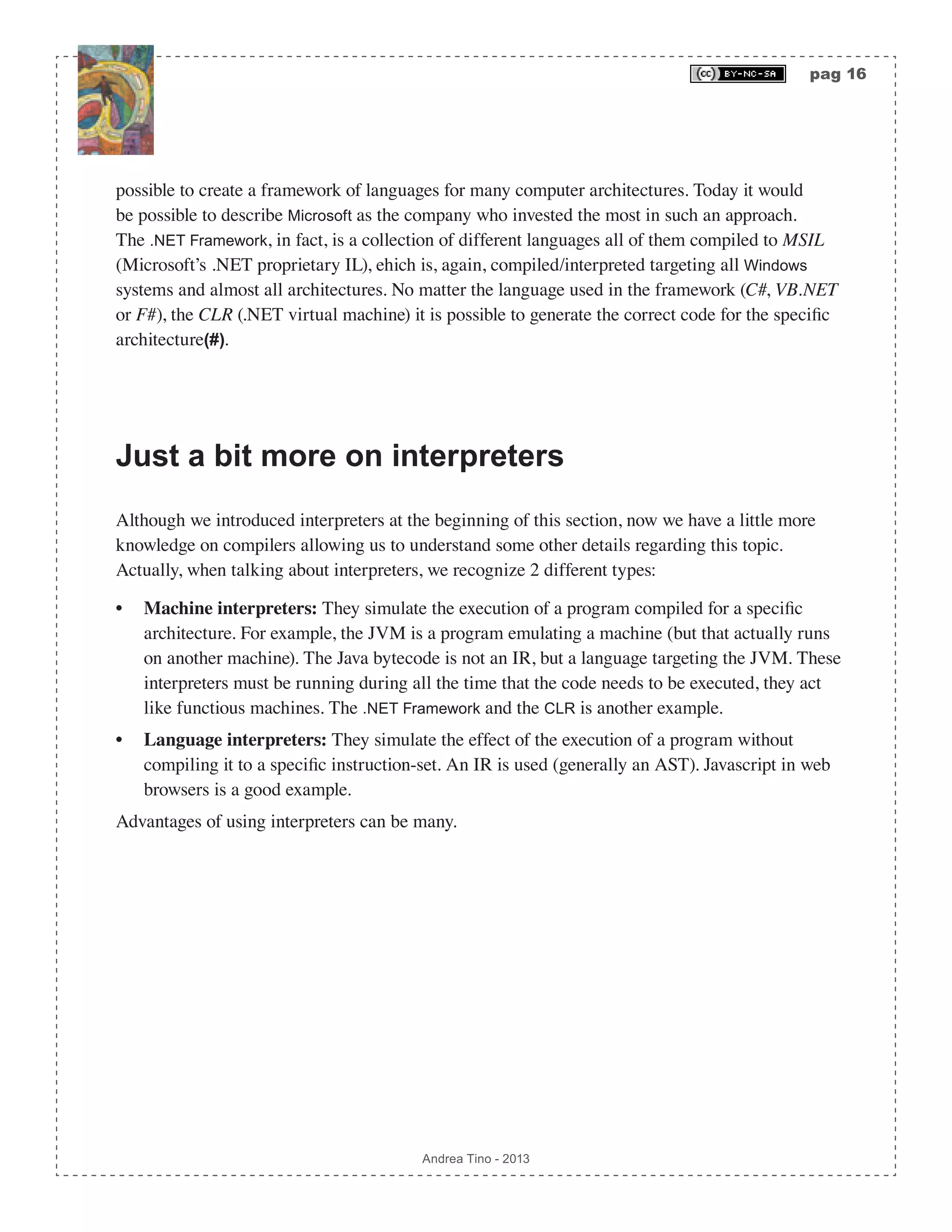 pag 16 Andrea Tino - 2013 possible to create a framework of languages for many computer architectures. Today it would be possible to describe Microsoft as the company who invested the most in such an approach. The .NET Framework, in fact, is a collection of different languages all of them compiled to MSIL (Microsoft’s .NET proprietary IL), ehich is, again, compiled/interpreted targeting all Windows systems and almost all architectures. No matter the language used in the framework (C#, VB.NET or F#), the CLR (.NET virtual machine) it is possible to generate the correct code for the specific architecture(#). Just a bit more on interpreters Although we introduced interpreters at the beginning of this section, now we have a little more knowledge on compilers allowing us to understand some other details regarding this topic. Actually, when talking about interpreters, we recognize 2 different types: • Machine interpreters: They simulate the execution of a program compiled for a specific architecture. For example, the JVM is a program emulating a machine (but that actually runs on another machine). The Java bytecode is not an IR, but a language targeting the JVM. These interpreters must be running during all the time that the code needs to be executed, they act like functious machines. The .NET Framework and the CLR is another example. • Language interpreters: They simulate the effect of the execution of a program without compiling it to a specific instruction-set. An IR is used (generally an AST). Javascript in web browsers is a good example. Advantages of using interpreters can be many. 