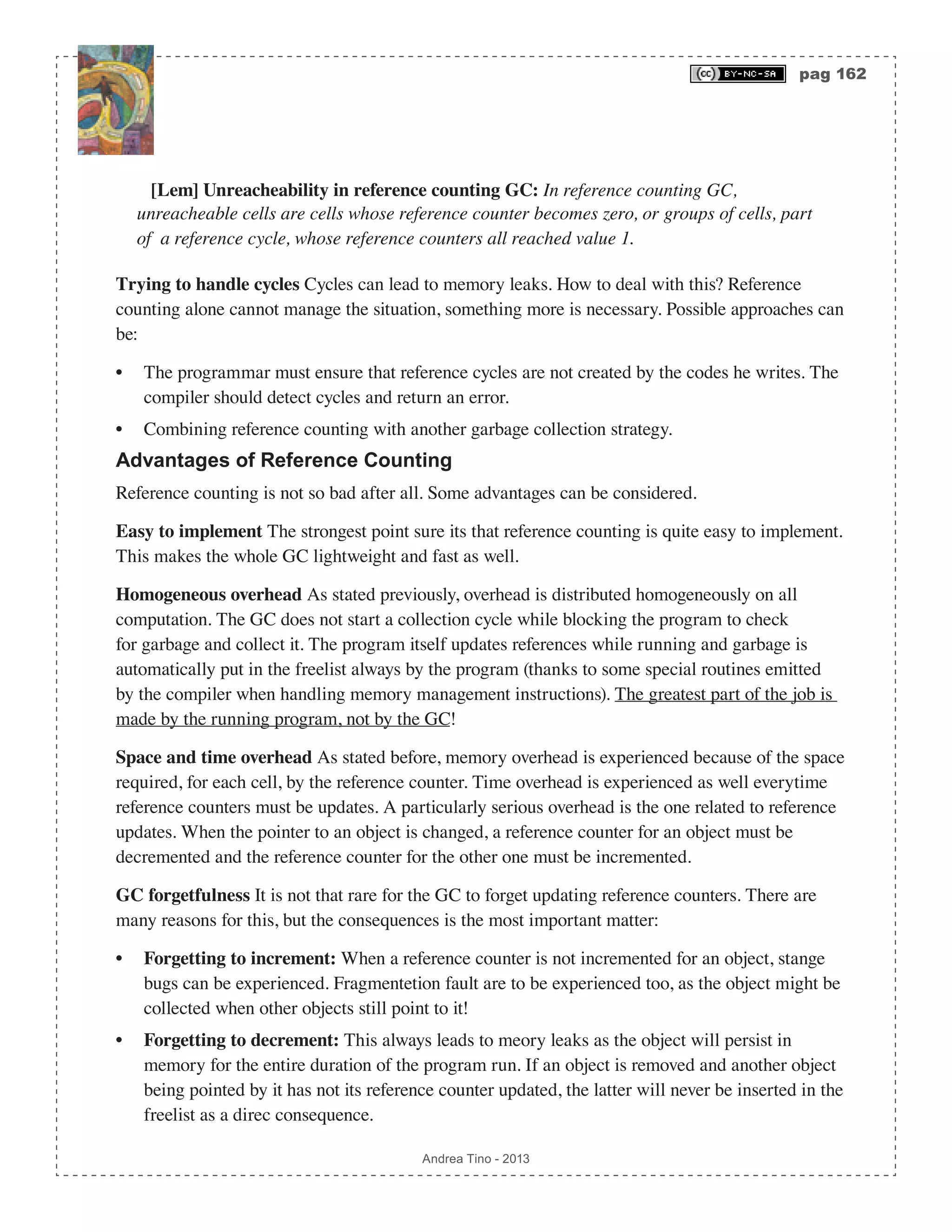 pag 162 Andrea Tino - 2013 [Lem] Unreacheability in reference counting GC: In reference counting GC, unreacheable cells are cells whose reference counter becomes zero, or groups of cells, part of a reference cycle, whose reference counters all reached value 1. Trying to handle cycles Cycles can lead to memory leaks. How to deal with this? Reference counting alone cannot manage the situation, something more is necessary. Possible approaches can be: • The programmar must ensure that reference cycles are not created by the codes he writes. The compiler should detect cycles and return an error. • Combining reference counting with another garbage collection strategy. Advantages of Reference Counting Reference counting is not so bad after all. Some advantages can be considered. Easy to implement The strongest point sure its that reference counting is quite easy to implement. This makes the whole GC lightweight and fast as well. Homogeneous overhead As stated previously, overhead is distributed homogeneously on all computation. The GC does not start a collection cycle while blocking the program to check for garbage and collect it. The program itself updates references while running and garbage is automatically put in the freelist always by the program (thanks to some special routines emitted by the compiler when handling memory management instructions). The greatest part of the job is made by the running program, not by the GC! Space and time overhead As stated before, memory overhead is experienced because of the space required, for each cell, by the reference counter. Time overhead is experienced as well everytime reference counters must be updates. A particularly serious overhead is the one related to reference updates. When the pointer to an object is changed, a reference counter for an object must be decremented and the reference counter for the other one must be incremented. GC forgetfulness It is not that rare for the GC to forget updating reference counters. There are many reasons for this, but the consequences is the most important matter: • Forgetting to increment: When a reference counter is not incremented for an object, stange bugs can be experienced. Fragmentetion fault are to be experienced too, as the object might be collected when other objects still point to it! • Forgetting to decrement: This always leads to meory leaks as the object will persist in memory for the entire duration of the program run. If an object is removed and another object being pointed by it has not its reference counter updated, the latter will never be inserted in the freelist as a direc consequence. 