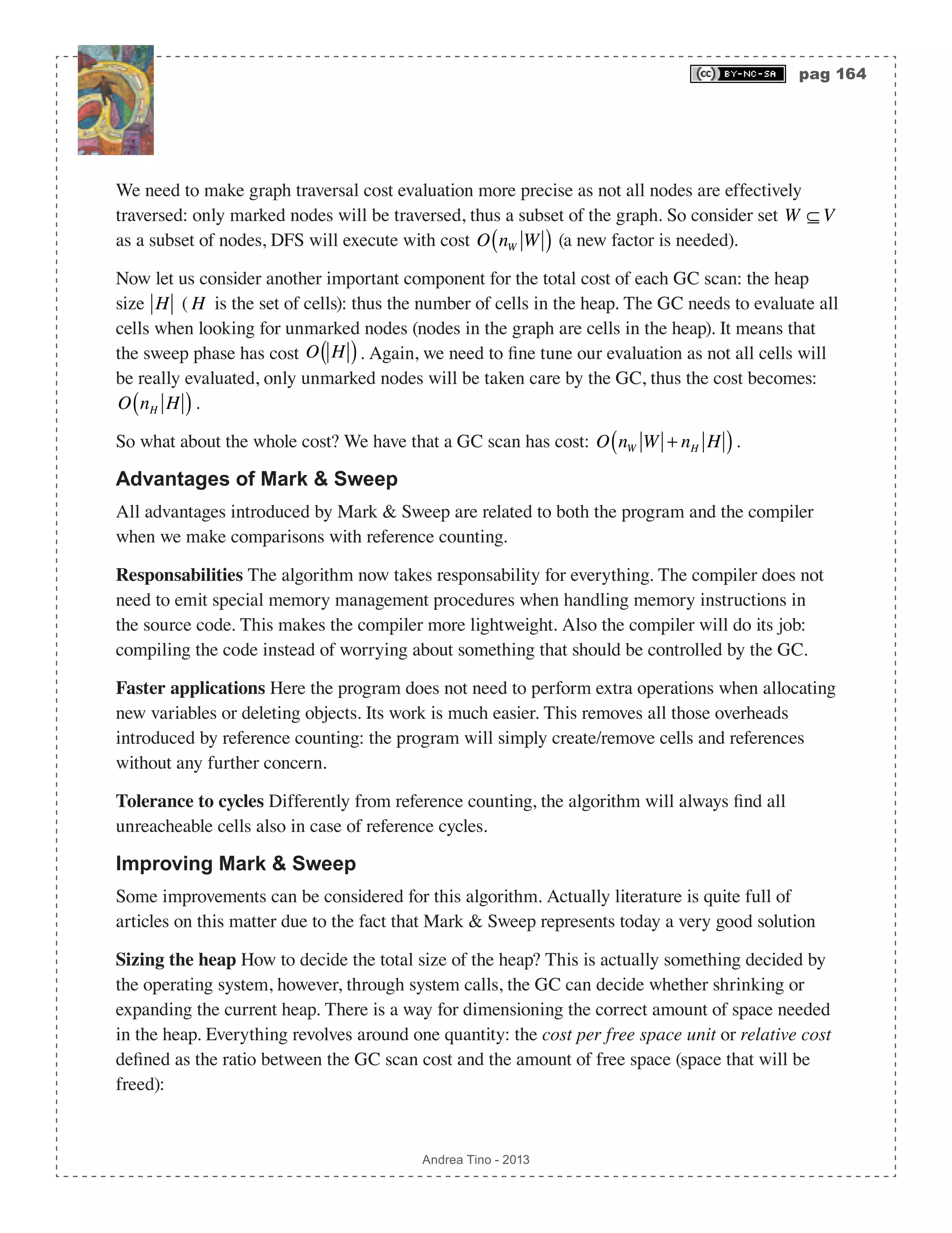 pag 164 Andrea Tino - 2013 We need to make graph traversal cost evaluation more precise as not all nodes are effectively traversed: only marked nodes will be traversed, thus a subset of the graph. So consider set W ⊆ V as a subset of nodes, DFS will execute with cost O nW W( ) (a new factor is needed). Now let us consider another important component for the total cost of each GC scan: the heap size H ( H is the set of cells): thus the number of cells in the heap. The GC needs to evaluate all cells when looking for unmarked nodes (nodes in the graph are cells in the heap). It means that the sweep phase has cost O H( ). Again, we need to fine tune our evaluation as not all cells will be really evaluated, only unmarked nodes will be taken care by the GC, thus the cost becomes: O nH H( ). So what about the whole cost? We have that a GC scan has cost: O nW W + nH H( ). Advantages of Mark & Sweep All advantages introduced by Mark & Sweep are related to both the program and the compiler when we make comparisons with reference counting. Responsabilities The algorithm now takes responsability for everything. The compiler does not need to emit special memory management procedures when handling memory instructions in the source code. This makes the compiler more lightweight. Also the compiler will do its job: compiling the code instead of worrying about something that should be controlled by the GC. Faster applications Here the program does not need to perform extra operations when allocating new variables or deleting objects. Its work is much easier. This removes all those overheads introduced by reference counting: the program will simply create/remove cells and references without any further concern. Tolerance to cycles Differently from reference counting, the algorithm will always find all unreacheable cells also in case of reference cycles. Improving Mark & Sweep Some improvements can be considered for this algorithm. Actually literature is quite full of articles on this matter due to the fact that Mark & Sweep represents today a very good solution Sizing the heap How to decide the total size of the heap? This is actually something decided by the operating system, however, through system calls, the GC can decide whether shrinking or expanding the current heap. There is a way for dimensioning the correct amount of space needed in the heap. Everything revolves around one quantity: the cost per free space unit or relative cost defined as the ratio between the GC scan cost and the amount of free space (space that will be freed): 