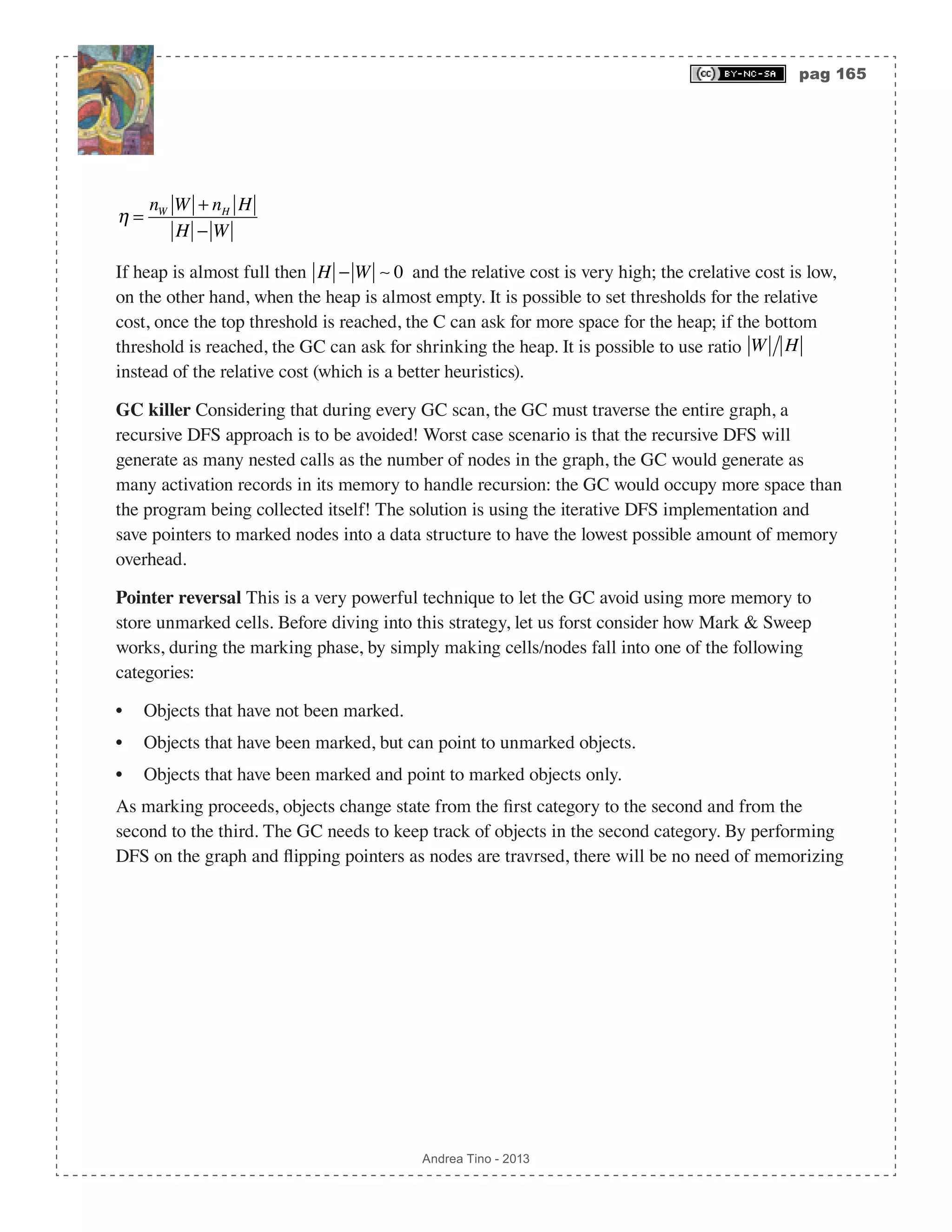 pag 165 Andrea Tino - 2013 η = nW W + nH H H − W If heap is almost full then H − W  0 and the relative cost is very high; the crelative cost is low, on the other hand, when the heap is almost empty. It is possible to set thresholds for the relative cost, once the top threshold is reached, the C can ask for more space for the heap; if the bottom threshold is reached, the GC can ask for shrinking the heap. It is possible to use ratio W H instead of the relative cost (which is a better heuristics). GC killer Considering that during every GC scan, the GC must traverse the entire graph, a recursive DFS approach is to be avoided! Worst case scenario is that the recursive DFS will generate as many nested calls as the number of nodes in the graph, the GC would generate as many activation records in its memory to handle recursion: the GC would occupy more space than the program being collected itself! The solution is using the iterative DFS implementation and save pointers to marked nodes into a data structure to have the lowest possible amount of memory overhead. Pointer reversal This is a very powerful technique to let the GC avoid using more memory to store unmarked cells. Before diving into this strategy, let us forst consider how Mark & Sweep works, during the marking phase, by simply making cells/nodes fall into one of the following categories: • Objects that have not been marked. • Objects that have been marked, but can point to unmarked objects. • Objects that have been marked and point to marked objects only. As marking proceeds, objects change state from the first category to the second and from the second to the third. The GC needs to keep track of objects in the second category. By performing DFS on the graph and flipping pointers as nodes are travrsed, there will be no need of memorizing 