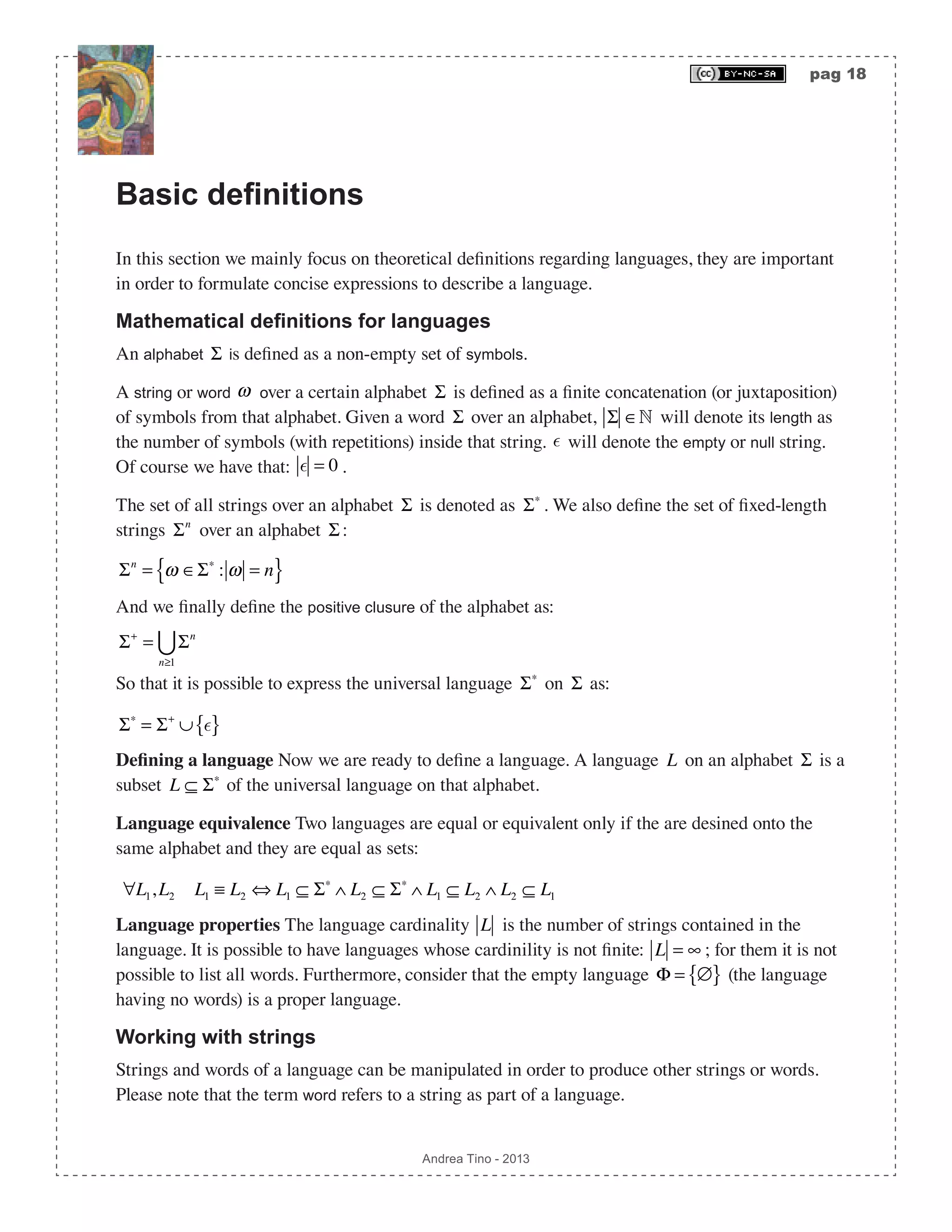pag 18 Andrea Tino - 2013 Basic definitions In this section we mainly focus on theoretical definitions regarding languages, they are important in order to formulate concise expressions to describe a language. Mathematical definitions for languages An alphabet Σ is defined as a non-empty set of symbols. A string or word ω over a certain alphabet Σ is defined as a finite concatenation (or juxtaposition) of symbols from that alphabet. Given a word Σ over an alphabet, Σ ∈ will denote its length as the number of symbols (with repetitions) inside that string.  will denote the empty or null string. Of course we have that:  = 0 . The set of all strings over an alphabet Σ is denoted as Σ∗ . We also define the set of fixed-length strings Σn over an alphabet Σ : Σn = ω ∈Σ∗ : ω = n{ } And we finally define the positive clusure of the alphabet as: Σ+ = Σn n≥1  So that it is possible to express the universal language Σ∗ on Σ as: Σ∗ = Σ+ ∪ { } Defining a language Now we are ready to define a language. A language L on an alphabet Σ is a subset L ⊆ Σ∗ of the universal language on that alphabet. Language equivalence Two languages are equal or equivalent only if the are desined onto the same alphabet and they are equal as sets: ∀L1,L2 L1 ≡ L2 ⇔ L1 ⊆ Σ∗ ∧ L2 ⊆ Σ∗ ∧ L1 ⊆ L2 ∧ L2 ⊆ L1 Language properties The language cardinality L is the number of strings contained in the language. It is possible to have languages whose cardinility is not finite: L = ∞ ; for them it is not possible to list all words. Furthermore, consider that the empty language Φ = ∅{ } (the language having no words) is a proper language. Working with strings Strings and words of a language can be manipulated in order to produce other strings or words. Please note that the term word refers to a string as part of a language. 