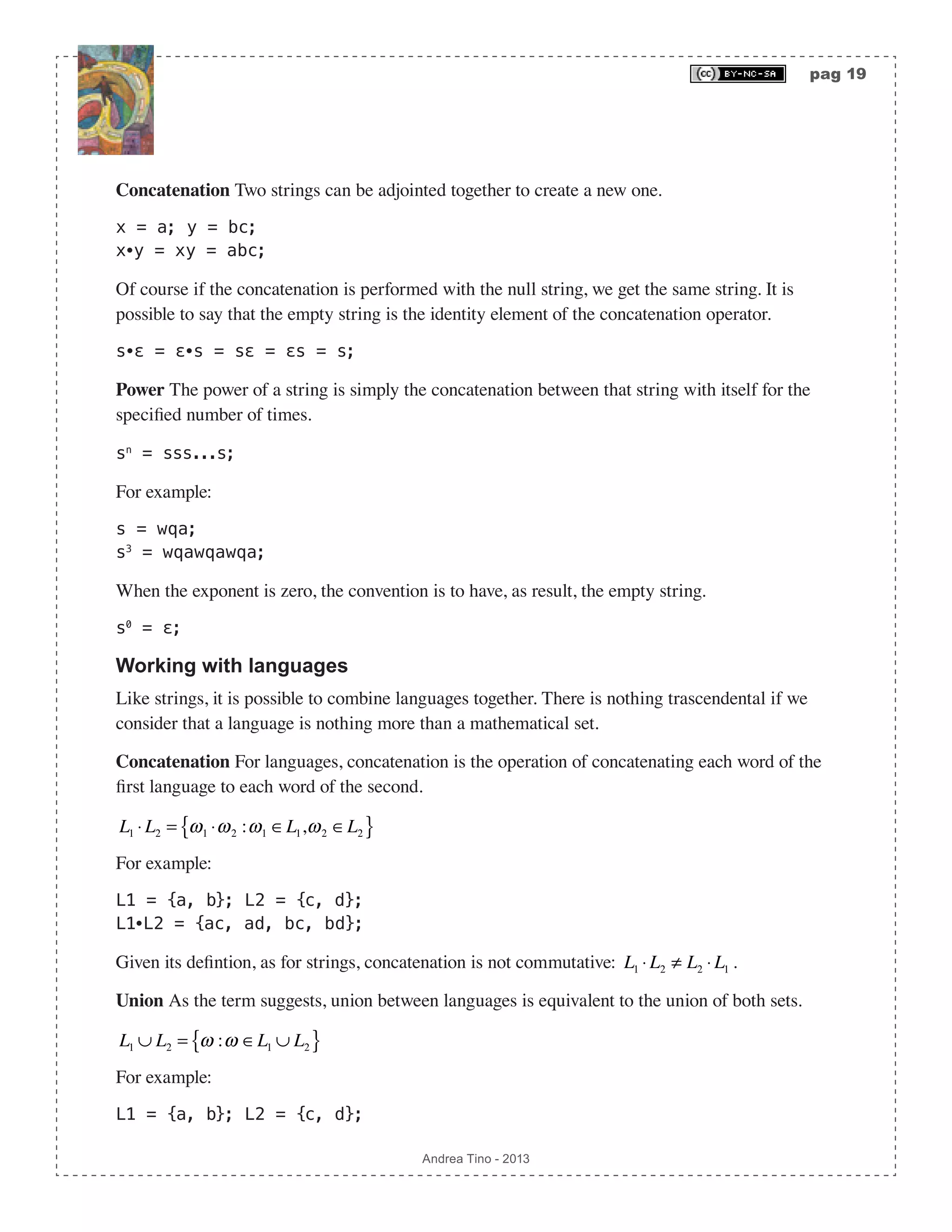 pag 19 Andrea Tino - 2013 Concatenation Two strings can be adjointed together to create a new one. x = a; y = bc; x∙y = xy = abc; Of course if the concatenation is performed with the null string, we get the same string. It is possible to say that the empty string is the identity element of the concatenation operator. s∙ε = ε∙s = sε = εs = s; Power The power of a string is simply the concatenation between that string with itself for the specified number of times. sn = sss...s; For example: s = wqa; s3 = wqawqawqa; When the exponent is zero, the convention is to have, as result, the empty string. s0 = ε; Working with languages Like strings, it is possible to combine languages together. There is nothing trascendental if we consider that a language is nothing more than a mathematical set. Concatenation For languages, concatenation is the operation of concatenating each word of the first language to each word of the second. L1 ⋅ L2 = ω1 ⋅ω2 :ω1 ∈L1,ω2 ∈L2{ } For example: L1 = {a, b}; L2 = {c, d}; L1∙L2 = {ac, ad, bc, bd}; Given its defintion, as for strings, concatenation is not commutative: L1 ⋅ L2 ≠ L2 ⋅ L1 . Union As the term suggests, union between languages is equivalent to the union of both sets. L1 ∪ L2 = ω :ω ∈L1 ∪ L2{ } For example: L1 = {a, b}; L2 = {c, d}; 