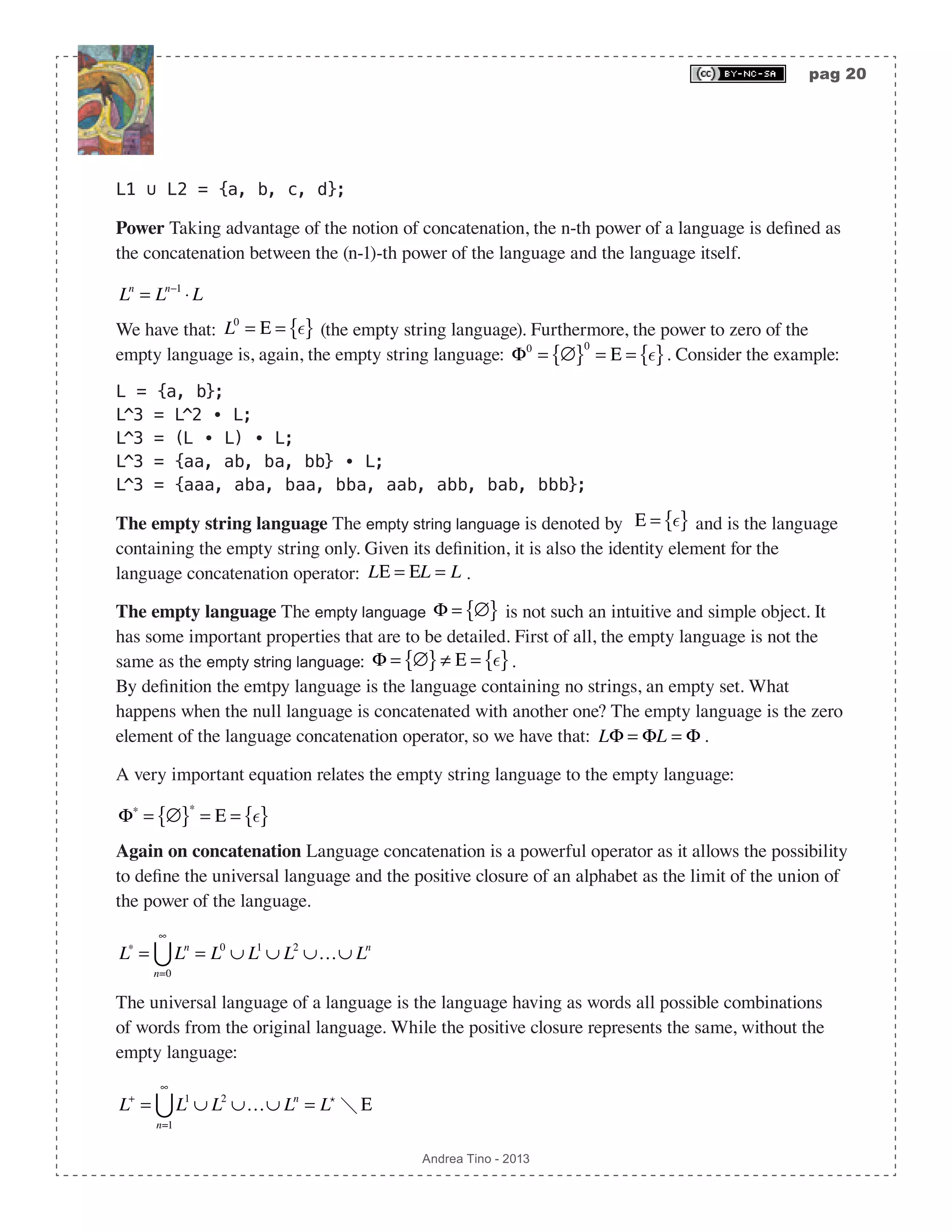 pag 20 Andrea Tino - 2013 L1 ∪ L2 = {a, b, c, d}; Power Taking advantage of the notion of concatenation, the n-th power of a language is defined as the concatenation between the (n-1)-th power of the language and the language itself. Ln = Ln−1 ⋅ L We have that: L0 = Ε = { } (the empty string language). Furthermore, the power to zero of the empty language is, again, the empty string language: Φ0 = ∅{ }0 = Ε = { }. Consider the example: L = {a, b}; L^3 = L^2 ∙ L; L^3 = (L ∙ L) ∙ L; L^3 = {aa, ab, ba, bb} ∙ L; L^3 = {aaa, aba, baa, bba, aab, abb, bab, bbb}; The empty string language The empty string language is denoted by Ε = { } and is the language containing the empty string only. Given its definition, it is also the identity element for the language concatenation operator: LΕ = ΕL = L . The empty language The empty language Φ = ∅{ } is not such an intuitive and simple object. It has some important properties that are to be detailed. First of all, the empty language is not the same as the empty string language: Φ = ∅{ }≠ Ε = { }. By definition the emtpy language is the language containing no strings, an empty set. What happens when the null language is concatenated with another one? The empty language is the zero element of the language concatenation operator, so we have that: LΦ = ΦL = Φ . A very important equation relates the empty string language to the empty language: Φ∗ = ∅{ }∗ = Ε = { } Again on concatenation Language concatenation is a powerful operator as it allows the possibility to define the universal language and the positive closure of an alphabet as the limit of the union of the power of the language. L∗ = Ln n=0 ∞  = L0 ∪ L1 ∪ L2 ∪…∪ Ln The universal language of a language is the language having as words all possible combinations of words from the original language. While the positive closure represents the same, without the empty language: L+ = L1 ∪ L2 ∪…∪ Ln n=1 ∞  = L  Ε 