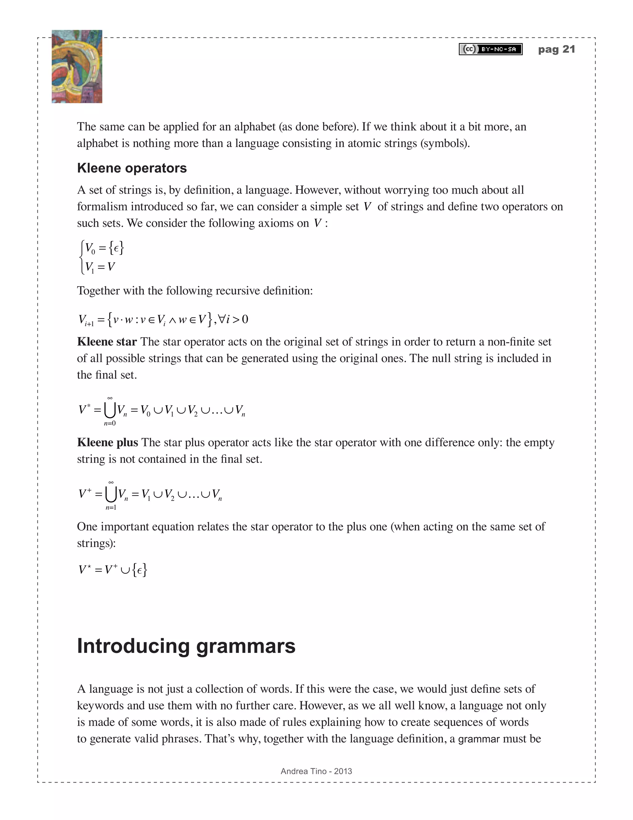 pag 21 Andrea Tino - 2013 The same can be applied for an alphabet (as done before). If we think about it a bit more, an alphabet is nothing more than a language consisting in atomic strings (symbols). Kleene operators A set of strings is, by definition, a language. However, without worrying too much about all formalism introduced so far, we can consider a simple set V of strings and define two operators on such sets. We consider the following axioms on V : V0 = { } V1 = V ⎧ ⎨ ⎩ Together with the following recursive definition: Vi+1 = v⋅w :v ∈Vi ∧ w ∈V{ },∀i > 0 Kleene star The star operator acts on the original set of strings in order to return a non-finite set of all possible strings that can be generated using the original ones. The null string is included in the final set. V∗ = Vn n=0 ∞  = V0 ∪V1 ∪V2 ∪…∪Vn Kleene plus The star plus operator acts like the star operator with one difference only: the empty string is not contained in the final set. V+ = Vn n=1 ∞  = V1 ∪V2 ∪…∪Vn One important equation relates the star operator to the plus one (when acting on the same set of strings): V  = V+ ∪ { } Introducing grammars A language is not just a collection of words. If this were the case, we would just define sets of keywords and use them with no further care. However, as we all well know, a language not only is made of some words, it is also made of rules explaining how to create sequences of words to generate valid phrases. That’s why, together with the language definition, a grammar must be 