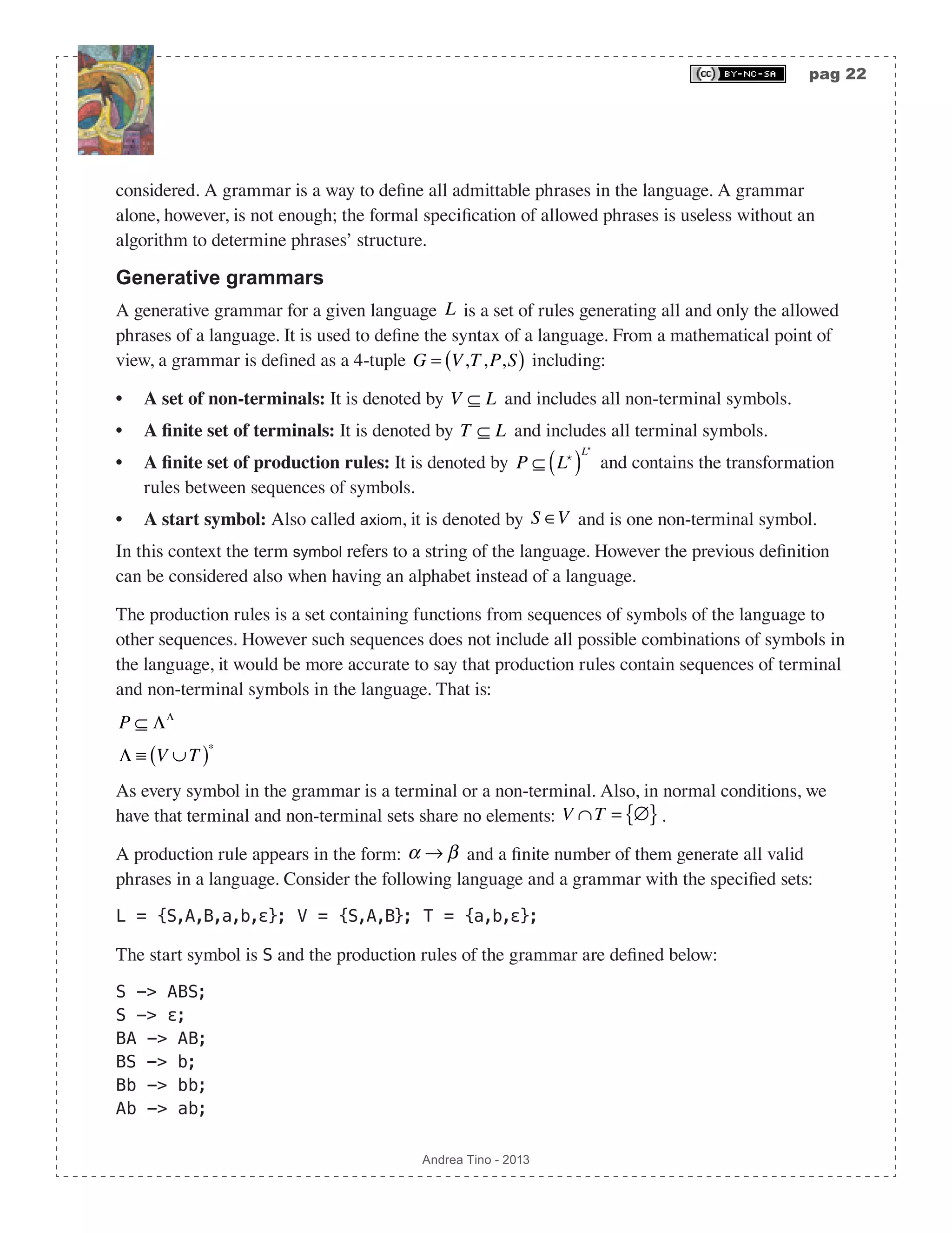pag 22 Andrea Tino - 2013 considered. A grammar is a way to define all admittable phrases in the language. A grammar alone, however, is not enough; the formal specification of allowed phrases is useless without an algorithm to determine phrases’ structure. Generative grammars A generative grammar for a given language L is a set of rules generating all and only the allowed phrases of a language. It is used to define the syntax of a language. From a mathematical point of view, a grammar is defined as a 4-tuple G = V,T,P,S( ) including: • A set of non-terminals: It is denoted by V ⊆ L and includes all non-terminal symbols. • A finite set of terminals: It is denoted by T ⊆ L and includes all terminal symbols. • A finite set of production rules: It is denoted by P ⊆ L ( ) L and contains the transformation rules between sequences of symbols. • A start symbol: Also called axiom, it is denoted by S ∈V and is one non-terminal symbol. In this context the term symbol refers to a string of the language. However the previous definition can be considered also when having an alphabet instead of a language. The production rules is a set containing functions from sequences of symbols of the language to other sequences. However such sequences does not include all possible combinations of symbols in the language, it would be more accurate to say that production rules contain sequences of terminal and non-terminal symbols in the language. That is: P ⊆ ΛΛ Λ ≡ V ∪T( )∗ As every symbol in the grammar is a terminal or a non-terminal. Also, in normal conditions, we have that terminal and non-terminal sets share no elements: V ∩T = ∅{ }. A production rule appears in the form: α → β and a finite number of them generate all valid phrases in a language. Consider the following language and a grammar with the specified sets: L = {S,A,B,a,b,ε}; V = {S,A,B}; T = {a,b,ε}; The start symbol is S and the production rules of the grammar are defined below: S -> ABS; S -> ε; BA -> AB; BS -> b; Bb -> bb; Ab -> ab; 
