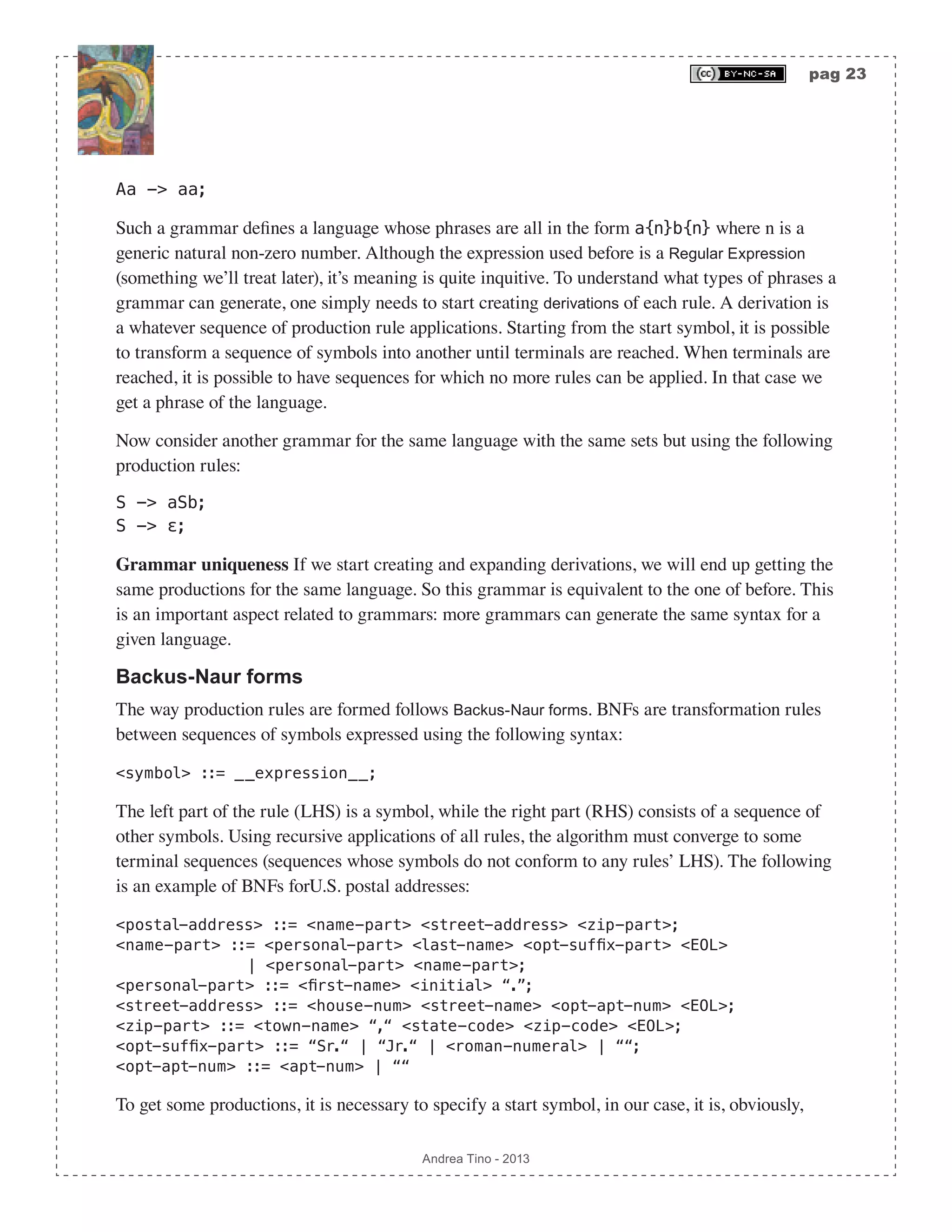 pag 23 Andrea Tino - 2013 Aa -> aa; Such a grammar defines a language whose phrases are all in the form a{n}b{n} where n is a generic natural non-zero number. Although the expression used before is a Regular Expression (something we’ll treat later), it’s meaning is quite inquitive. To understand what types of phrases a grammar can generate, one simply needs to start creating derivations of each rule. A derivation is a whatever sequence of production rule applications. Starting from the start symbol, it is possible to transform a sequence of symbols into another until terminals are reached. When terminals are reached, it is possible to have sequences for which no more rules can be applied. In that case we get a phrase of the language. Now consider another grammar for the same language with the same sets but using the following production rules: S -> aSb; S -> ε; Grammar uniqueness If we start creating and expanding derivations, we will end up getting the same productions for the same language. So this grammar is equivalent to the one of before. This is an important aspect related to grammars: more grammars can generate the same syntax for a given language. Backus-Naur forms The way production rules are formed follows Backus-Naur forms. BNFs are transformation rules between sequences of symbols expressed using the following syntax: <symbol> ::= __expression__; The left part of the rule (LHS) is a symbol, while the right part (RHS) consists of a sequence of other symbols. Using recursive applications of all rules, the algorithm must converge to some terminal sequences (sequences whose symbols do not conform to any rules’ LHS). The following is an example of BNFs forU.S. postal addresses: <postal-address> ::= <name-part> <street-address> <zip-part>; <name-part> ::= <personal-part> <last-name> <opt-suffix-part> <EOL> | <personal-part> <name-part>; <personal-part> ::= <first-name> <initial> “.”; <street-address> ::= <house-num> <street-name> <opt-apt-num> <EOL>; <zip-part> ::= <town-name> “,“ <state-code> <zip-code> <EOL>; <opt-suffix-part> ::= “Sr.“ | “Jr.“ | <roman-numeral> | ““; <opt-apt-num> ::= <apt-num> | ““ To get some productions, it is necessary to specify a start symbol, in our case, it is, obviously, 