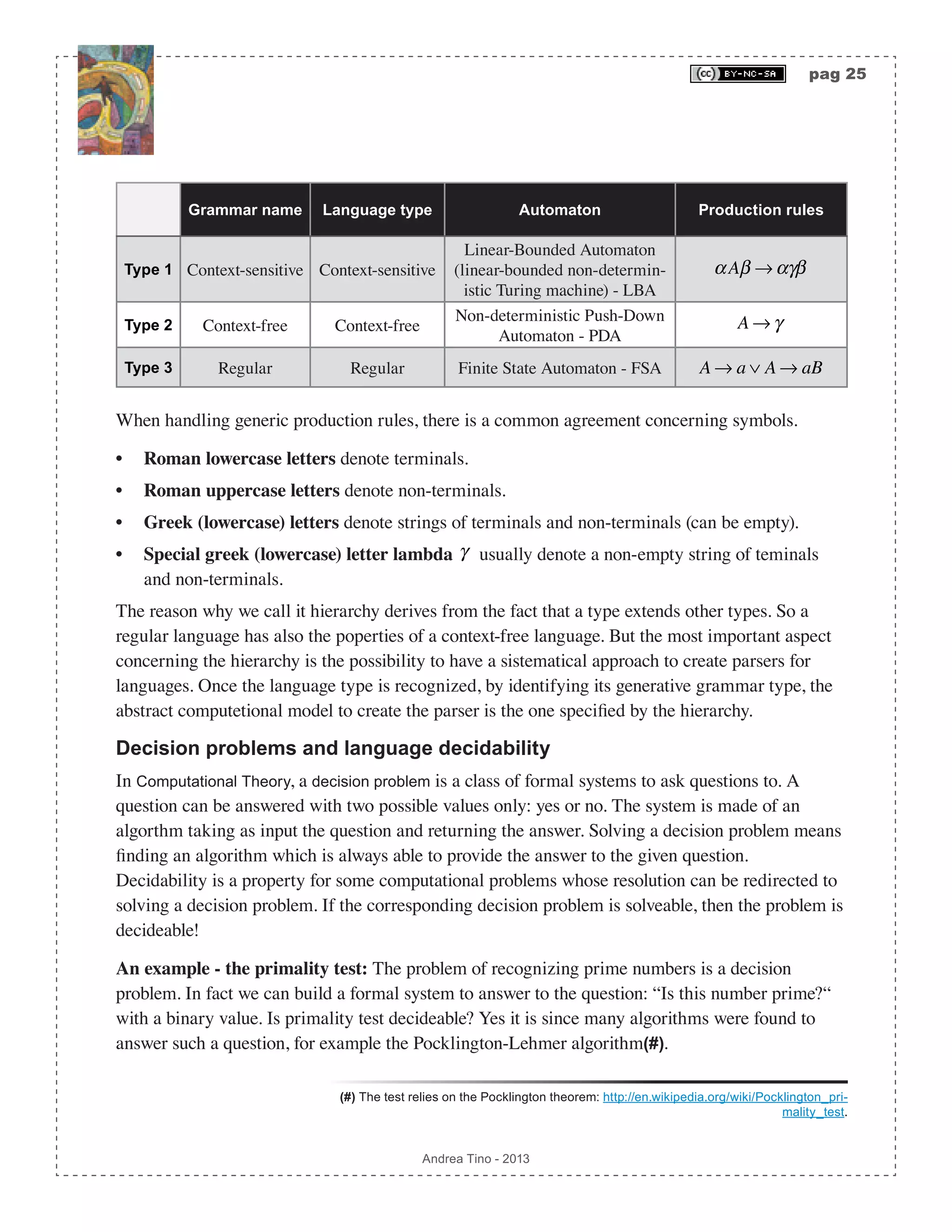 pag 25 Andrea Tino - 2013 Grammar name Language type Automaton Production rules Type 1 Context-sensitive Context-sensitive Linear-Bounded Automaton (linear-bounded non-determin- istic Turing machine) - LBA αAβ → αγβ Type 2 Context-free Context-free Non-deterministic Push-Down Automaton - PDA A → γ Type 3 Regular Regular Finite State Automaton - FSA A → a ∨ A → aB When handling generic production rules, there is a common agreement concerning symbols. • Roman lowercase letters denote terminals. • Roman uppercase letters denote non-terminals. • Greek (lowercase) letters denote strings of terminals and non-terminals (can be empty). • Special greek (lowercase) letter lambda γ usually denote a non-empty string of teminals and non-terminals. The reason why we call it hierarchy derives from the fact that a type extends other types. So a regular language has also the poperties of a context-free language. But the most important aspect concerning the hierarchy is the possibility to have a sistematical approach to create parsers for languages. Once the language type is recognized, by identifying its generative grammar type, the abstract computetional model to create the parser is the one specified by the hierarchy. Decision problems and language decidability In Computational Theory, a decision problem is a class of formal systems to ask questions to. A question can be answered with two possible values only: yes or no. The system is made of an algorthm taking as input the question and returning the answer. Solving a decision problem means finding an algorithm which is always able to provide the answer to the given question. Decidability is a property for some computational problems whose resolution can be redirected to solving a decision problem. If the corresponding decision problem is solveable, then the problem is decideable! An example - the primality test: The problem of recognizing prime numbers is a decision problem. In fact we can build a formal system to answer to the question: “Is this number prime?“ with a binary value. Is primality test decideable? Yes it is since many algorithms were found to answer such a question, for example the Pocklington-Lehmer algorithm(#). (#) The test relies on the Pocklington theorem: http://en.wikipedia.org/wiki/Pocklington_pri- mality_test. 