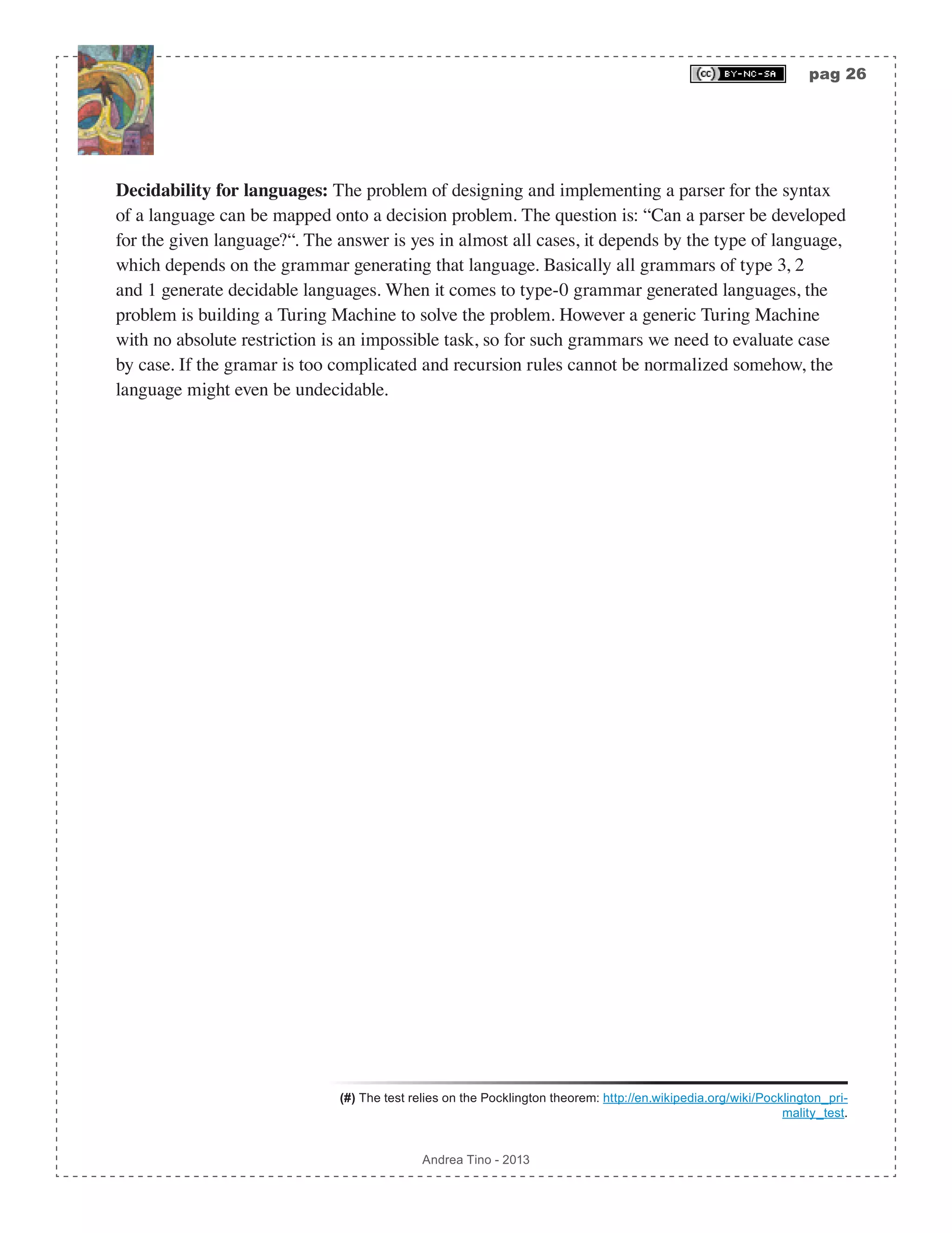 pag 26 Andrea Tino - 2013 Decidability for languages: The problem of designing and implementing a parser for the syntax of a language can be mapped onto a decision problem. The question is: “Can a parser be developed for the given language?“. The answer is yes in almost all cases, it depends by the type of language, which depends on the grammar generating that language. Basically all grammars of type 3, 2 and 1 generate decidable languages. When it comes to type-0 grammar generated languages, the problem is building a Turing Machine to solve the problem. However a generic Turing Machine with no absolute restriction is an impossible task, so for such grammars we need to evaluate case by case. If the gramar is too complicated and recursion rules cannot be normalized somehow, the language might even be undecidable. (#) The test relies on the Pocklington theorem: http://en.wikipedia.org/wiki/Pocklington_pri- mality_test. 