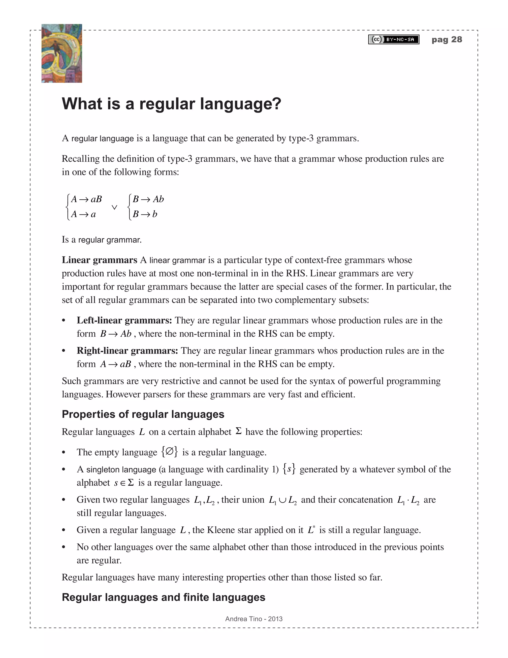 pag 28 Andrea Tino - 2013 What is a regular language? A regular language is a language that can be generated by type-3 grammars. Recalling the definition of type-3 grammars, we have that a grammar whose production rules are in one of the following forms: A → aB A → a ⎧ ⎨ ⎩ ∨ B → Ab B → b ⎧ ⎨ ⎩ Is a regular grammar. Linear grammars A linear grammar is a particular type of context-free grammars whose production rules have at most one non-terminal in in the RHS. Linear grammars are very important for regular grammars because the latter are special cases of the former. In particular, the set of all regular grammars can be separated into two complementary subsets: • Left-linear grammars: They are regular linear grammars whose production rules are in the form B → Ab , where the non-terminal in the RHS can be empty. • Right-linear grammars: They are regular linear grammars whos production rules are in the form A → aB , where the non-terminal in the RHS can be empty. Such grammars are very restrictive and cannot be used for the syntax of powerful programming languages. However parsers for these grammars are very fast and efficient. Properties of regular languages Regular languages L on a certain alphabet Σ have the following properties: • The empty language ∅{ } is a regular language. • A singleton language (a language with cardinality 1) s{ } generated by a whatever symbol of the alphabet s ∈Σ is a regular language. • Given two regular languages L1,L2 , their union L1 ∪ L2 and their concatenation L1 ⋅ L2 are still regular languages. • Given a regular language L , the Kleene star applied on it L∗ is still a regular language. • No other languages over the same alphabet other than those introduced in the previous points are regular. Regular languages have many interesting properties other than those listed so far. Regular languages and finite languages 