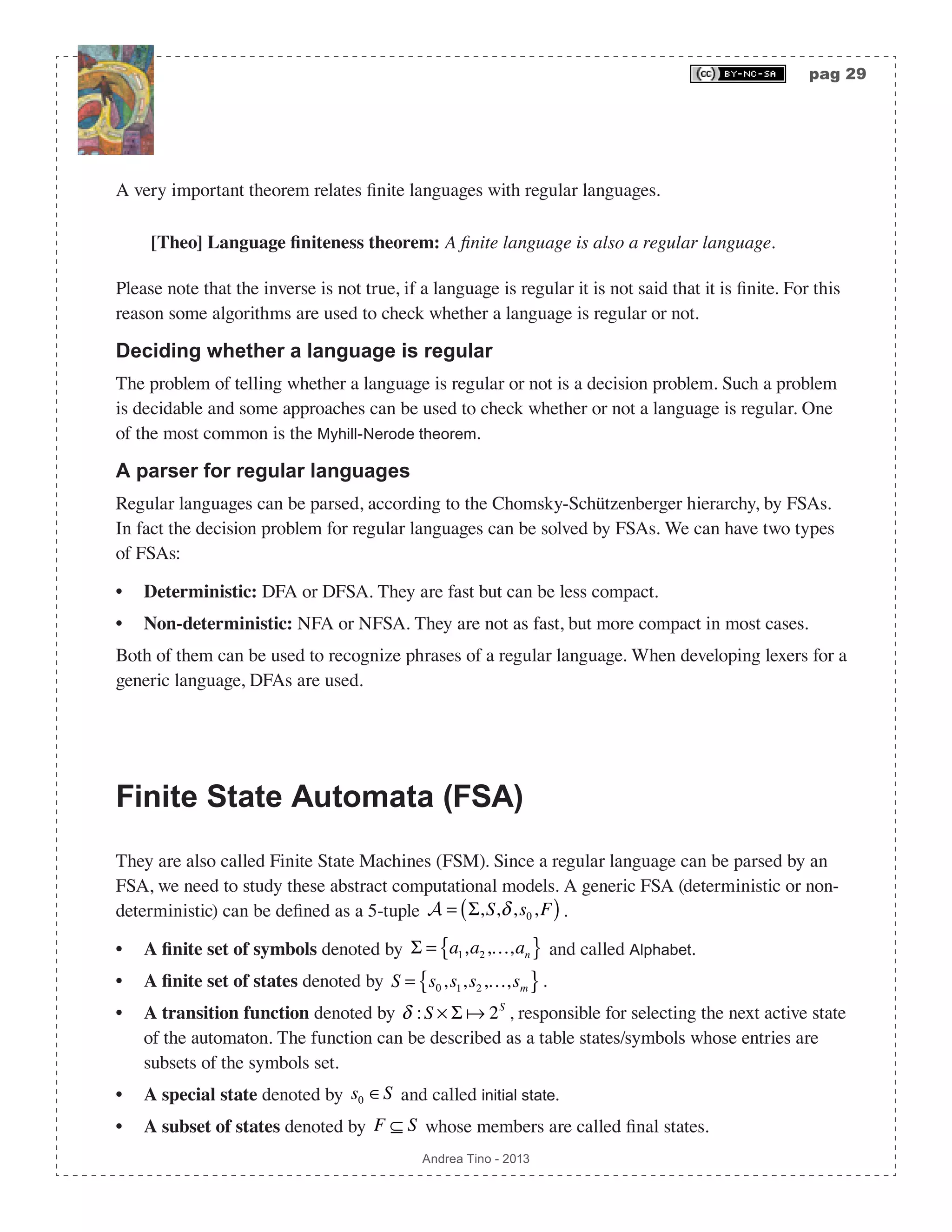 pag 29 Andrea Tino - 2013 A very important theorem relates finite languages with regular languages. [Theo] Language finiteness theorem: A finite language is also a regular language. Please note that the inverse is not true, if a language is regular it is not said that it is finite. For this reason some algorithms are used to check whether a language is regular or not. Deciding whether a language is regular The problem of telling whether a language is regular or not is a decision problem. Such a problem is decidable and some approaches can be used to check whether or not a language is regular. One of the most common is the Myhill-Nerode theorem. A parser for regular languages Regular languages can be parsed, according to the Chomsky-Schützenberger hierarchy, by FSAs. In fact the decision problem for regular languages can be solved by FSAs. We can have two types of FSAs: • Deterministic: DFA or DFSA. They are fast but can be less compact. • Non-deterministic: NFA or NFSA. They are not as fast, but more compact in most cases. Both of them can be used to recognize phrases of a regular language. When developing lexers for a generic language, DFAs are used. Finite State Automata (FSA) They are also called Finite State Machines (FSM). Since a regular language can be parsed by an FSA, we need to study these abstract computational models. A generic FSA (deterministic or non- deterministic) can be defined as a 5-tuple A = Σ,S,δ,s0,F( ). • A finite set of symbols denoted by Σ = a1,a2,…,an{ } and called Alphabet. • A finite set of states denoted by S = s0,s1,s2,…,sm{ }. • A transition function denoted by δ :S × Σ  2S , responsible for selecting the next active state of the automaton. The function can be described as a table states/symbols whose entries are subsets of the symbols set. • A special state denoted by s0 ∈S and called initial state. • A subset of states denoted by F ⊆ S whose members are called final states. 