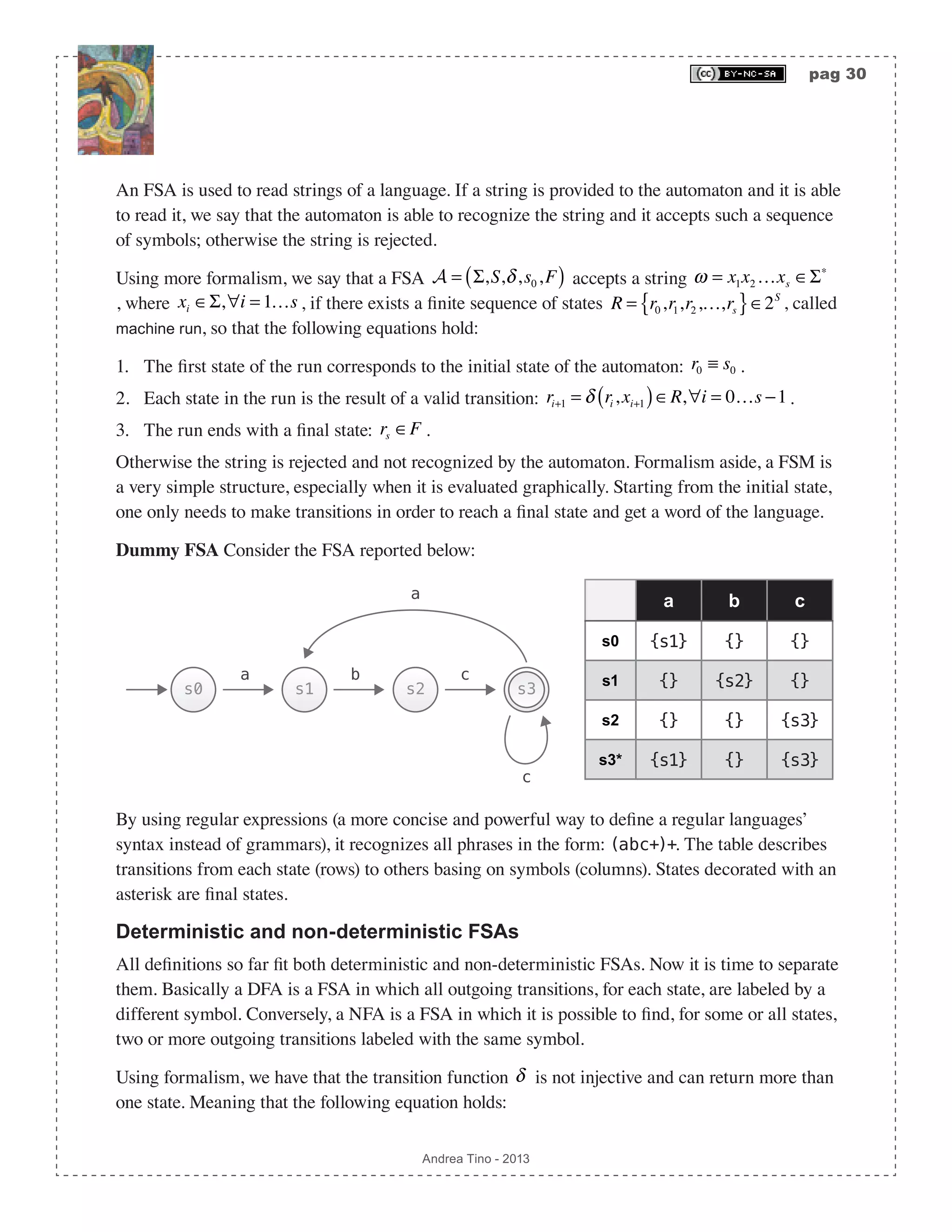 pag 30 Andrea Tino - 2013 An FSA is used to read strings of a language. If a string is provided to the automaton and it is able to read it, we say that the automaton is able to recognize the string and it accepts such a sequence of symbols; otherwise the string is rejected. Using more formalism, we say that a FSA A = Σ,S,δ,s0,F( ) accepts a string ω = x1x2 …xs ∈Σ∗ , where xi ∈Σ,∀i = 1…s , if there exists a finite sequence of states R = r0,r1,r2,…,rs{ }∈2S , called machine run, so that the following equations hold: 1. The first state of the run corresponds to the initial state of the automaton: r0 ≡ s0 . 2. Each state in the run is the result of a valid transition: ri+1 = δ ri ,xi+1( )∈R,∀i = 0…s −1. 3. The run ends with a final state: rs ∈F . Otherwise the string is rejected and not recognized by the automaton. Formalism aside, a FSM is a very simple structure, especially when it is evaluated graphically. Starting from the initial state, one only needs to make transitions in order to reach a final state and get a word of the language. Dummy FSA Consider the FSA reported below: a b c s0 {s1} {} {} s1 {} {s2} {} s2 {} {} {s3} s3* {s1} {} {s3} s0 s1 s2 s3 a b c c a By using regular expressions (a more concise and powerful way to define a regular languages’ syntax instead of grammars), it recognizes all phrases in the form: (abc+)+. The table describes transitions from each state (rows) to others basing on symbols (columns). States decorated with an asterisk are final states. Deterministic and non-deterministic FSAs All definitions so far fit both deterministic and non-deterministic FSAs. Now it is time to separate them. Basically a DFA is a FSA in which all outgoing transitions, for each state, are labeled by a different symbol. Conversely, a NFA is a FSA in which it is possible to find, for some or all states, two or more outgoing transitions labeled with the same symbol. Using formalism, we have that the transition function δ is not injective and can return more than one state. Meaning that the following equation holds: 