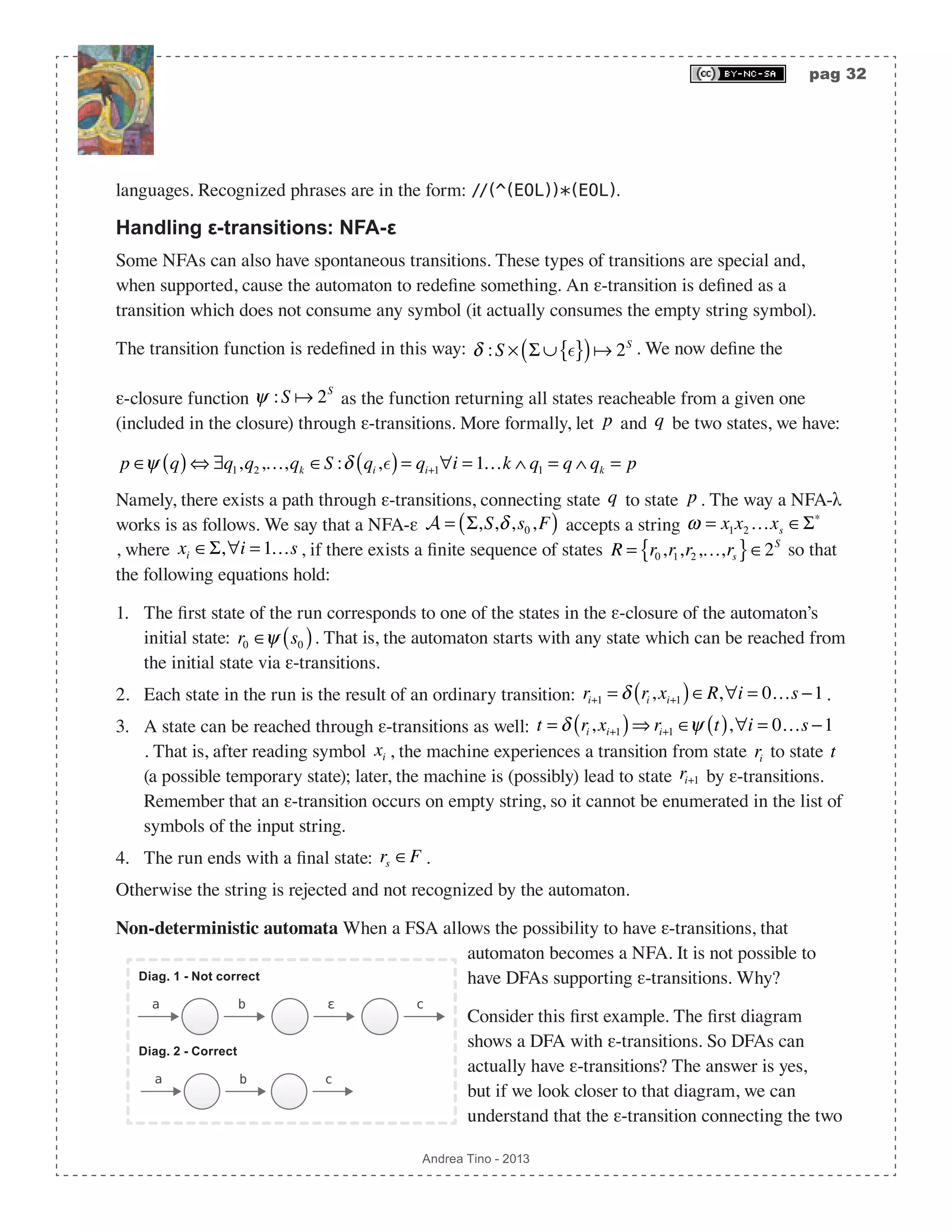 pag 32 Andrea Tino - 2013 languages. Recognized phrases are in the form: //(^(EOL))*(EOL). Handling ε-transitions: NFA-ε Some NFAs can also have spontaneous transitions. These types of transitions are special and, when supported, cause the automaton to redefine something. An ε-transition is defined as a transition which does not consume any symbol (it actually consumes the empty string symbol). The transition function is redefined in this way: δ :S × Σ ∪ { }( ) 2S . We now define the ε-closure function ψ :S  2S as the function returning all states reacheable from a given one (included in the closure) through ε-transitions. More formally, let p and q be two states, we have: p ∈ψ q( )⇔ ∃q1,q2,…,qk ∈S :δ qi ,( )= qi+1∀i = 1…k ∧ q1 = q ∧ qk = p Namely, there exists a path through ε-transitions, connecting state q to state p . The way a NFA-λ works is as follows. We say that a NFA-ε A = Σ,S,δ,s0,F( ) accepts a string ω = x1x2 …xs ∈Σ∗ , where xi ∈Σ,∀i = 1…s , if there exists a finite sequence of states R = r0,r1,r2,…,rs{ }∈2S so that the following equations hold: 1. The first state of the run corresponds to one of the states in the ε-closure of the automaton’s initial state: r0 ∈ψ s0( ). That is, the automaton starts with any state which can be reached from the initial state via ε-transitions. 2. Each state in the run is the result of an ordinary transition: ri+1 = δ ri ,xi+1( )∈R,∀i = 0…s −1. 3. A state can be reached through ε-transitions as well: t = δ ri ,xi+1( )⇒ ri+1 ∈ψ t( ),∀i = 0…s −1 . That is, after reading symbol xi , the machine experiences a transition from state ri to state t (a possible temporary state); later, the machine is (possibly) lead to state ri+1 by ε-transitions. Remember that an ε-transition occurs on empty string, so it cannot be enumerated in the list of symbols of the input string. 4. The run ends with a final state: rs ∈F . Otherwise the string is rejected and not recognized by the automaton. Non-deterministic automata When a FSA allows the possibility to have ε-transitions, that automaton becomes a NFA. It is not possible to have DFAs supporting ε-transitions. Why? Consider this first example. The first diagram shows a DFA with ε-transitions. So DFAs can actually have ε-transitions? The answer is yes, but if we look closer to that diagram, we can understand that the ε-transition connecting the two b ε ca b ca Diag. 1 - Not correct Diag. 2 - Correct 