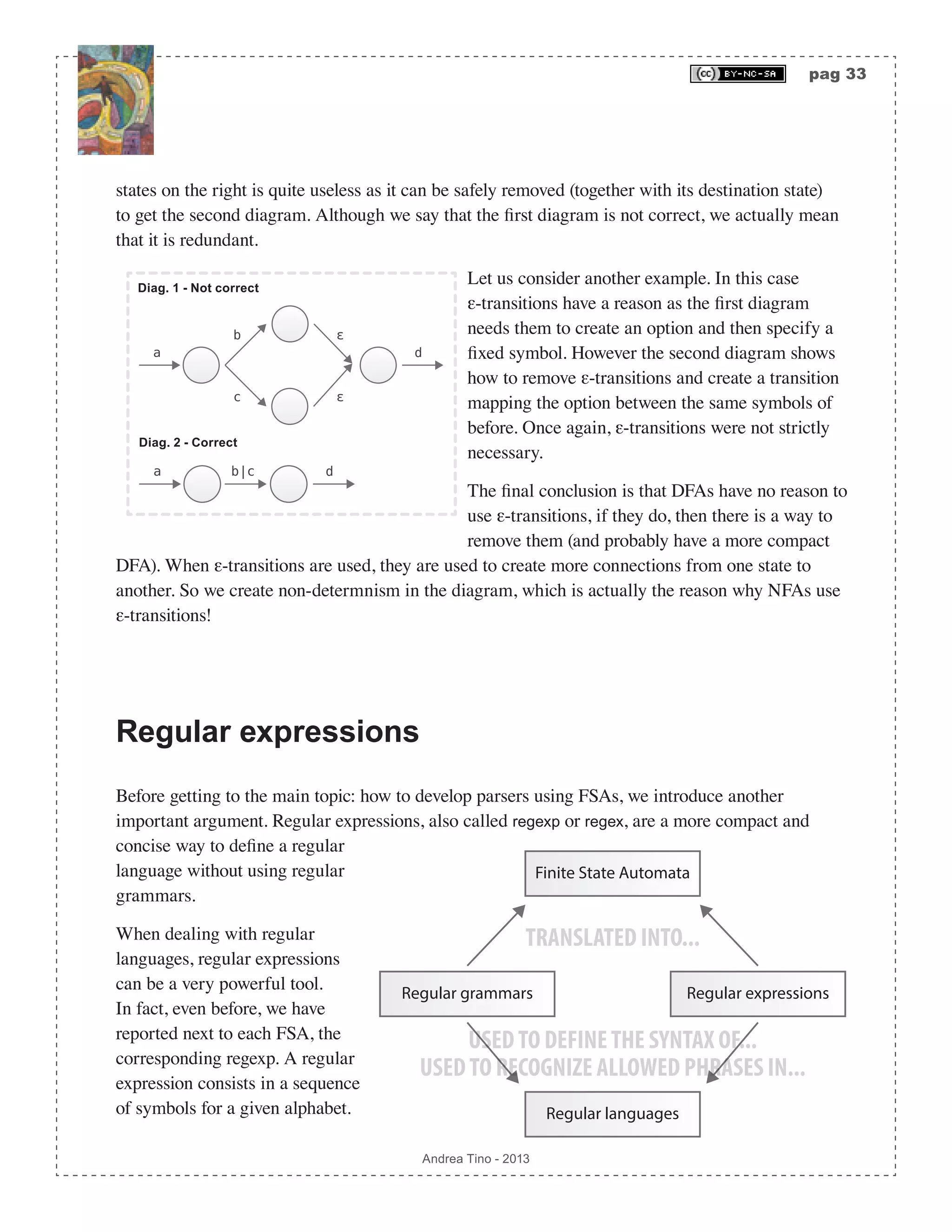 pag 33 Andrea Tino - 2013 states on the right is quite useless as it can be safely removed (together with its destination state) to get the second diagram. Although we say that the first diagram is not correct, we actually mean that it is redundant. a db|c b ε a ε d c Diag. 2 - Correct Diag. 1 - Not correct Let us consider another example. In this case ε-transitions have a reason as the first diagram needs them to create an option and then specify a fixed symbol. However the second diagram shows how to remove ε-transitions and create a transition mapping the option between the same symbols of before. Once again, ε-transitions were not strictly necessary. The final conclusion is that DFAs have no reason to use ε-transitions, if they do, then there is a way to remove them (and probably have a more compact DFA). When ε-transitions are used, they are used to create more connections from one state to another. So we create non-determnism in the diagram, which is actually the reason why NFAs use ε-transitions! Regular expressions Before getting to the main topic: how to develop parsers using FSAs, we introduce another important argument. Regular expressions, also called regexp or regex, are a more compact and concise way to define a regular language without using regular grammars. When dealing with regular languages, regular expressions can be a very powerful tool. In fact, even before, we have reported next to each FSA, the corresponding regexp. A regular expression consists in a sequence of symbols for a given alphabet. Finite State Automata Regular grammars Regular expressions Regular languages TRANSLATED INTO... USEDTO DEFINETHE SYNTAX OF... USEDTO RECOGNIZE ALLOWED PHRASES IN... 