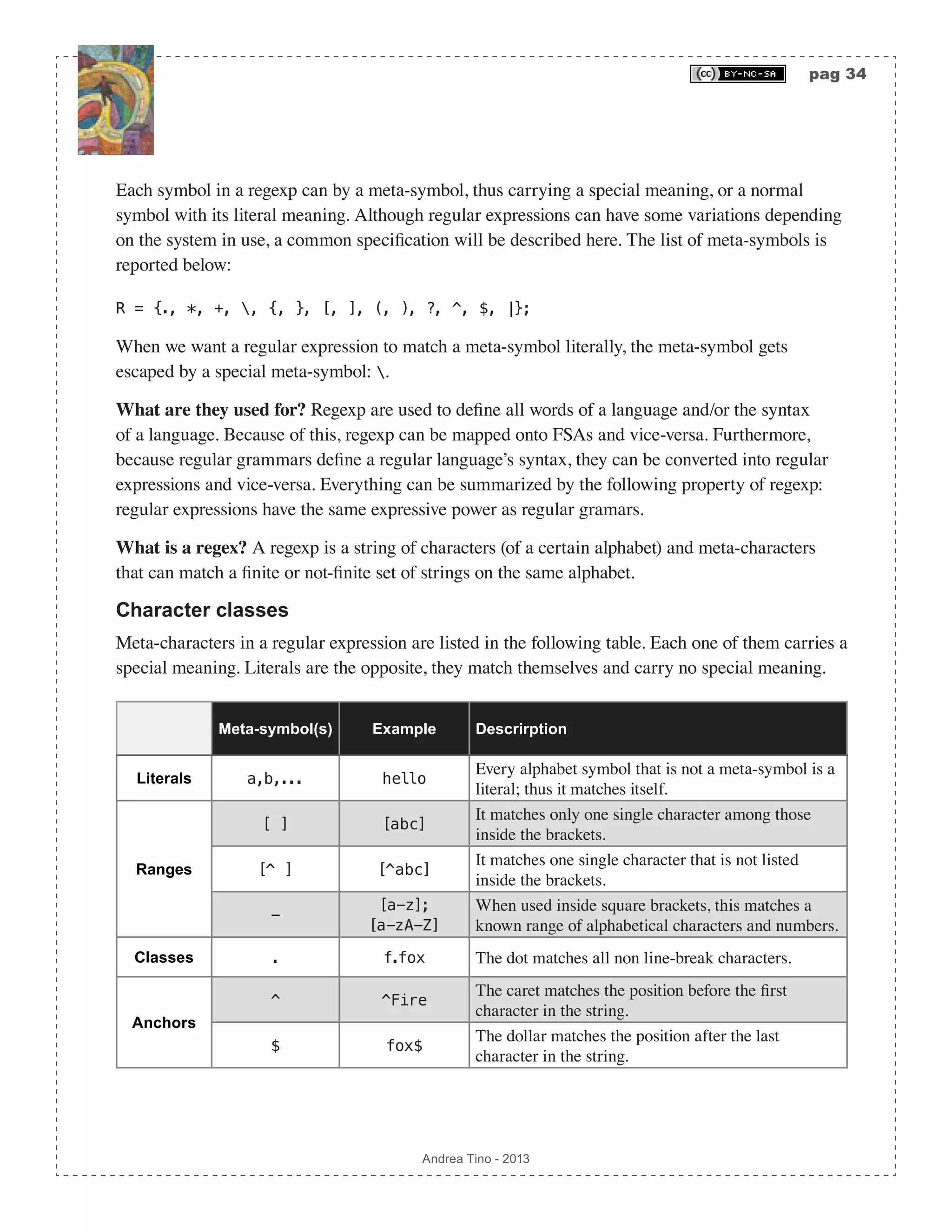 pag 34 Andrea Tino - 2013 Each symbol in a regexp can by a meta-symbol, thus carrying a special meaning, or a normal symbol with its literal meaning. Although regular expressions can have some variations depending on the system in use, a common specification will be described here. The list of meta-symbols is reported below: R = {., *, +, , {, }, [, ], (, ), ?, ^, $, |}; When we want a regular expression to match a meta-symbol literally, the meta-symbol gets escaped by a special meta-symbol: . What are they used for? Regexp are used to define all words of a language and/or the syntax of a language. Because of this, regexp can be mapped onto FSAs and vice-versa. Furthermore, because regular grammars define a regular language’s syntax, they can be converted into regular expressions and vice-versa. Everything can be summarized by the following property of regexp: regular expressions have the same expressive power as regular gramars. What is a regex? A regexp is a string of characters (of a certain alphabet) and meta-characters that can match a finite or not-finite set of strings on the same alphabet. Character classes Meta-characters in a regular expression are listed in the following table. Each one of them carries a special meaning. Literals are the opposite, they match themselves and carry no special meaning. Meta-symbol(s) Example Descrirption Literals a,b,... hello Every alphabet symbol that is not a meta-symbol is a literal; thus it matches itself. Ranges [ ] [abc] It matches only one single character among those inside the brackets. [^ ] [^abc] It matches one single character that is not listed inside the brackets. - [a-z]; [a-zA-Z] When used inside square brackets, this matches a known range of alphabetical characters and numbers. Classes . f.fox The dot matches all non line-break characters. Anchors ^ ^Fire The caret matches the position before the first character in the string. $ fox$ The dollar matches the position after the last character in the string. 