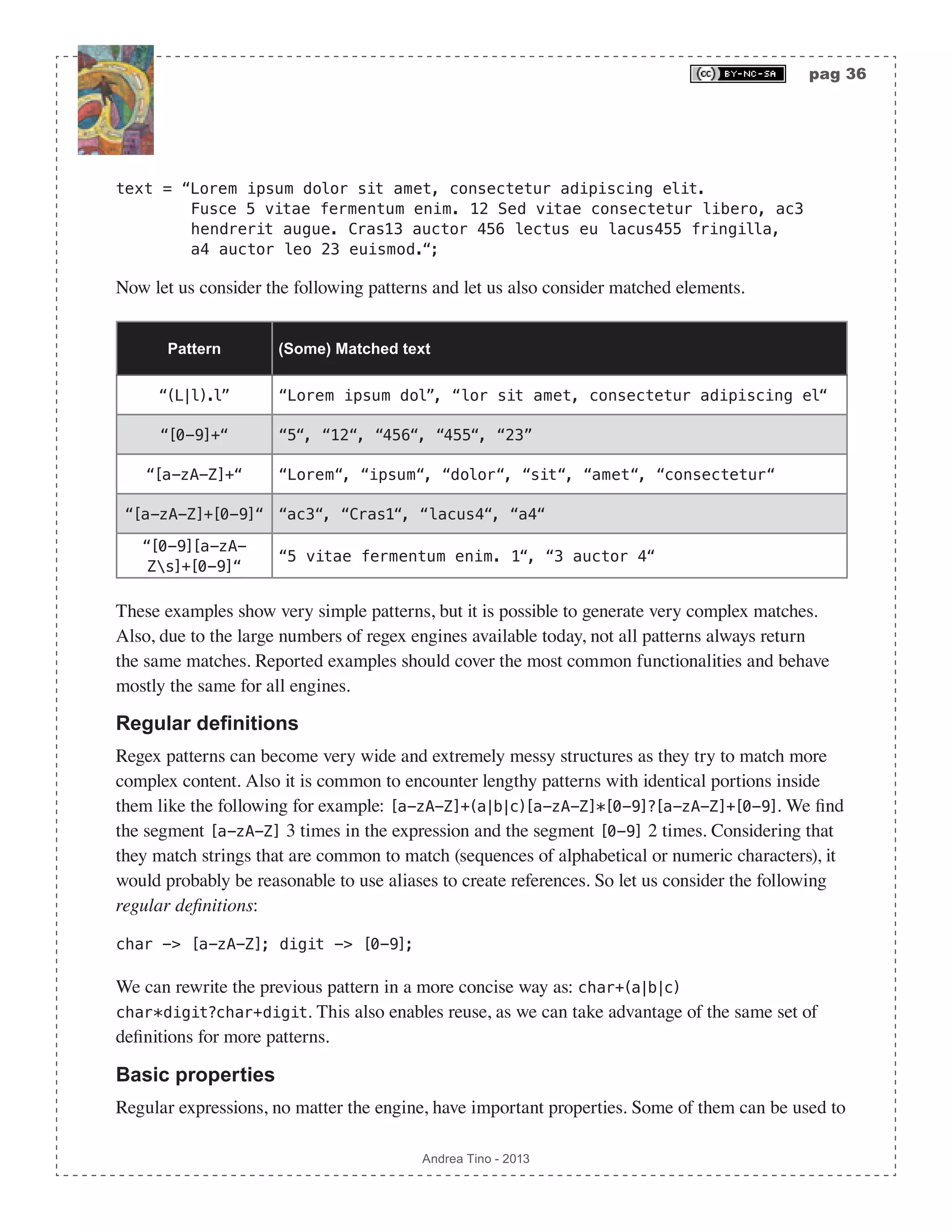 pag 36 Andrea Tino - 2013 text = “Lorem ipsum dolor sit amet, consectetur adipiscing elit. Fusce 5 vitae fermentum enim. 12 Sed vitae consectetur libero, ac3 hendrerit augue. Cras13 auctor 456 lectus eu lacus455 fringilla, a4 auctor leo 23 euismod.“; Now let us consider the following patterns and let us also consider matched elements. Pattern (Some) Matched text “(L|l).l” “Lorem ipsum dol”, “lor sit amet, consectetur adipiscing el“ “[0-9]+“ “5“, “12“, “456“, “455“, “23” “[a-zA-Z]+“ “Lorem“, “ipsum“, “dolor“, “sit“, “amet“, “consectetur“ “[a-zA-Z]+[0-9]“ “ac3“, “Cras1“, “lacus4“, “a4“ “[0-9][a-zA- Zs]+[0-9]“ “5 vitae fermentum enim. 1“, “3 auctor 4“ These examples show very simple patterns, but it is possible to generate very complex matches. Also, due to the large numbers of regex engines available today, not all patterns always return the same matches. Reported examples should cover the most common functionalities and behave mostly the same for all engines. Regular definitions Regex patterns can become very wide and extremely messy structures as they try to match more complex content. Also it is common to encounter lengthy patterns with identical portions inside them like the following for example: [a-zA-Z]+(a|b|c)[a-zA-Z]*[0-9]?[a-zA-Z]+[0-9]. We find the segment [a-zA-Z] 3 times in the expression and the segment [0-9] 2 times. Considering that they match strings that are common to match (sequences of alphabetical or numeric characters), it would probably be reasonable to use aliases to create references. So let us consider the following regular definitions: char -> [a-zA-Z]; digit -> [0-9]; We can rewrite the previous pattern in a more concise way as: char+(a|b|c) char*digit?char+digit. This also enables reuse, as we can take advantage of the same set of definitions for more patterns. Basic properties Regular expressions, no matter the engine, have important properties. Some of them can be used to 