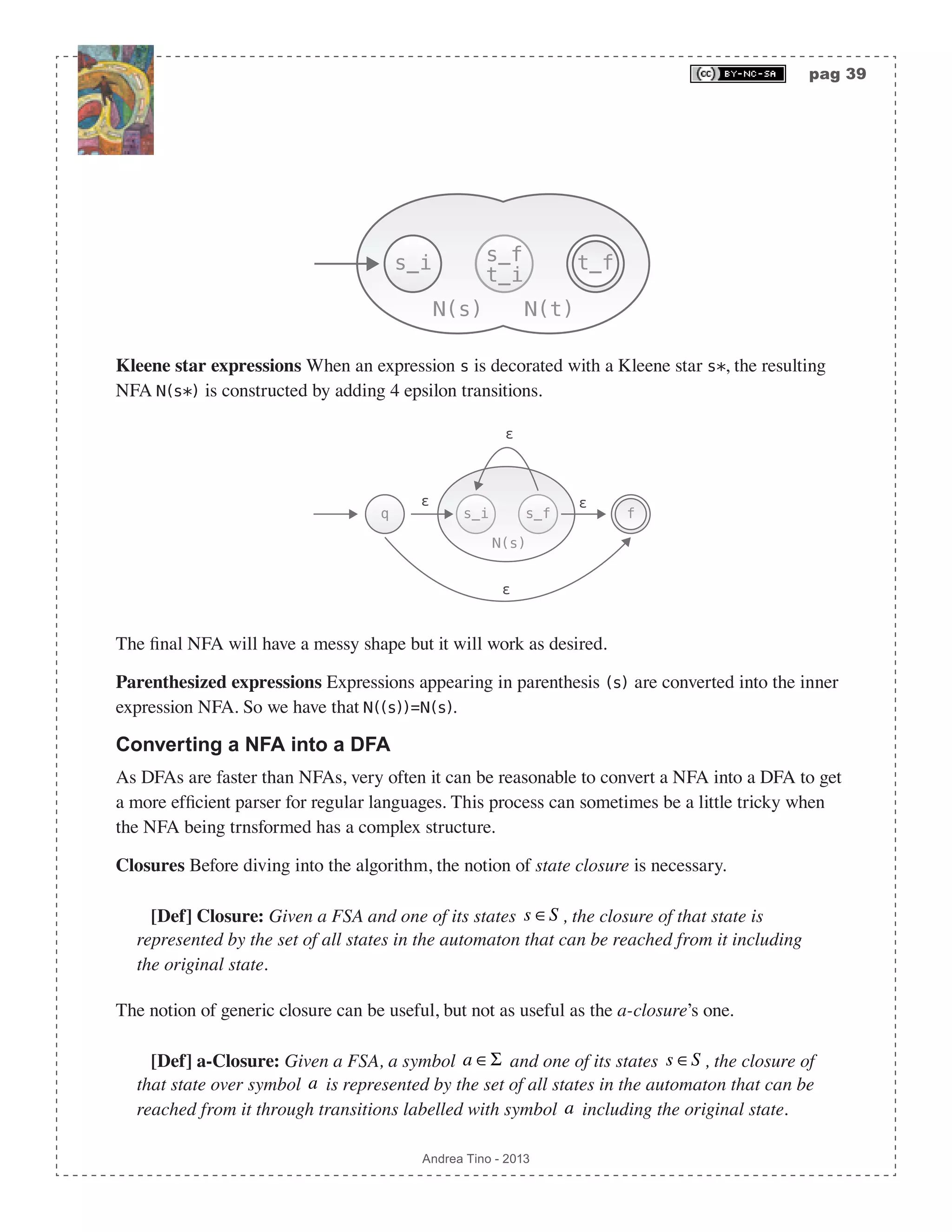 pag 39 Andrea Tino - 2013 s_i s_f N(s) s_f t_i N(t) t_f Kleene star expressions When an expression s is decorated with a Kleene star s*, the resulting NFA N(s*) is constructed by adding 4 epsilon transitions. s_i s_f N(s) q f ɛ ɛ ɛ ɛ The final NFA will have a messy shape but it will work as desired. Parenthesized expressions Expressions appearing in parenthesis (s) are converted into the inner expression NFA. So we have that N((s))=N(s). Converting a NFA into a DFA As DFAs are faster than NFAs, very often it can be reasonable to convert a NFA into a DFA to get a more efficient parser for regular languages. This process can sometimes be a little tricky when the NFA being trnsformed has a complex structure. Closures Before diving into the algorithm, the notion of state closure is necessary. [Def] Closure: Given a FSA and one of its states s ∈S , the closure of that state is represented by the set of all states in the automaton that can be reached from it including the original state. The notion of generic closure can be useful, but not as useful as the a-closure’s one. [Def] a-Closure: Given a FSA, a symbol a ∈Σ and one of its states s ∈S , the closure of that state over symbol a is represented by the set of all states in the automaton that can be reached from it through transitions labelled with symbol a including the original state. 