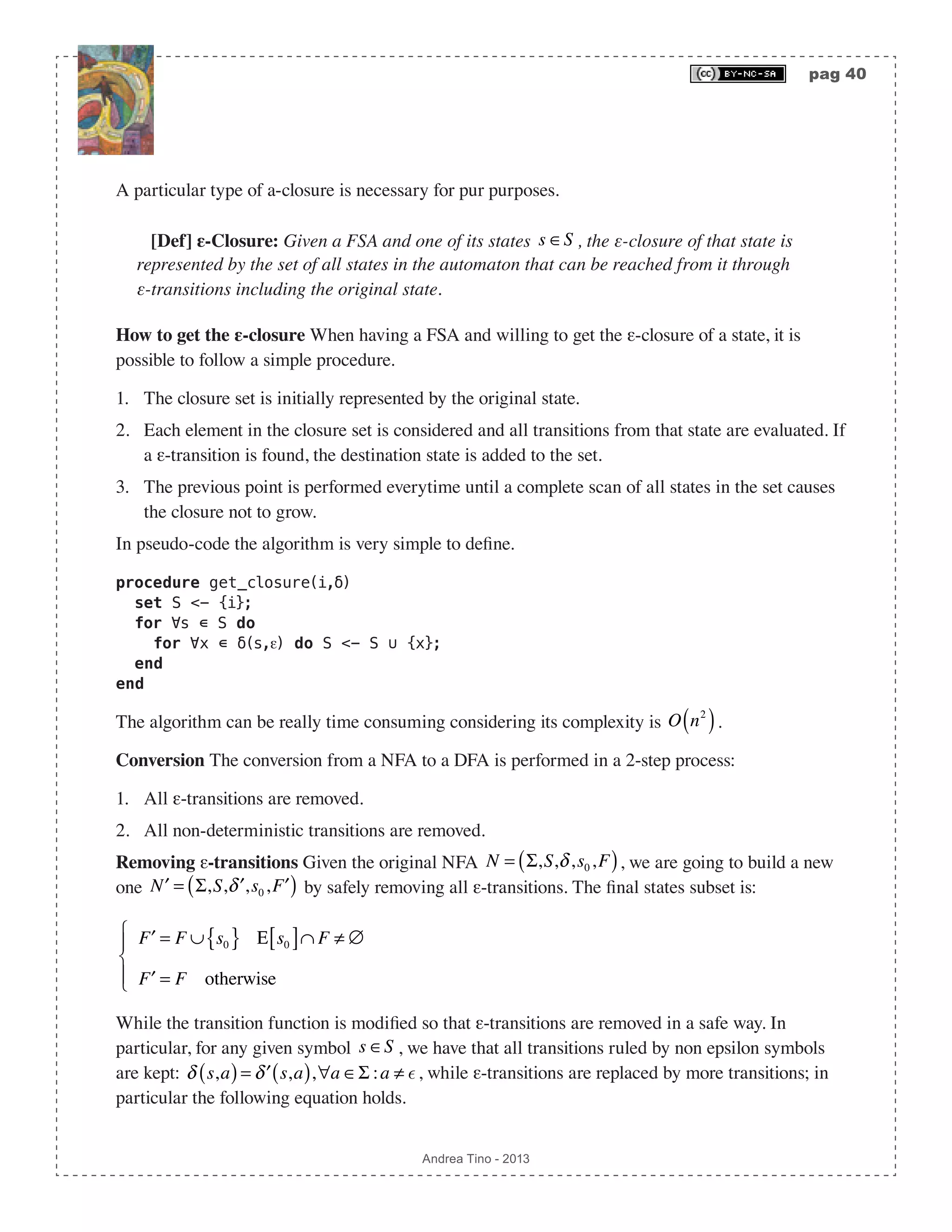 pag 40 Andrea Tino - 2013 A particular type of a-closure is necessary for pur purposes. [Def] ε-Closure: Given a FSA and one of its states s ∈S , the ε-closure of that state is represented by the set of all states in the automaton that can be reached from it through ε-transitions including the original state. How to get the ε-closure When having a FSA and willing to get the ε-closure of a state, it is possible to follow a simple procedure. 1. The closure set is initially represented by the original state. 2. Each element in the closure set is considered and all transitions from that state are evaluated. If a ε-transition is found, the destination state is added to the set. 3. The previous point is performed everytime until a complete scan of all states in the set causes the closure not to grow. In pseudo-code the algorithm is very simple to define. procedure get_closure(i,δ) set S <- {i}; for ∀s ∊ S do for ∀x ∊ δ(s,ε) do S <- S ∪ {x}; end end The algorithm can be really time consuming considering its complexity is O n2 ( ). Conversion The conversion from a NFA to a DFA is performed in a 2-step process: 1. All ε-transitions are removed. 2. All non-deterministic transitions are removed. Removing ε-transitions Given the original NFA N = Σ,S,δ,s0,F( ), we are going to build a new one ′N = Σ,S, ′δ ,s0, ′F( ) by safely removing all ε-transitions. The final states subset is: ′F = F ∪ s0{ } Ε s0[ ]∩ F ≠ ∅ ′F = F otherwise ⎧ ⎨ ⎪ ⎩⎪ While the transition function is modified so that ε-transitions are removed in a safe way. In particular, for any given symbol s ∈S , we have that all transitions ruled by non epsilon symbols are kept: δ s,a( )= ′δ s,a( ),∀a ∈Σ :a ≠ , while ε-transitions are replaced by more transitions; in particular the following equation holds. 