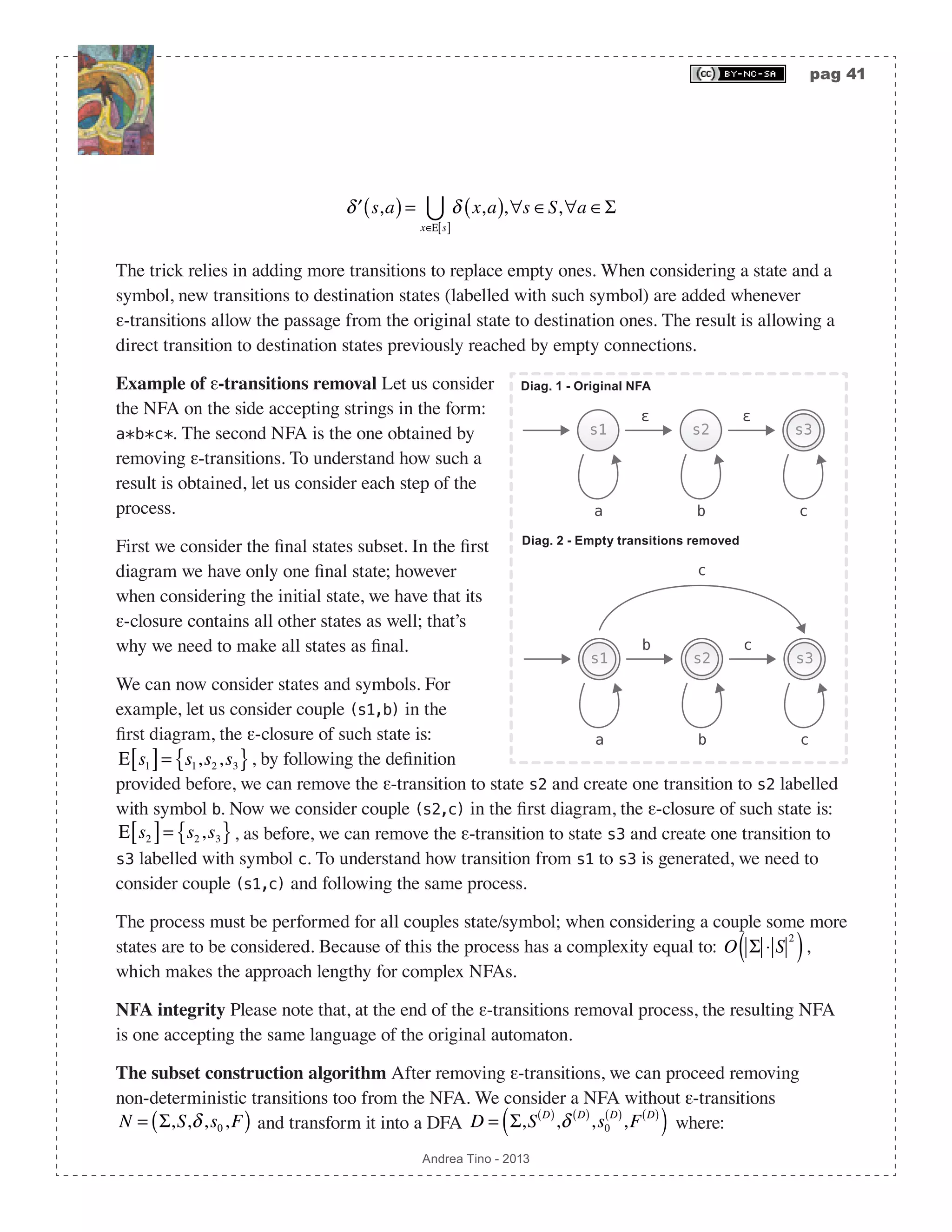pag 41 Andrea Tino - 2013 ′δ s,a( )= δ x,a( ) x∈Ε s[ ]  ,∀s ∈S,∀a ∈Σ The trick relies in adding more transitions to replace empty ones. When considering a state and a symbol, new transitions to destination states (labelled with such symbol) are added whenever ε-transitions allow the passage from the original state to destination ones. The result is allowing a direct transition to destination states previously reached by empty connections. Example of ε-transitions removal Let us consider the NFA on the side accepting strings in the form: a*b*c*. The second NFA is the one obtained by removing ε-transitions. To understand how such a result is obtained, let us consider each step of the process. First we consider the final states subset. In the first diagram we have only one final state; however when considering the initial state, we have that its ε-closure contains all other states as well; that’s why we need to make all states as final. We can now consider states and symbols. For example, let us consider couple (s1,b) in the first diagram, the ε-closure of such state is: Ε s1[ ]= s1,s2,s3{ }, by following the definition provided before, we can remove the ε-transition to state s2 and create one transition to s2 labelled with symbol b. Now we consider couple (s2,c) in the first diagram, the ε-closure of such state is: Ε s2[ ]= s2,s3{ }, as before, we can remove the ε-transition to state s3 and create one transition to s3 labelled with symbol c. To understand how transition from s1 to s3 is generated, we need to consider couple (s1,c) and following the same process. The process must be performed for all couples state/symbol; when considering a couple some more states are to be considered. Because of this the process has a complexity equal to: O Σ ⋅ S 2 ( ), which makes the approach lengthy for complex NFAs. NFA integrity Please note that, at the end of the ε-transitions removal process, the resulting NFA is one accepting the same language of the original automaton. The subset construction algorithm After removing ε-transitions, we can proceed removing non-deterministic transitions too from the NFA. We consider a NFA without ε-transitions N = Σ,S,δ,s0,F( ) and transform it into a DFA D = Σ,S D( ) ,δ D( ) ,s0 D( ) ,F D( ) ( ) where: s1 s2 s3 ε ε ca b s3 b c c c a b s2s1 Diag. 2 - Empty transitions removed Diag. 1 - Original NFA 