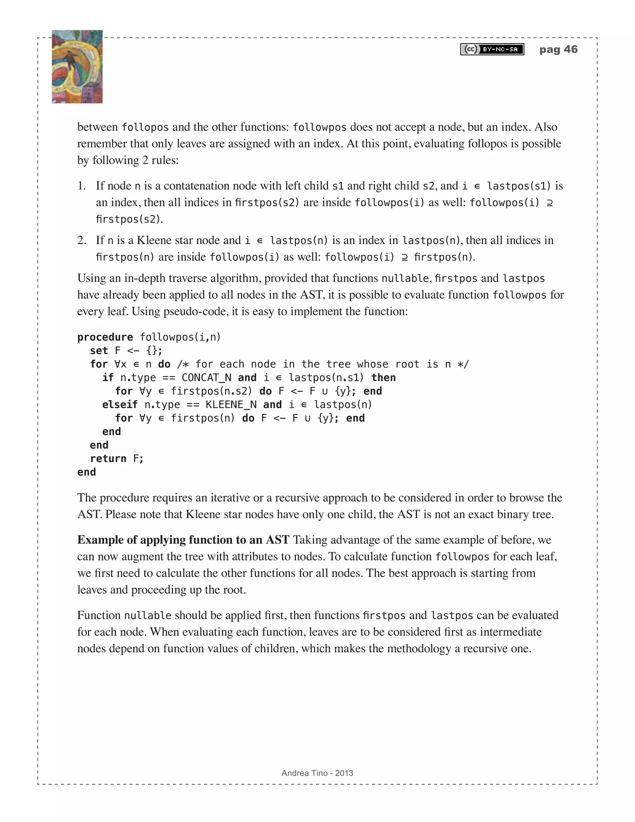 pag 46 Andrea Tino - 2013 between follopos and the other functions: followpos does not accept a node, but an index. Also remember that only leaves are assigned with an index. At this point, evaluating follopos is possible by following 2 rules: 1. If node n is a contatenation node with left child s1 and right child s2, and i ∊ lastpos(s1) is an index, then all indices in firstpos(s2) are inside followpos(i) as well: followpos(i) ⊇ firstpos(s2). 2. If n is a Kleene star node and i ∊ lastpos(n) is an index in lastpos(n), then all indices in firstpos(n) are inside followpos(i) as well: followpos(i) ⊇ firstpos(n). Using an in-depth traverse algorithm, provided that functions nullable, firstpos and lastpos have already been applied to all nodes in the AST, it is possible to evaluate function followpos for every leaf. Using pseudo-code, it is easy to implement the function: procedure followpos(i,n) set F <- {}; for ∀x ∊ n do /* for each node in the tree whose root is n */ if n.type == CONCAT_N and i ∊ lastpos(n.s1) then for ∀y ∊ firstpos(n.s2) do F <- F ∪ {y}; end elseif n.type == KLEENE_N and i ∊ lastpos(n) for ∀y ∊ firstpos(n) do F <- F ∪ {y}; end end end return F; end The procedure requires an iterative or a recursive approach to be considered in order to browse the AST. Please note that Kleene star nodes have only one child, the AST is not an exact binary tree. Example of applying function to an AST Taking advantage of the same example of before, we can now augment the tree with attributes to nodes. To calculate function followpos for each leaf, we first need to calculate the other functions for all nodes. The best approach is starting from leaves and proceeding up the root. Function nullable should be applied first, then functions firstpos and lastpos can be evaluated for each node. When evaluating each function, leaves are to be considered first as intermediate nodes depend on function values of children, which makes the methodology a recursive one. 