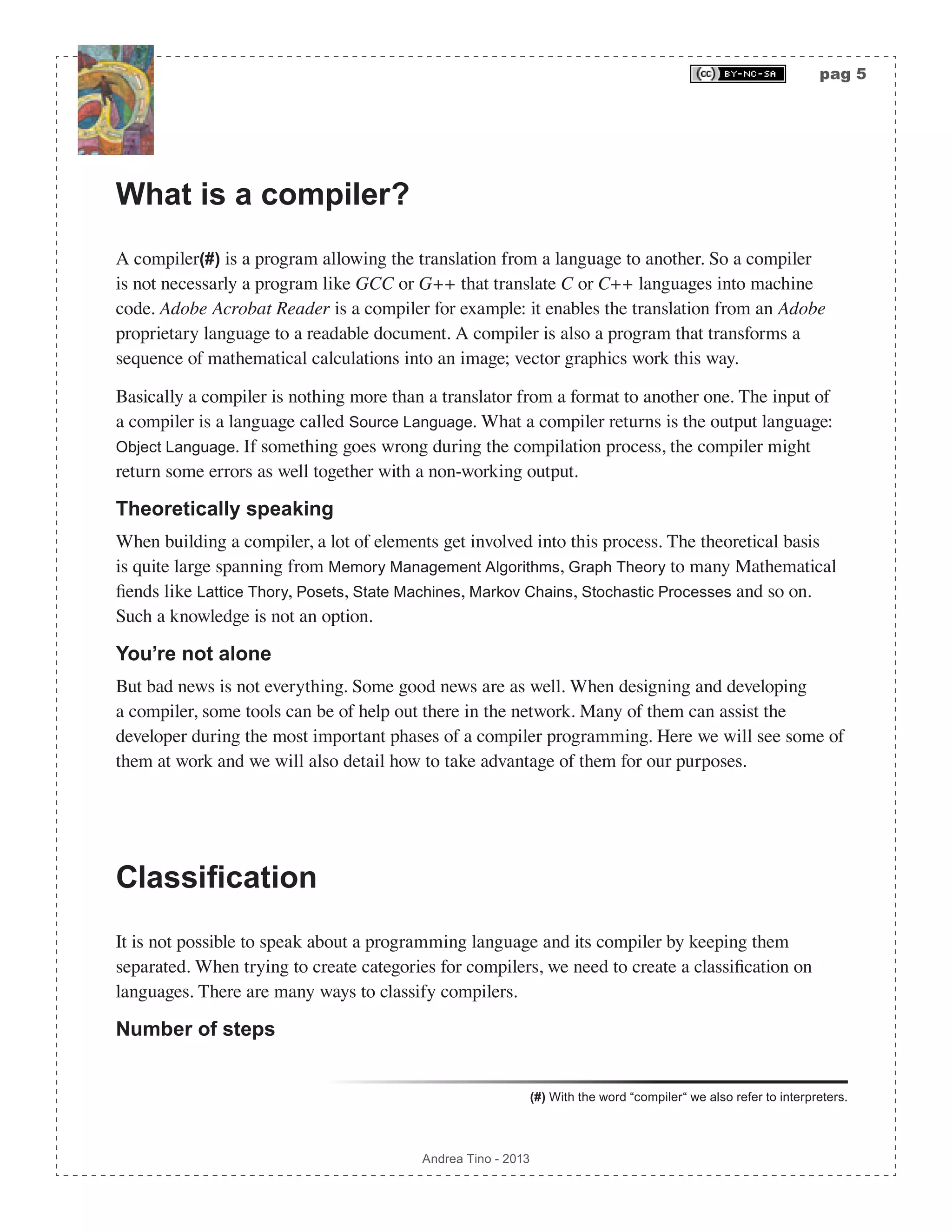 pag 5 Andrea Tino - 2013 What is a compiler? A compiler(#) is a program allowing the translation from a language to another. So a compiler is not necessarly a program like GCC or G++ that translate C or C++ languages into machine code. Adobe Acrobat Reader is a compiler for example: it enables the translation from an Adobe proprietary language to a readable document. A compiler is also a program that transforms a sequence of mathematical calculations into an image; vector graphics work this way. Basically a compiler is nothing more than a translator from a format to another one. The input of a compiler is a language called Source Language. What a compiler returns is the output language: Object Language. If something goes wrong during the compilation process, the compiler might return some errors as well together with a non-working output. Theoretically speaking When building a compiler, a lot of elements get involved into this process. The theoretical basis is quite large spanning from Memory Management Algorithms, Graph Theory to many Mathematical fiends like Lattice Thory, Posets, State Machines, Markov Chains, Stochastic Processes and so on. Such a knowledge is not an option. You’re not alone But bad news is not everything. Some good news are as well. When designing and developing a compiler, some tools can be of help out there in the network. Many of them can assist the developer during the most important phases of a compiler programming. Here we will see some of them at work and we will also detail how to take advantage of them for our purposes. Classification It is not possible to speak about a programming language and its compiler by keeping them separated. When trying to create categories for compilers, we need to create a classification on languages. There are many ways to classify compilers. Number of steps (#) With the word “compiler“ we also refer to interpreters. 