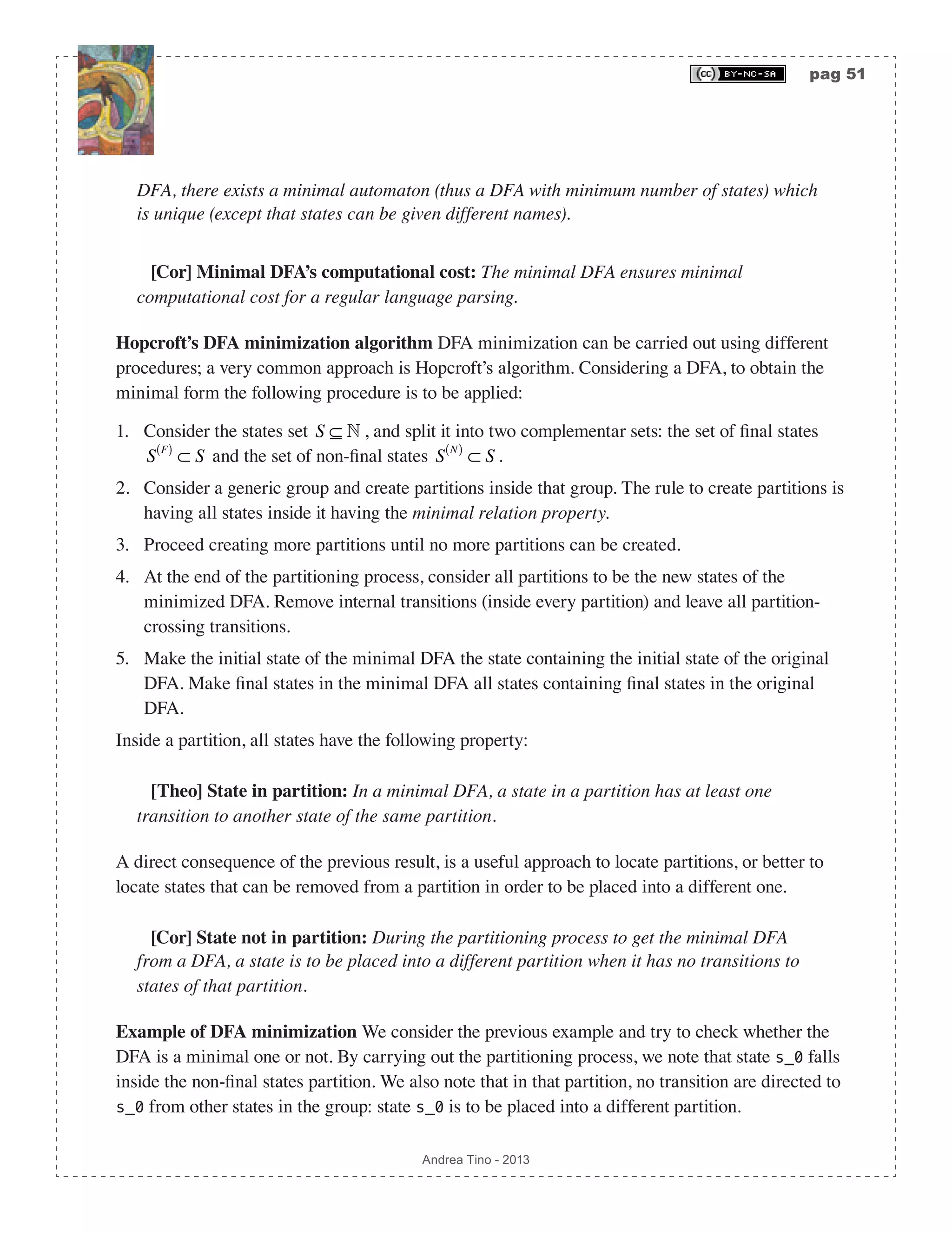 pag 51 Andrea Tino - 2013 DFA, there exists a minimal automaton (thus a DFA with minimum number of states) which is unique (except that states can be given different names). [Cor] Minimal DFA’s computational cost: The minimal DFA ensures minimal computational cost for a regular language parsing. Hopcroft’s DFA minimization algorithm DFA minimization can be carried out using different procedures; a very common approach is Hopcroft’s algorithm. Considering a DFA, to obtain the minimal form the following procedure is to be applied: 1. Consider the states set S ⊆  , and split it into two complementar sets: the set of final states S F( ) ⊂ S and the set of non-final states S N( ) ⊂ S . 2. Consider a generic group and create partitions inside that group. The rule to create partitions is having all states inside it having the minimal relation property. 3. Proceed creating more partitions until no more partitions can be created. 4. At the end of the partitioning process, consider all partitions to be the new states of the minimized DFA. Remove internal transitions (inside every partition) and leave all partition- crossing transitions. 5. Make the initial state of the minimal DFA the state containing the initial state of the original DFA. Make final states in the minimal DFA all states containing final states in the original DFA. Inside a partition, all states have the following property: [Theo] State in partition: In a minimal DFA, a state in a partition has at least one transition to another state of the same partition. A direct consequence of the previous result, is a useful approach to locate partitions, or better to locate states that can be removed from a partition in order to be placed into a different one. [Cor] State not in partition: During the partitioning process to get the minimal DFA from a DFA, a state is to be placed into a different partition when it has no transitions to states of that partition. Example of DFA minimization We consider the previous example and try to check whether the DFA is a minimal one or not. By carrying out the partitioning process, we note that state s_0 falls inside the non-final states partition. We also note that in that partition, no transition are directed to s_0 from other states in the group: state s_0 is to be placed into a different partition. 